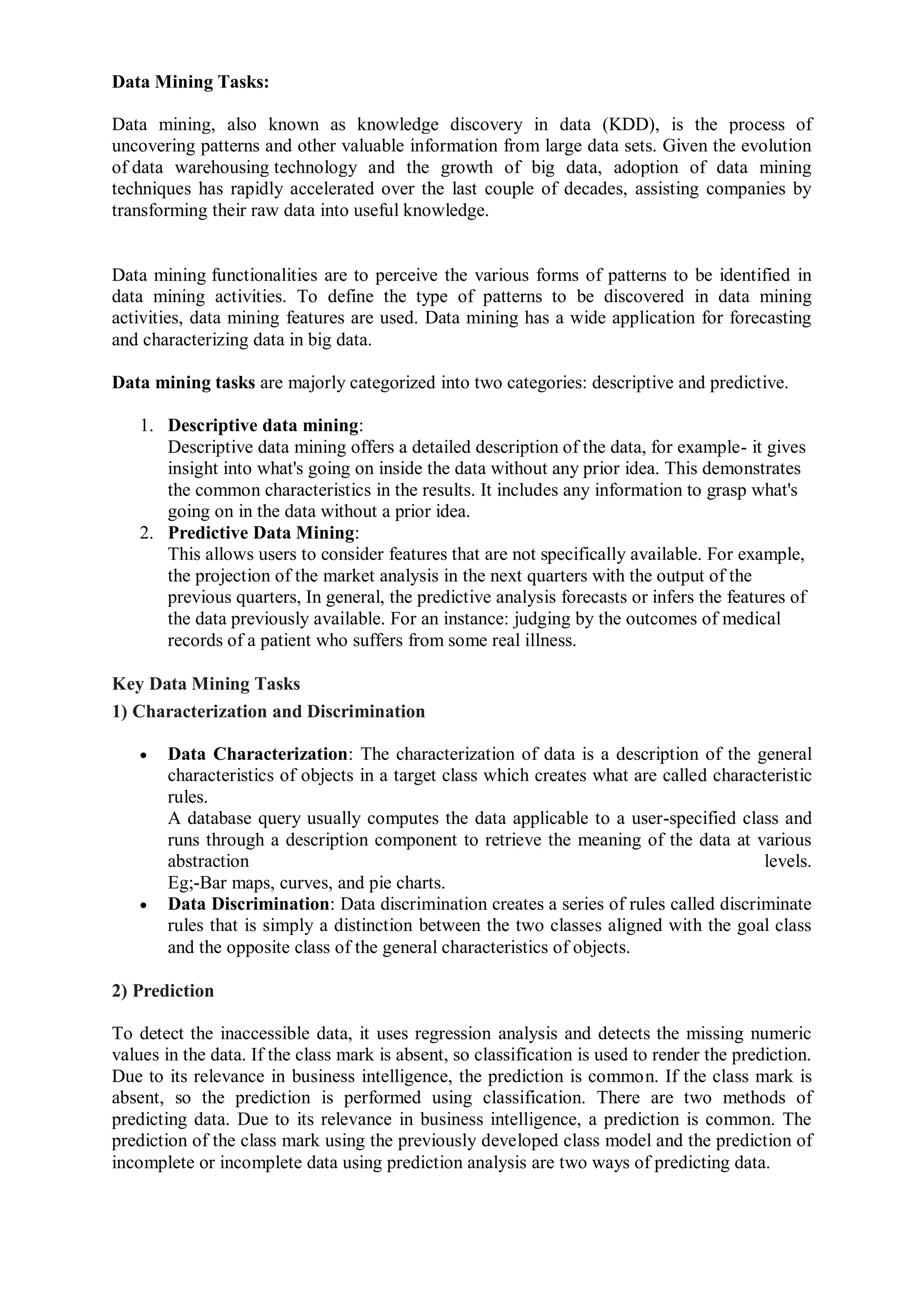 Data Mining Tasks:
Data mining, also known as knowledge discovery in data (KDD), is the process of
uncovering patterns and other valuable information from large data sets. Given the evolution
of data warehousing technology and the growth of big data, adoption of data mining
techniques has rapidly accelerated over the last couple of decades, assisting companies by
transforming their raw data into useful knowledge.
Data mining functionalities are to perceive the various forms of patterns to be identified in
data mining activities. To define the type of patterns to be discovered in data mining
activities, data mining features are used. Data mining has a wide application for forecasting
and characterizing data in big data.
Data mining tasks are majorly categorized into two categories: descriptive and predictive.
1. Descriptive data mining:
Descriptive data mining offers a detailed description of the data, for example- it gives
insight into what's going on inside the data without any prior idea. This demonstrates
the common characteristics in the results. It includes any information to grasp what's
going on in the data without a prior idea.
2. Predictive Data Mining:
This allows users to consider features that are not specifically available. For example,
the projection of the market analysis in the next quarters with the output of the
previous quarters, In general, the predictive analysis forecasts or infers the features of
the data previously available. For an instance: judging by the outcomes of medical
records of a patient who suffers from some real illness.
Key Data Mining Tasks
1) Characterization and Discrimination
 Data Characterization: The characterization of data is a description of the general
characteristics of objects in a target class which creates what are called characteristic
rules.
A database query usually computes the data applicable to a user-specified class and
runs through a description component to retrieve the meaning of the data at various
abstraction levels.
Eg;-Bar maps, curves, and pie charts.
 Data Discrimination: Data discrimination creates a series of rules called discriminate
rules that is simply a distinction between the two classes aligned with the goal class
and the opposite class of the general characteristics of objects.
2) Prediction
To detect the inaccessible data, it uses regression analysis and detects the missing numeric
values in the data. If the class mark is absent, so classification is used to render the prediction.
Due to its relevance in business intelligence, the prediction is common. If the class mark is
absent, so the prediction is performed using classification. There are two methods of
predicting data. Due to its relevance in business intelligence, a prediction is common. The
prediction of the class mark using the previously developed class model and the prediction of
incomplete or incomplete data using prediction analysis are two ways of predicting data.
 
