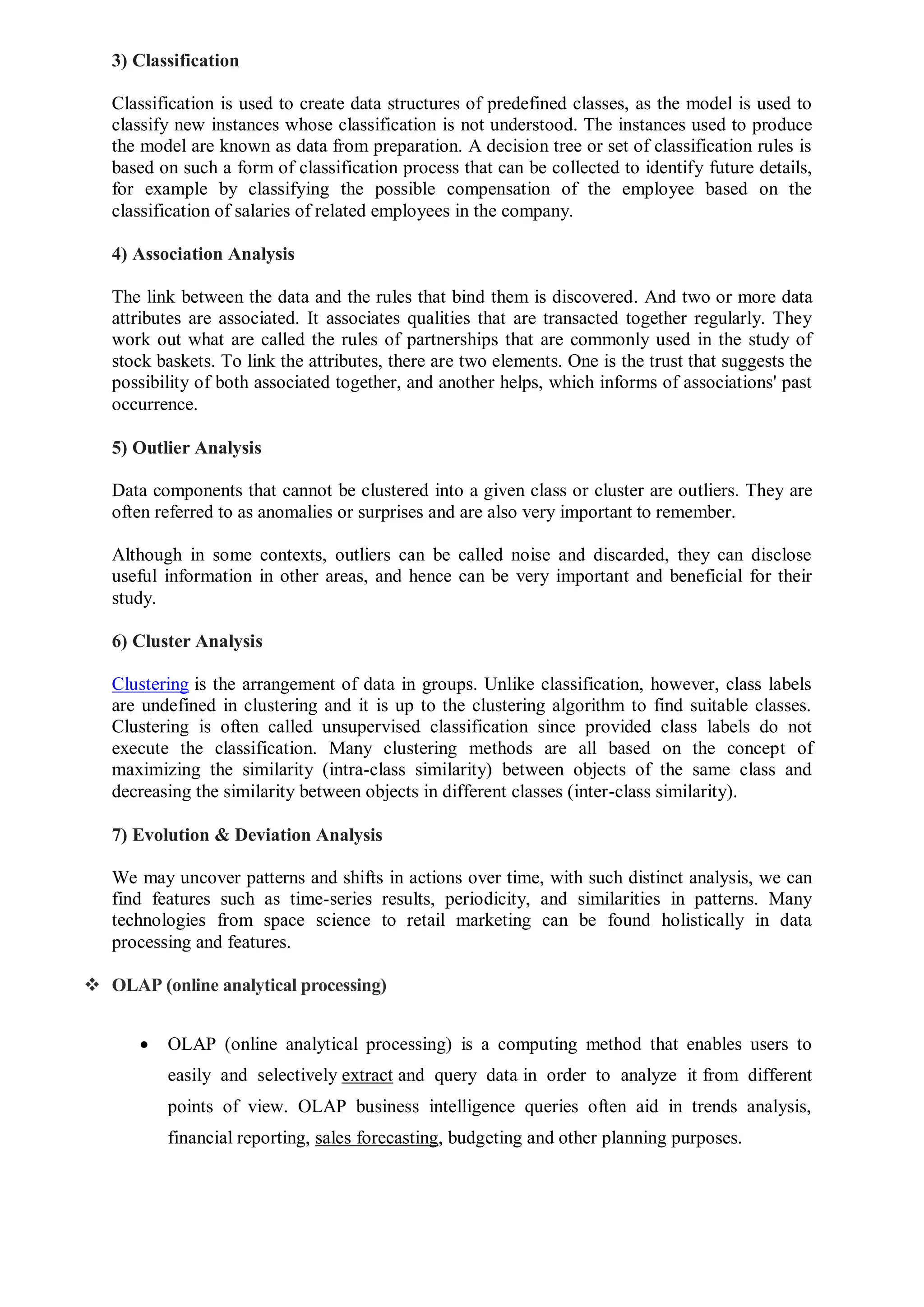 3) Classification
Classification is used to create data structures of predefined classes, as the model is used to
classify new instances whose classification is not understood. The instances used to produce
the model are known as data from preparation. A decision tree or set of classification rules is
based on such a form of classification process that can be collected to identify future details,
for example by classifying the possible compensation of the employee based on the
classification of salaries of related employees in the company.
4) Association Analysis
The link between the data and the rules that bind them is discovered. And two or more data
attributes are associated. It associates qualities that are transacted together regularly. They
work out what are called the rules of partnerships that are commonly used in the study of
stock baskets. To link the attributes, there are two elements. One is the trust that suggests the
possibility of both associated together, and another helps, which informs of associations' past
occurrence.
5) Outlier Analysis
Data components that cannot be clustered into a given class or cluster are outliers. They are
often referred to as anomalies or surprises and are also very important to remember.
Although in some contexts, outliers can be called noise and discarded, they can disclose
useful information in other areas, and hence can be very important and beneficial for their
study.
6) Cluster Analysis
Clustering is the arrangement of data in groups. Unlike classification, however, class labels
are undefined in clustering and it is up to the clustering algorithm to find suitable classes.
Clustering is often called unsupervised classification since provided class labels do not
execute the classification. Many clustering methods are all based on the concept of
maximizing the similarity (intra-class similarity) between objects of the same class and
decreasing the similarity between objects in different classes (inter-class similarity).
7) Evolution & Deviation Analysis
We may uncover patterns and shifts in actions over time, with such distinct analysis, we can
find features such as time-series results, periodicity, and similarities in patterns. Many
technologies from space science to retail marketing can be found holistically in data
processing and features.
 OLAP (online analytical processing)
 OLAP (online analytical processing) is a computing method that enables users to
easily and selectively extract and query data in order to analyze it from different
points of view. OLAP business intelligence queries often aid in trends analysis,
financial reporting, sales forecasting, budgeting and other planning purposes.
 