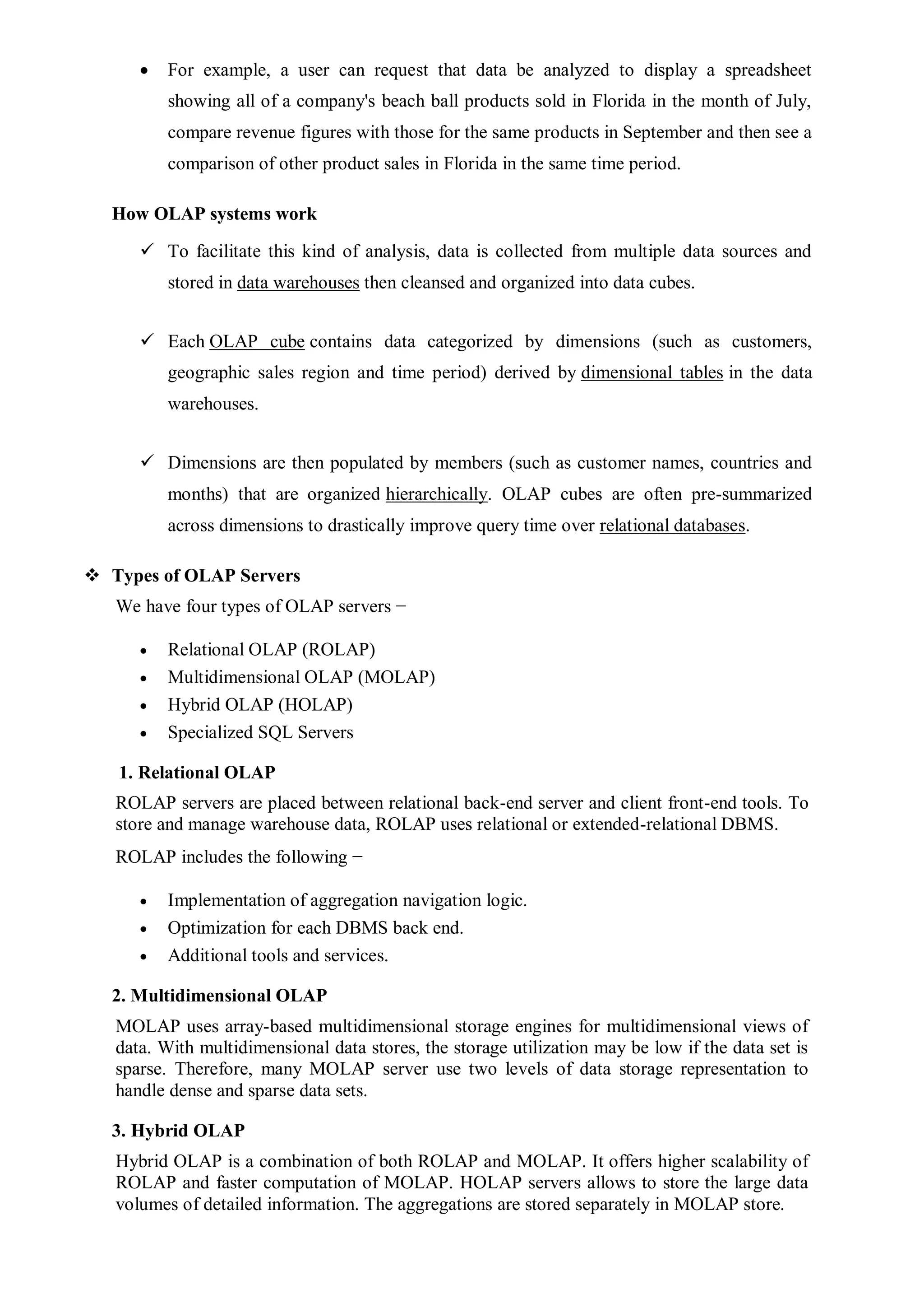 For example, a user can request that data be analyzed to display a spreadsheet
showing all of a company's beach ball products sold in Florida in the month of July,
compare revenue figures with those for the same products in September and then see a
comparison of other product sales in Florida in the same time period.
How OLAP systems work
 To facilitate this kind of analysis, data is collected from multiple data sources and
stored in data warehouses then cleansed and organized into data cubes.
 Each OLAP cube contains data categorized by dimensions (such as customers,
geographic sales region and time period) derived by dimensional tables in the data
warehouses.
 Dimensions are then populated by members (such as customer names, countries and
months) that are organized hierarchically. OLAP cubes are often pre-summarized
across dimensions to drastically improve query time over relational databases.
 Types of OLAP Servers
We have four types of OLAP servers −
 Relational OLAP (ROLAP)
 Multidimensional OLAP (MOLAP)
 Hybrid OLAP (HOLAP)
 Specialized SQL Servers
1. Relational OLAP
ROLAP servers are placed between relational back-end server and client front-end tools. To
store and manage warehouse data, ROLAP uses relational or extended-relational DBMS.
ROLAP includes the following −
 Implementation of aggregation navigation logic.
 Optimization for each DBMS back end.
 Additional tools and services.
2. Multidimensional OLAP
MOLAP uses array-based multidimensional storage engines for multidimensional views of
data. With multidimensional data stores, the storage utilization may be low if the data set is
sparse. Therefore, many MOLAP server use two levels of data storage representation to
handle dense and sparse data sets.
3. Hybrid OLAP
Hybrid OLAP is a combination of both ROLAP and MOLAP. It offers higher scalability of
ROLAP and faster computation of MOLAP. HOLAP servers allows to store the large data
volumes of detailed information. The aggregations are stored separately in MOLAP store.
 