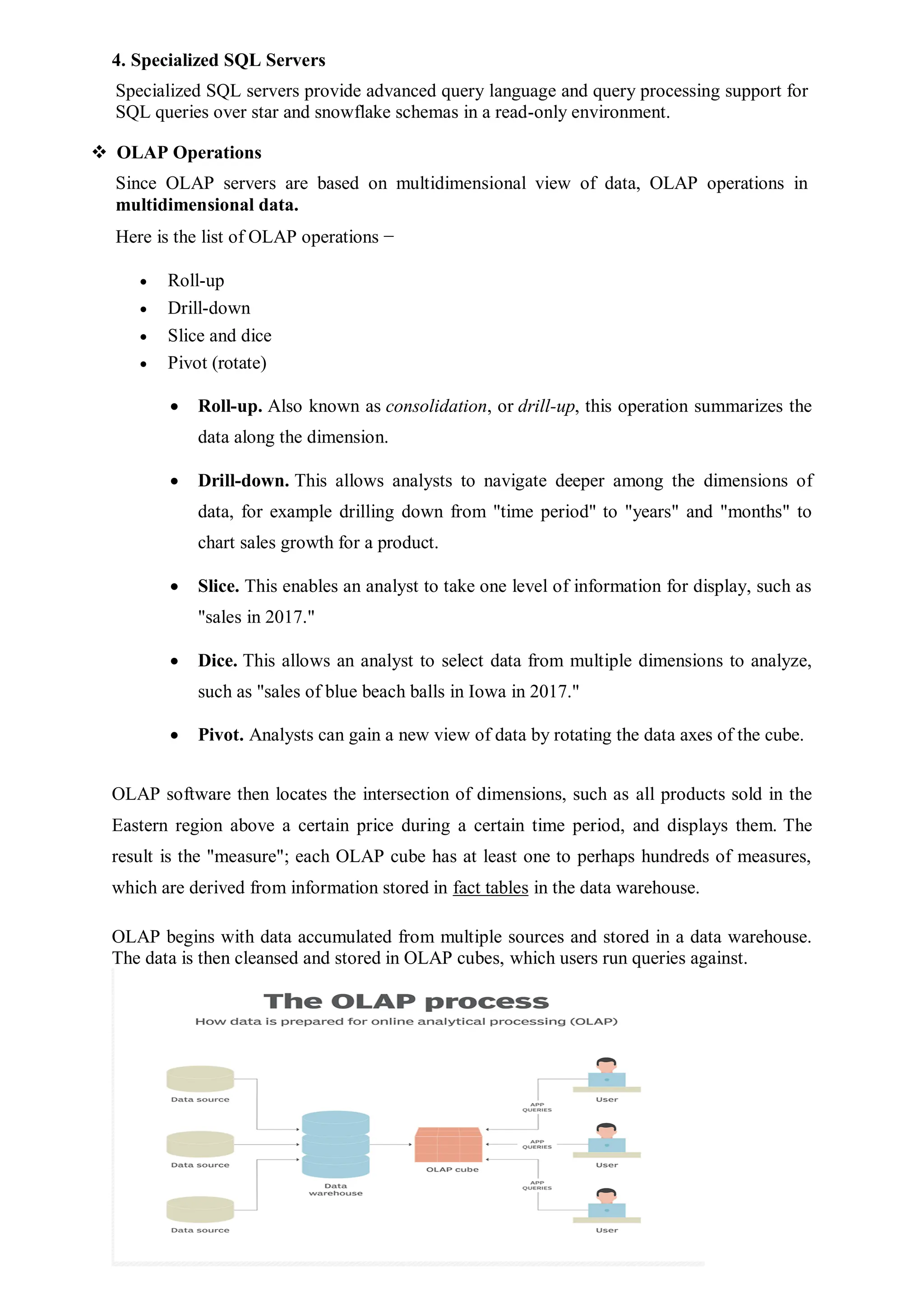 4. Specialized SQL Servers
Specialized SQL servers provide advanced query language and query processing support for
SQL queries over star and snowflake schemas in a read-only environment.
 OLAP Operations
Since OLAP servers are based on multidimensional view of data, OLAP operations in
multidimensional data.
Here is the list of OLAP operations −
 Roll-up
 Drill-down
 Slice and dice
 Pivot (rotate)
 Roll-up. Also known as consolidation, or drill-up, this operation summarizes the
data along the dimension.
 Drill-down. This allows analysts to navigate deeper among the dimensions of
data, for example drilling down from "time period" to "years" and "months" to
chart sales growth for a product.
 Slice. This enables an analyst to take one level of information for display, such as
"sales in 2017."
 Dice. This allows an analyst to select data from multiple dimensions to analyze,
such as "sales of blue beach balls in Iowa in 2017."
 Pivot. Analysts can gain a new view of data by rotating the data axes of the cube.
OLAP software then locates the intersection of dimensions, such as all products sold in the
Eastern region above a certain price during a certain time period, and displays them. The
result is the "measure"; each OLAP cube has at least one to perhaps hundreds of measures,
which are derived from information stored in fact tables in the data warehouse.
OLAP begins with data accumulated from multiple sources and stored in a data warehouse.
The data is then cleansed and stored in OLAP cubes, which users run queries against.
 