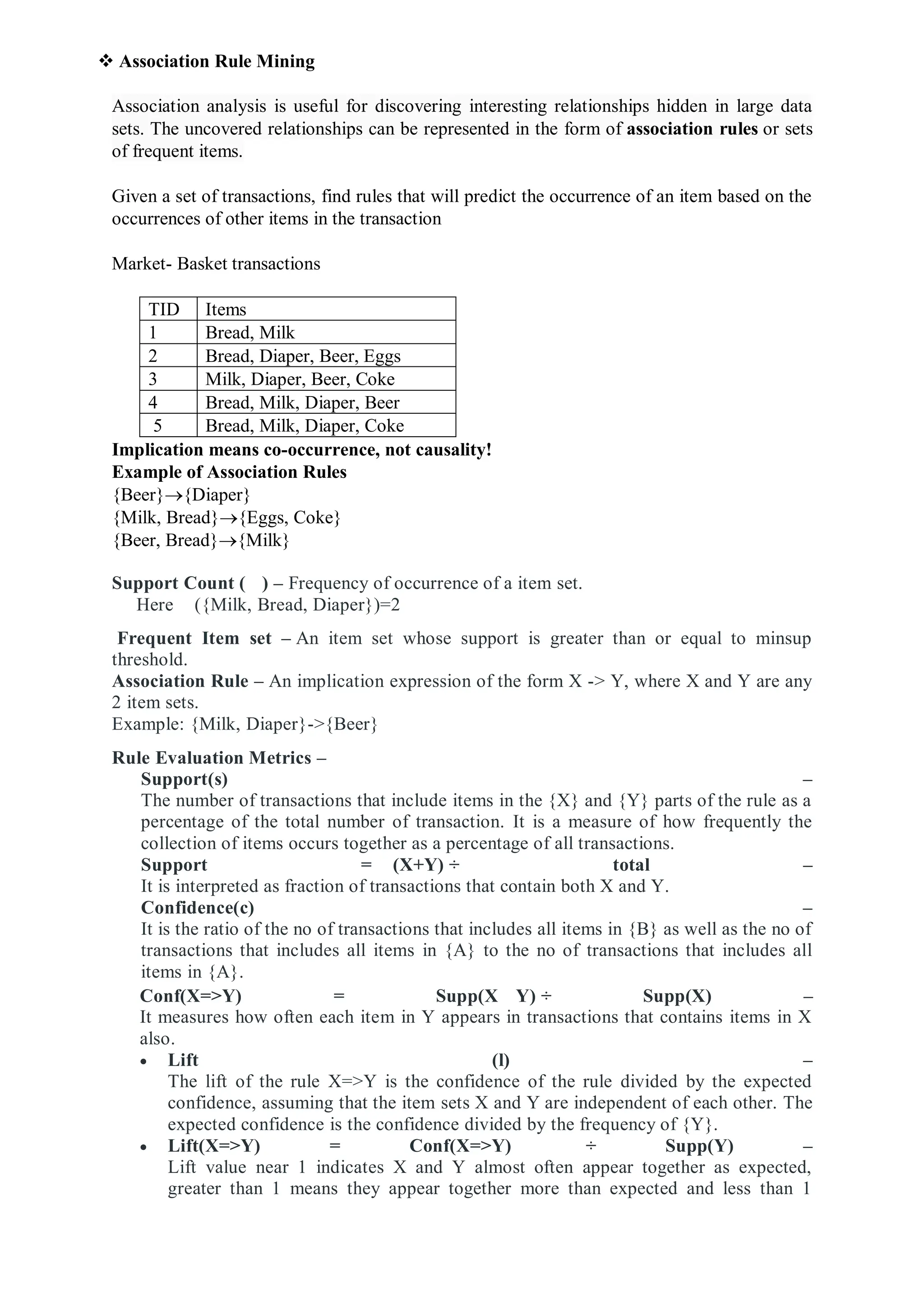  Association Rule Mining
Association analysis is useful for discovering interesting relationships hidden in large data
sets. The uncovered relationships can be represented in the form of association rules or sets
of frequent items.
Given a set of transactions, find rules that will predict the occurrence of an item based on the
occurrences of other items in the transaction
Market- Basket transactions
TID Items
1 Bread, Milk
2 Bread, Diaper, Beer, Eggs
3 Milk, Diaper, Beer, Coke
4 Bread, Milk, Diaper, Beer
5 Bread, Milk, Diaper, Coke
Implication means co-occurrence, not causality!
Example of Association Rules
{Beer}{Diaper}
{Milk, Bread}{Eggs, Coke}
{Beer, Bread}{Milk}
Support Count ( ) – Frequency of occurrence of a item set.
Here ({Milk, Bread, Diaper})=2
Frequent Item set – An item set whose support is greater than or equal to minsup
threshold.
Association Rule – An implication expression of the form X -> Y, where X and Y are any
2 item sets.
Example: {Milk, Diaper}->{Beer}
Rule Evaluation Metrics –
Support(s) –
The number of transactions that include items in the {X} and {Y} parts of the rule as a
percentage of the total number of transaction. It is a measure of how frequently the
collection of items occurs together as a percentage of all transactions.
Support = (X+Y) ÷ total –
It is interpreted as fraction of transactions that contain both X and Y.
Confidence(c) –
It is the ratio of the no of transactions that includes all items in {B} as well as the no of
transactions that includes all items in {A} to the no of transactions that includes all
items in {A}.
Conf(X=>Y) = Supp(X Y) ÷ Supp(X) –
It measures how often each item in Y appears in transactions that contains items in X
also.
 Lift (l) –
The lift of the rule X=>Y is the confidence of the rule divided by the expected
confidence, assuming that the item sets X and Y are independent of each other. The
expected confidence is the confidence divided by the frequency of {Y}.
 Lift(X=>Y) = Conf(X=>Y) ÷ Supp(Y) –
Lift value near 1 indicates X and Y almost often appear together as expected,
greater than 1 means they appear together more than expected and less than 1
 