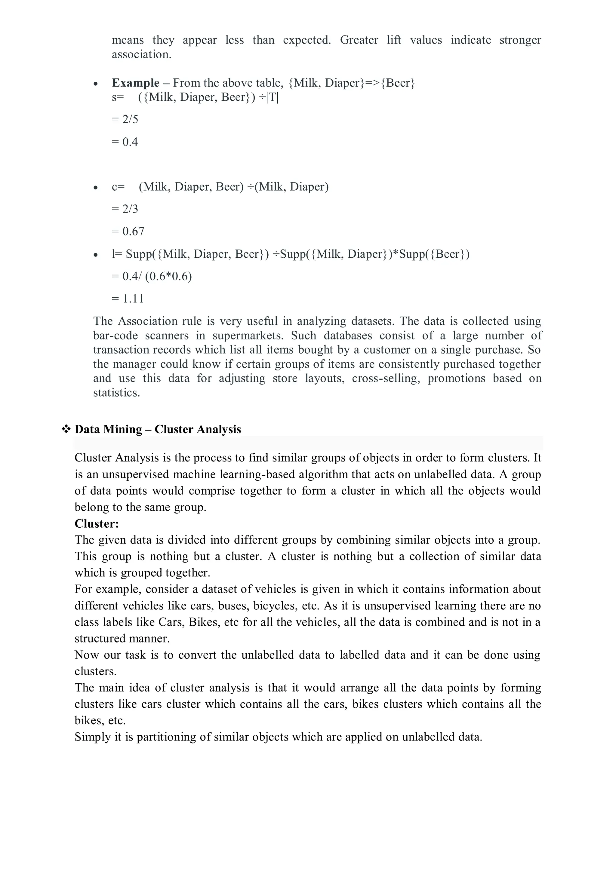 means they appear less than expected. Greater lift values indicate stronger
association.
 Example – From the above table, {Milk, Diaper}=>{Beer}
s= ({Milk, Diaper, Beer}) ÷|T|
= 2/5
= 0.4
 c= (Milk, Diaper, Beer) ÷(Milk, Diaper)
= 2/3
= 0.67
 l= Supp({Milk, Diaper, Beer}) ÷Supp({Milk, Diaper})*Supp({Beer})
= 0.4/ (0.6*0.6)
= 1.11
The Association rule is very useful in analyzing datasets. The data is collected using
bar-code scanners in supermarkets. Such databases consist of a large number of
transaction records which list all items bought by a customer on a single purchase. So
the manager could know if certain groups of items are consistently purchased together
and use this data for adjusting store layouts, cross-selling, promotions based on
statistics.
 Data Mining – Cluster Analysis
Cluster Analysis is the process to find similar groups of objects in order to form clusters. It
is an unsupervised machine learning-based algorithm that acts on unlabelled data. A group
of data points would comprise together to form a cluster in which all the objects would
belong to the same group.
Cluster:
The given data is divided into different groups by combining similar objects into a group.
This group is nothing but a cluster. A cluster is nothing but a collection of similar data
which is grouped together.
For example, consider a dataset of vehicles is given in which it contains information about
different vehicles like cars, buses, bicycles, etc. As it is unsupervised learning there are no
class labels like Cars, Bikes, etc for all the vehicles, all the data is combined and is not in a
structured manner.
Now our task is to convert the unlabelled data to labelled data and it can be done using
clusters.
The main idea of cluster analysis is that it would arrange all the data points by forming
clusters like cars cluster which contains all the cars, bikes clusters which contains all the
bikes, etc.
Simply it is partitioning of similar objects which are applied on unlabelled data.
 