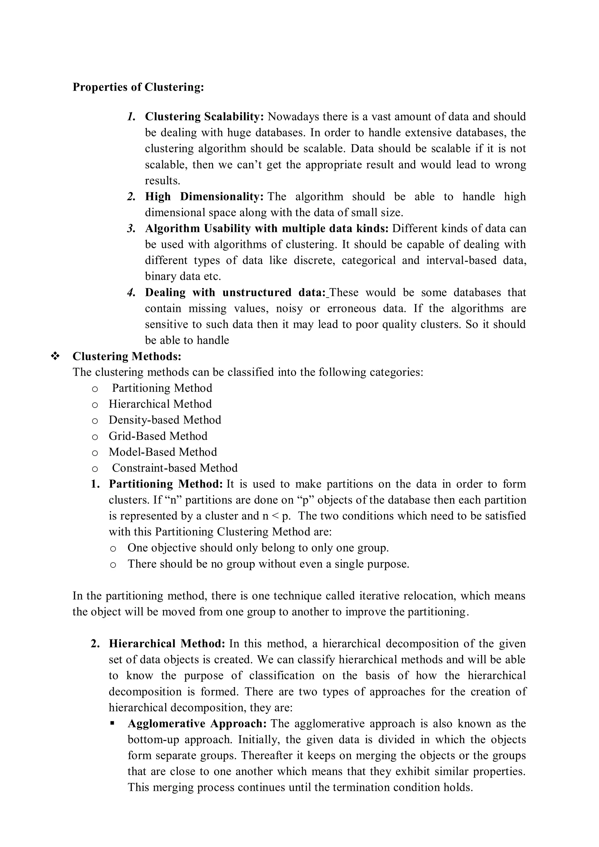 Properties of Clustering:
1. Clustering Scalability: Nowadays there is a vast amount of data and should
be dealing with huge databases. In order to handle extensive databases, the
clustering algorithm should be scalable. Data should be scalable if it is not
scalable, then we can’t get the appropriate result and would lead to wrong
results.
2. High Dimensionality: The algorithm should be able to handle high
dimensional space along with the data of small size.
3. Algorithm Usability with multiple data kinds: Different kinds of data can
be used with algorithms of clustering. It should be capable of dealing with
different types of data like discrete, categorical and interval-based data,
binary data etc.
4. Dealing with unstructured data: These would be some databases that
contain missing values, noisy or erroneous data. If the algorithms are
sensitive to such data then it may lead to poor quality clusters. So it should
be able to handle
 Clustering Methods:
The clustering methods can be classified into the following categories:
o Partitioning Method
o Hierarchical Method
o Density-based Method
o Grid-Based Method
o Model-Based Method
o Constraint-based Method
1. Partitioning Method: It is used to make partitions on the data in order to form
clusters. If “n” partitions are done on “p” objects of the database then each partition
is represented by a cluster and n < p. The two conditions which need to be satisfied
with this Partitioning Clustering Method are:
o One objective should only belong to only one group.
o There should be no group without even a single purpose.
In the partitioning method, there is one technique called iterative relocation, which means
the object will be moved from one group to another to improve the partitioning.
2. Hierarchical Method: In this method, a hierarchical decomposition of the given
set of data objects is created. We can classify hierarchical methods and will be able
to know the purpose of classification on the basis of how the hierarchical
decomposition is formed. There are two types of approaches for the creation of
hierarchical decomposition, they are:
 Agglomerative Approach: The agglomerative approach is also known as the
bottom-up approach. Initially, the given data is divided in which the objects
form separate groups. Thereafter it keeps on merging the objects or the groups
that are close to one another which means that they exhibit similar properties.
This merging process continues until the termination condition holds.
 