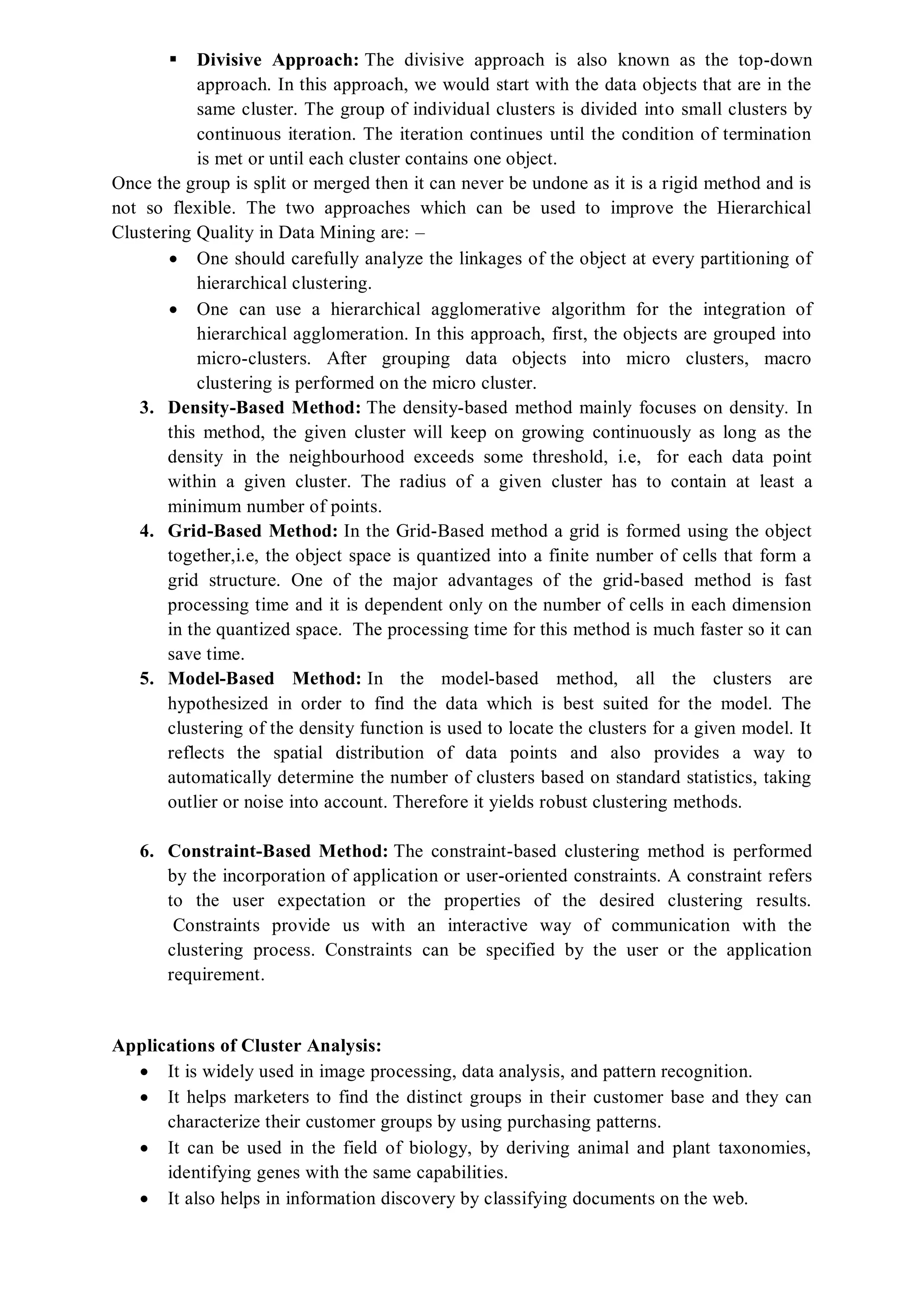  Divisive Approach: The divisive approach is also known as the top-down
approach. In this approach, we would start with the data objects that are in the
same cluster. The group of individual clusters is divided into small clusters by
continuous iteration. The iteration continues until the condition of termination
is met or until each cluster contains one object.
Once the group is split or merged then it can never be undone as it is a rigid method and is
not so flexible. The two approaches which can be used to improve the Hierarchical
Clustering Quality in Data Mining are: –
 One should carefully analyze the linkages of the object at every partitioning of
hierarchical clustering.
 One can use a hierarchical agglomerative algorithm for the integration of
hierarchical agglomeration. In this approach, first, the objects are grouped into
micro-clusters. After grouping data objects into micro clusters, macro
clustering is performed on the micro cluster.
3. Density-Based Method: The density-based method mainly focuses on density. In
this method, the given cluster will keep on growing continuously as long as the
density in the neighbourhood exceeds some threshold, i.e, for each data point
within a given cluster. The radius of a given cluster has to contain at least a
minimum number of points.
4. Grid-Based Method: In the Grid-Based method a grid is formed using the object
together,i.e, the object space is quantized into a finite number of cells that form a
grid structure. One of the major advantages of the grid-based method is fast
processing time and it is dependent only on the number of cells in each dimension
in the quantized space. The processing time for this method is much faster so it can
save time.
5. Model-Based Method: In the model-based method, all the clusters are
hypothesized in order to find the data which is best suited for the model. The
clustering of the density function is used to locate the clusters for a given model. It
reflects the spatial distribution of data points and also provides a way to
automatically determine the number of clusters based on standard statistics, taking
outlier or noise into account. Therefore it yields robust clustering methods.
6. Constraint-Based Method: The constraint-based clustering method is performed
by the incorporation of application or user-oriented constraints. A constraint refers
to the user expectation or the properties of the desired clustering results.
Constraints provide us with an interactive way of communication with the
clustering process. Constraints can be specified by the user or the application
requirement.
Applications of Cluster Analysis:
 It is widely used in image processing, data analysis, and pattern recognition.
 It helps marketers to find the distinct groups in their customer base and they can
characterize their customer groups by using purchasing patterns.
 It can be used in the field of biology, by deriving animal and plant taxonomies,
identifying genes with the same capabilities.
 It also helps in information discovery by classifying documents on the web.
 
