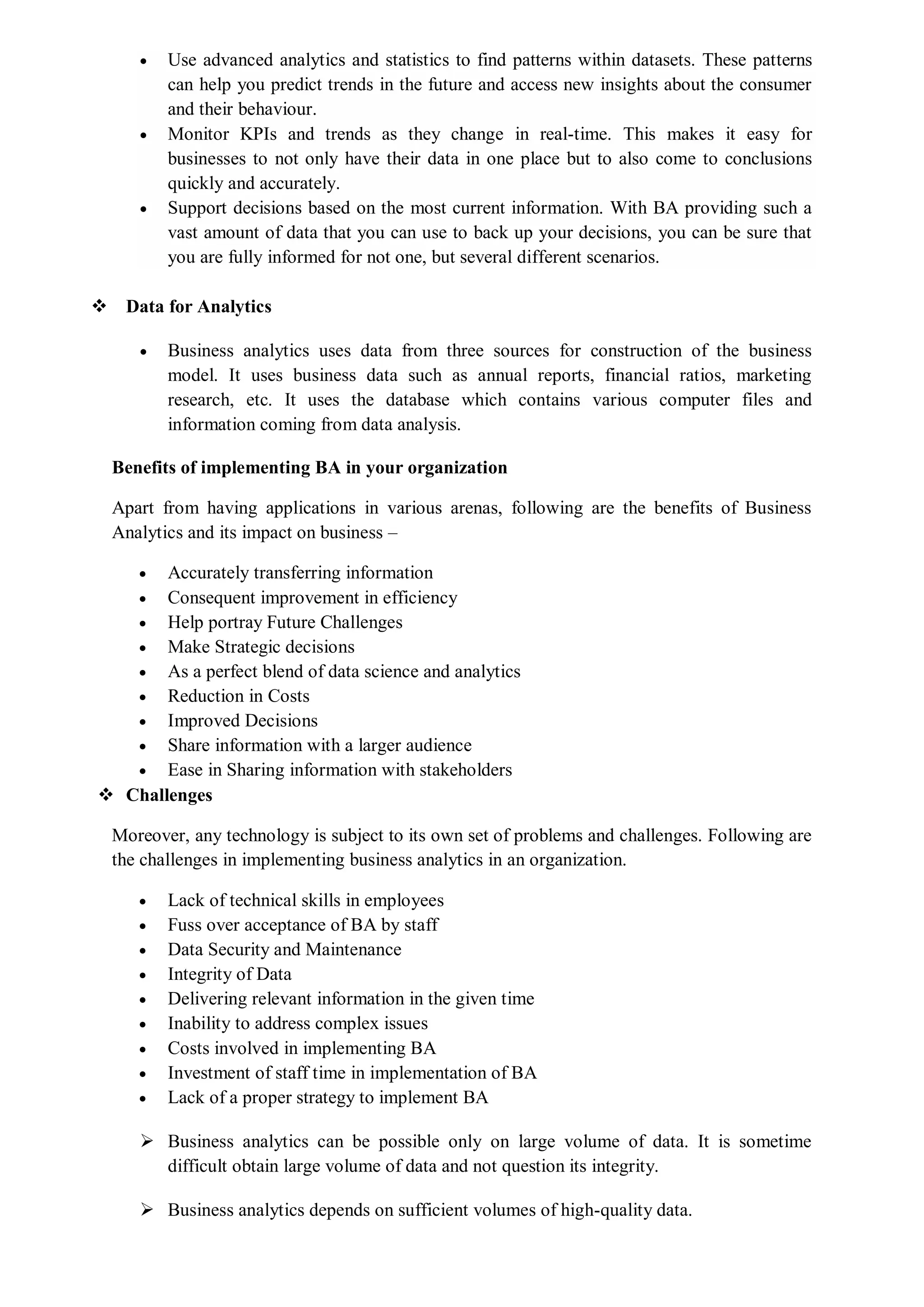  Use advanced analytics and statistics to find patterns within datasets. These patterns
can help you predict trends in the future and access new insights about the consumer
and their behaviour.
 Monitor KPIs and trends as they change in real-time. This makes it easy for
businesses to not only have their data in one place but to also come to conclusions
quickly and accurately.
 Support decisions based on the most current information. With BA providing such a
vast amount of data that you can use to back up your decisions, you can be sure that
you are fully informed for not one, but several different scenarios.
 Data for Analytics
 Business analytics uses data from three sources for construction of the business
model. It uses business data such as annual reports, financial ratios, marketing
research, etc. It uses the database which contains various computer files and
information coming from data analysis.
Benefits of implementing BA in your organization
Apart from having applications in various arenas, following are the benefits of Business
Analytics and its impact on business –
 Accurately transferring information
 Consequent improvement in efficiency
 Help portray Future Challenges
 Make Strategic decisions
 As a perfect blend of data science and analytics
 Reduction in Costs
 Improved Decisions
 Share information with a larger audience
 Ease in Sharing information with stakeholders
 Challenges
Moreover, any technology is subject to its own set of problems and challenges. Following are
the challenges in implementing business analytics in an organization.
 Lack of technical skills in employees
 Fuss over acceptance of BA by staff
 Data Security and Maintenance
 Integrity of Data
 Delivering relevant information in the given time
 Inability to address complex issues
 Costs involved in implementing BA
 Investment of staff time in implementation of BA
 Lack of a proper strategy to implement BA
 Business analytics can be possible only on large volume of data. It is sometime
difficult obtain large volume of data and not question its integrity.
 Business analytics depends on sufficient volumes of high-quality data.
 