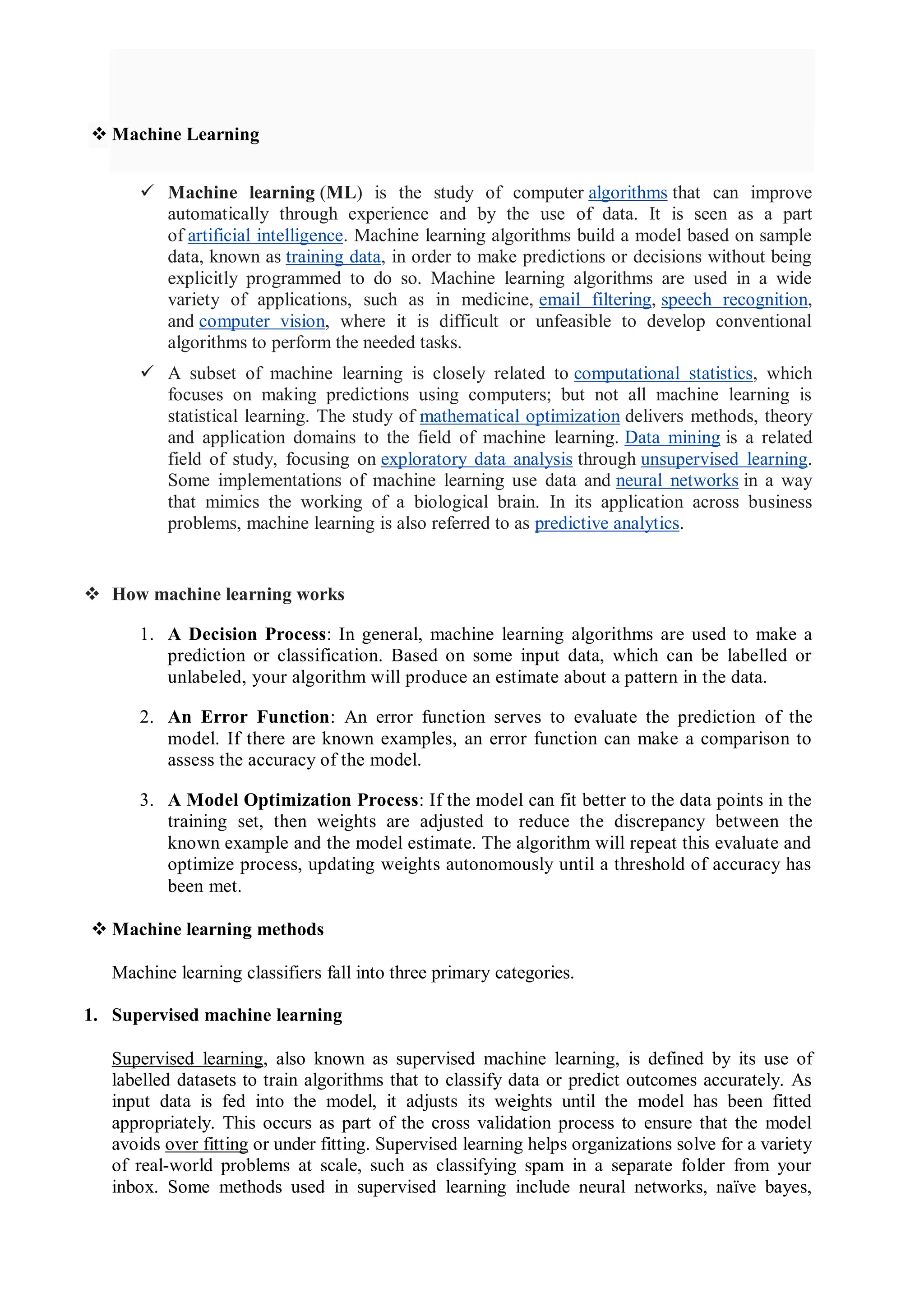  Machine Learning
 Machine learning (ML) is the study of computer algorithms that can improve
automatically through experience and by the use of data. It is seen as a part
of artificial intelligence. Machine learning algorithms build a model based on sample
data, known as training data, in order to make predictions or decisions without being
explicitly programmed to do so. Machine learning algorithms are used in a wide
variety of applications, such as in medicine, email filtering, speech recognition,
and computer vision, where it is difficult or unfeasible to develop conventional
algorithms to perform the needed tasks.
 A subset of machine learning is closely related to computational statistics, which
focuses on making predictions using computers; but not all machine learning is
statistical learning. The study of mathematical optimization delivers methods, theory
and application domains to the field of machine learning. Data mining is a related
field of study, focusing on exploratory data analysis through unsupervised learning.
Some implementations of machine learning use data and neural networks in a way
that mimics the working of a biological brain. In its application across business
problems, machine learning is also referred to as predictive analytics.
 How machine learning works
1. A Decision Process: In general, machine learning algorithms are used to make a
prediction or classification. Based on some input data, which can be labelled or
unlabeled, your algorithm will produce an estimate about a pattern in the data.
2. An Error Function: An error function serves to evaluate the prediction of the
model. If there are known examples, an error function can make a comparison to
assess the accuracy of the model.
3. A Model Optimization Process: If the model can fit better to the data points in the
training set, then weights are adjusted to reduce the discrepancy between the
known example and the model estimate. The algorithm will repeat this evaluate and
optimize process, updating weights autonomously until a threshold of accuracy has
been met.
 Machine learning methods
Machine learning classifiers fall into three primary categories.
1. Supervised machine learning
Supervised learning, also known as supervised machine learning, is defined by its use of
labelled datasets to train algorithms that to classify data or predict outcomes accurately. As
input data is fed into the model, it adjusts its weights until the model has been fitted
appropriately. This occurs as part of the cross validation process to ensure that the model
avoids over fitting or under fitting. Supervised learning helps organizations solve for a variety
of real-world problems at scale, such as classifying spam in a separate folder from your
inbox. Some methods used in supervised learning include neural networks, naïve bayes,
 