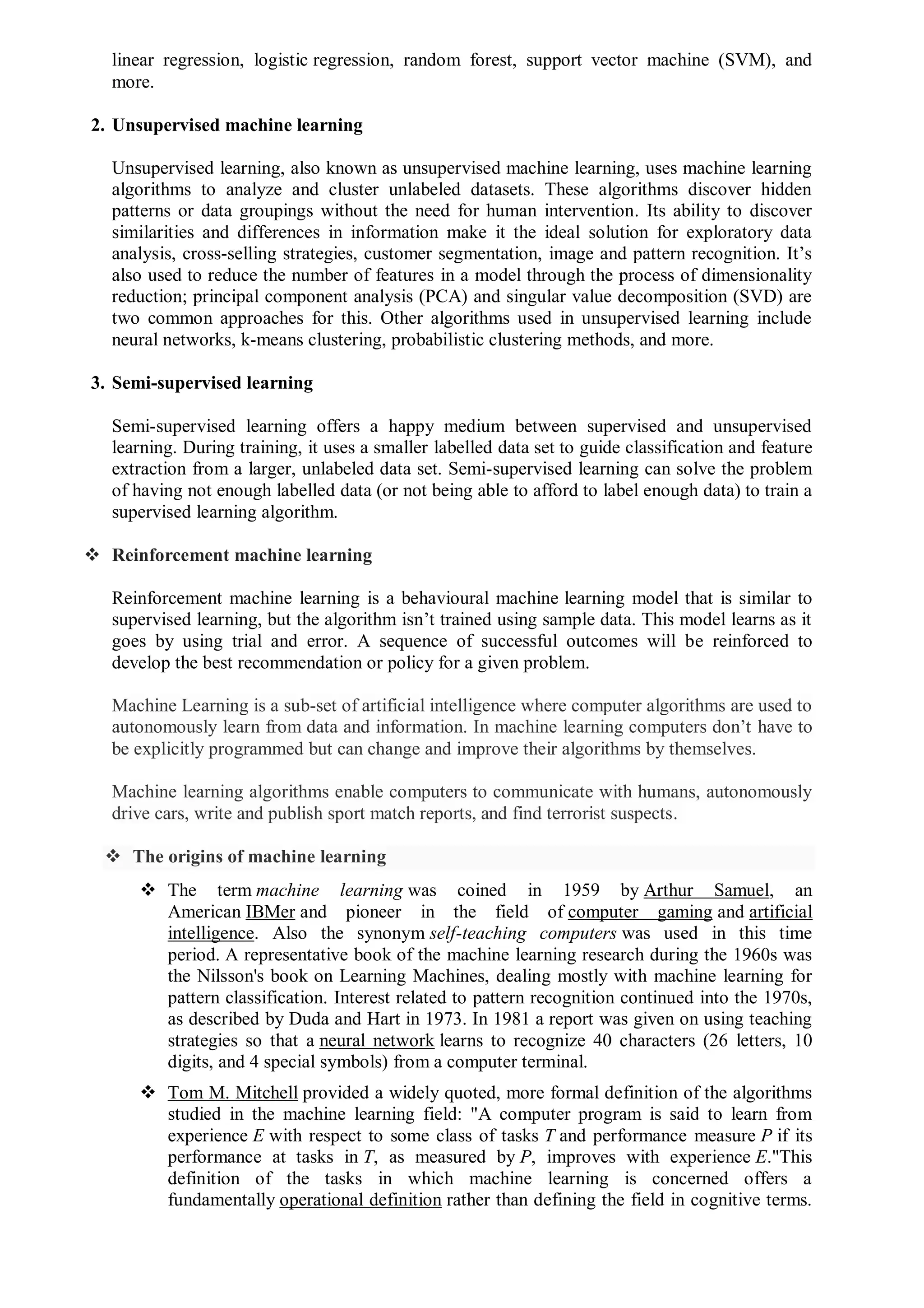 linear regression, logistic regression, random forest, support vector machine (SVM), and
more.
2. Unsupervised machine learning
Unsupervised learning, also known as unsupervised machine learning, uses machine learning
algorithms to analyze and cluster unlabeled datasets. These algorithms discover hidden
patterns or data groupings without the need for human intervention. Its ability to discover
similarities and differences in information make it the ideal solution for exploratory data
analysis, cross-selling strategies, customer segmentation, image and pattern recognition. It’s
also used to reduce the number of features in a model through the process of dimensionality
reduction; principal component analysis (PCA) and singular value decomposition (SVD) are
two common approaches for this. Other algorithms used in unsupervised learning include
neural networks, k-means clustering, probabilistic clustering methods, and more.
3. Semi-supervised learning
Semi-supervised learning offers a happy medium between supervised and unsupervised
learning. During training, it uses a smaller labelled data set to guide classification and feature
extraction from a larger, unlabeled data set. Semi-supervised learning can solve the problem
of having not enough labelled data (or not being able to afford to label enough data) to train a
supervised learning algorithm.
 Reinforcement machine learning
Reinforcement machine learning is a behavioural machine learning model that is similar to
supervised learning, but the algorithm isn’t trained using sample data. This model learns as it
goes by using trial and error. A sequence of successful outcomes will be reinforced to
develop the best recommendation or policy for a given problem.
Machine Learning is a sub-set of artificial intelligence where computer algorithms are used to
autonomously learn from data and information. In machine learning computers don’t have to
be explicitly programmed but can change and improve their algorithms by themselves.
Machine learning algorithms enable computers to communicate with humans, autonomously
drive cars, write and publish sport match reports, and find terrorist suspects.
 The origins of machine learning
 The term machine learning was coined in 1959 by Arthur Samuel, an
American IBMer and pioneer in the field of computer gaming and artificial
intelligence. Also the synonym self-teaching computers was used in this time
period. A representative book of the machine learning research during the 1960s was
the Nilsson's book on Learning Machines, dealing mostly with machine learning for
pattern classification. Interest related to pattern recognition continued into the 1970s,
as described by Duda and Hart in 1973. In 1981 a report was given on using teaching
strategies so that a neural network learns to recognize 40 characters (26 letters, 10
digits, and 4 special symbols) from a computer terminal.
 Tom M. Mitchell provided a widely quoted, more formal definition of the algorithms
studied in the machine learning field: "A computer program is said to learn from
experience E with respect to some class of tasks T and performance measure P if its
performance at tasks in T, as measured by P, improves with experience E."This
definition of the tasks in which machine learning is concerned offers a
fundamentally operational definition rather than defining the field in cognitive terms.
 