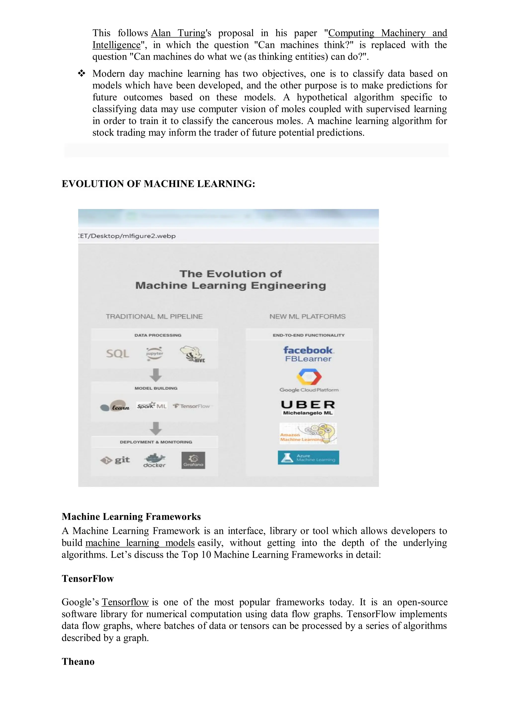 This follows Alan Turing's proposal in his paper "Computing Machinery and
Intelligence", in which the question "Can machines think?" is replaced with the
question "Can machines do what we (as thinking entities) can do?".
 Modern day machine learning has two objectives, one is to classify data based on
models which have been developed, and the other purpose is to make predictions for
future outcomes based on these models. A hypothetical algorithm specific to
classifying data may use computer vision of moles coupled with supervised learning
in order to train it to classify the cancerous moles. A machine learning algorithm for
stock trading may inform the trader of future potential predictions.
EVOLUTION OF MACHINE LEARNING:
Machine Learning Frameworks
A Machine Learning Framework is an interface, library or tool which allows developers to
build machine learning models easily, without getting into the depth of the underlying
algorithms. Let’s discuss the Top 10 Machine Learning Frameworks in detail:
TensorFlow
Google’s Tensorflow is one of the most popular frameworks today. It is an open-source
software library for numerical computation using data flow graphs. TensorFlow implements
data flow graphs, where batches of data or tensors can be processed by a series of algorithms
described by a graph.
Theano
 