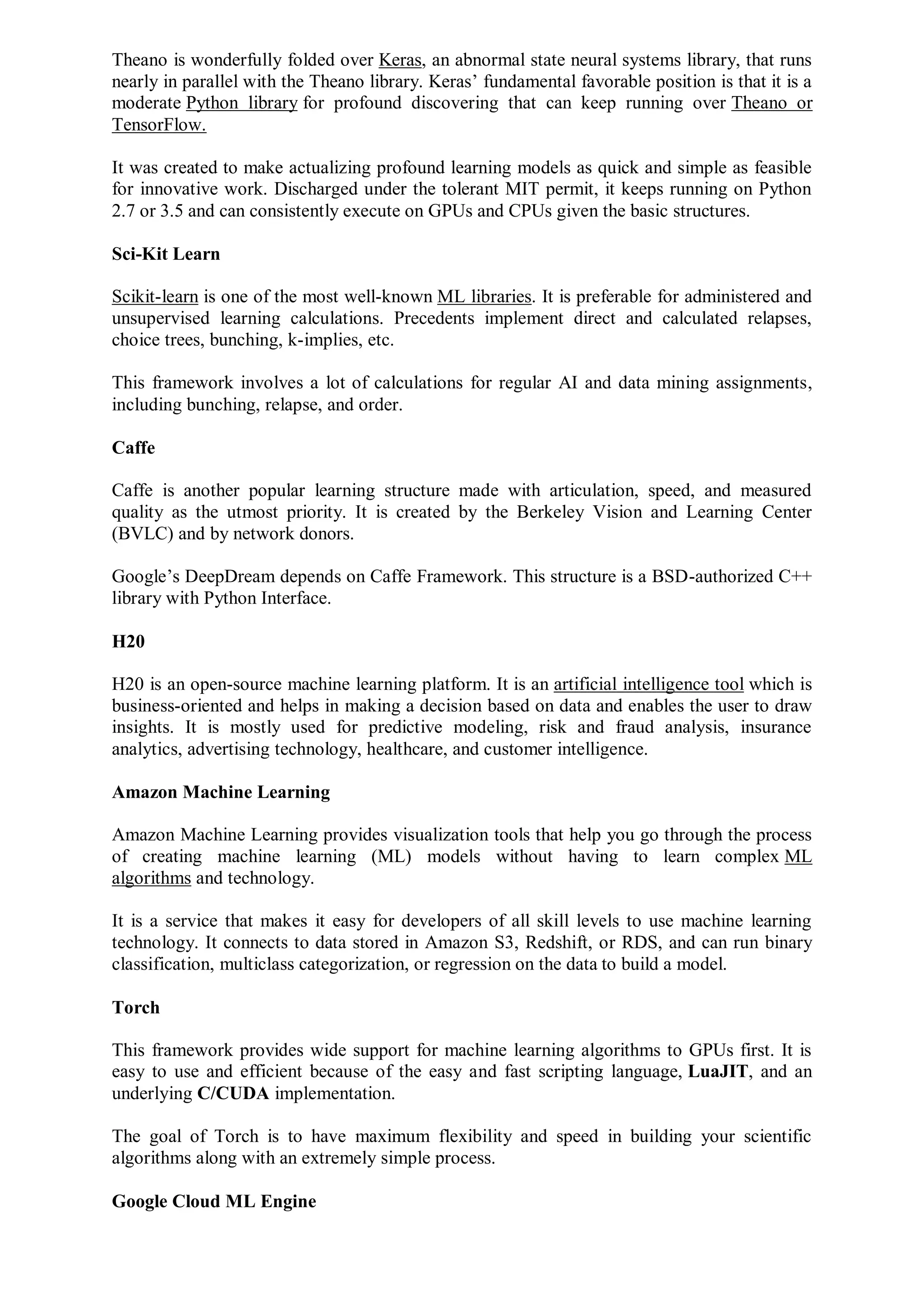 Theano is wonderfully folded over Keras, an abnormal state neural systems library, that runs
nearly in parallel with the Theano library. Keras’ fundamental favorable position is that it is a
moderate Python library for profound discovering that can keep running over Theano or
TensorFlow.
It was created to make actualizing profound learning models as quick and simple as feasible
for innovative work. Discharged under the tolerant MIT permit, it keeps running on Python
2.7 or 3.5 and can consistently execute on GPUs and CPUs given the basic structures.
Sci-Kit Learn
Scikit-learn is one of the most well-known ML libraries. It is preferable for administered and
unsupervised learning calculations. Precedents implement direct and calculated relapses,
choice trees, bunching, k-implies, etc.
This framework involves a lot of calculations for regular AI and data mining assignments,
including bunching, relapse, and order.
Caffe
Caffe is another popular learning structure made with articulation, speed, and measured
quality as the utmost priority. It is created by the Berkeley Vision and Learning Center
(BVLC) and by network donors.
Google’s DeepDream depends on Caffe Framework. This structure is a BSD-authorized C++
library with Python Interface.
H20
H20 is an open-source machine learning platform. It is an artificial intelligence tool which is
business-oriented and helps in making a decision based on data and enables the user to draw
insights. It is mostly used for predictive modeling, risk and fraud analysis, insurance
analytics, advertising technology, healthcare, and customer intelligence.
Amazon Machine Learning
Amazon Machine Learning provides visualization tools that help you go through the process
of creating machine learning (ML) models without having to learn complex ML
algorithms and technology.
It is a service that makes it easy for developers of all skill levels to use machine learning
technology. It connects to data stored in Amazon S3, Redshift, or RDS, and can run binary
classification, multiclass categorization, or regression on the data to build a model.
Torch
This framework provides wide support for machine learning algorithms to GPUs first. It is
easy to use and efficient because of the easy and fast scripting language, LuaJIT, and an
underlying C/CUDA implementation.
The goal of Torch is to have maximum flexibility and speed in building your scientific
algorithms along with an extremely simple process.
Google Cloud ML Engine
 
