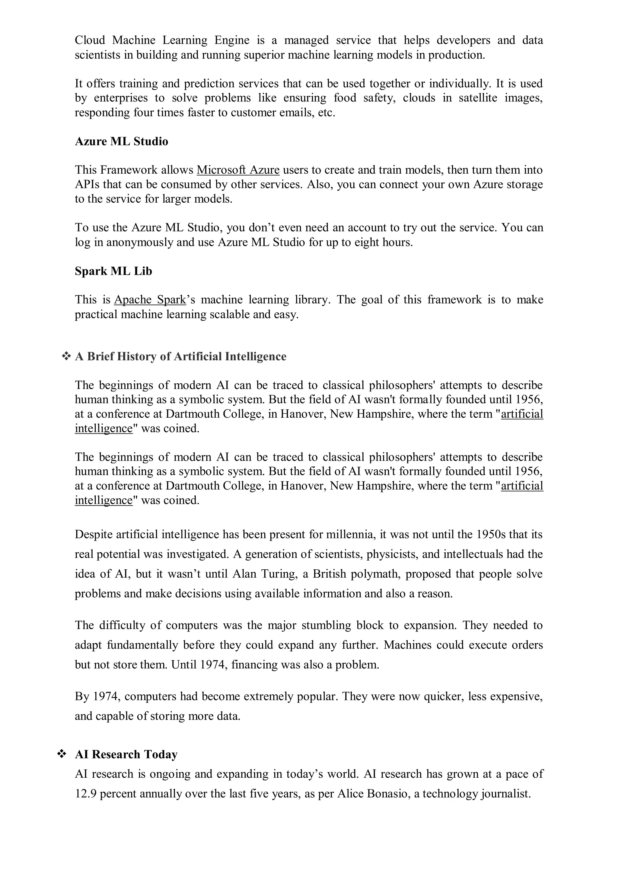 Cloud Machine Learning Engine is a managed service that helps developers and data
scientists in building and running superior machine learning models in production.
It offers training and prediction services that can be used together or individually. It is used
by enterprises to solve problems like ensuring food safety, clouds in satellite images,
responding four times faster to customer emails, etc.
Azure ML Studio
This Framework allows Microsoft Azure users to create and train models, then turn them into
APIs that can be consumed by other services. Also, you can connect your own Azure storage
to the service for larger models.
To use the Azure ML Studio, you don’t even need an account to try out the service. You can
log in anonymously and use Azure ML Studio for up to eight hours.
Spark ML Lib
This is Apache Spark’s machine learning library. The goal of this framework is to make
practical machine learning scalable and easy.
 A Brief History of Artificial Intelligence
The beginnings of modern AI can be traced to classical philosophers' attempts to describe
human thinking as a symbolic system. But the field of AI wasn't formally founded until 1956,
at a conference at Dartmouth College, in Hanover, New Hampshire, where the term "artificial
intelligence" was coined.
The beginnings of modern AI can be traced to classical philosophers' attempts to describe
human thinking as a symbolic system. But the field of AI wasn't formally founded until 1956,
at a conference at Dartmouth College, in Hanover, New Hampshire, where the term "artificial
intelligence" was coined.
Despite artificial intelligence has been present for millennia, it was not until the 1950s that its
real potential was investigated. A generation of scientists, physicists, and intellectuals had the
idea of AI, but it wasn’t until Alan Turing, a British polymath, proposed that people solve
problems and make decisions using available information and also a reason.
The difficulty of computers was the major stumbling block to expansion. They needed to
adapt fundamentally before they could expand any further. Machines could execute orders
but not store them. Until 1974, financing was also a problem.
By 1974, computers had become extremely popular. They were now quicker, less expensive,
and capable of storing more data.
 AI Research Today
AI research is ongoing and expanding in today’s world. AI research has grown at a pace of
12.9 percent annually over the last five years, as per Alice Bonasio, a technology journalist.
 