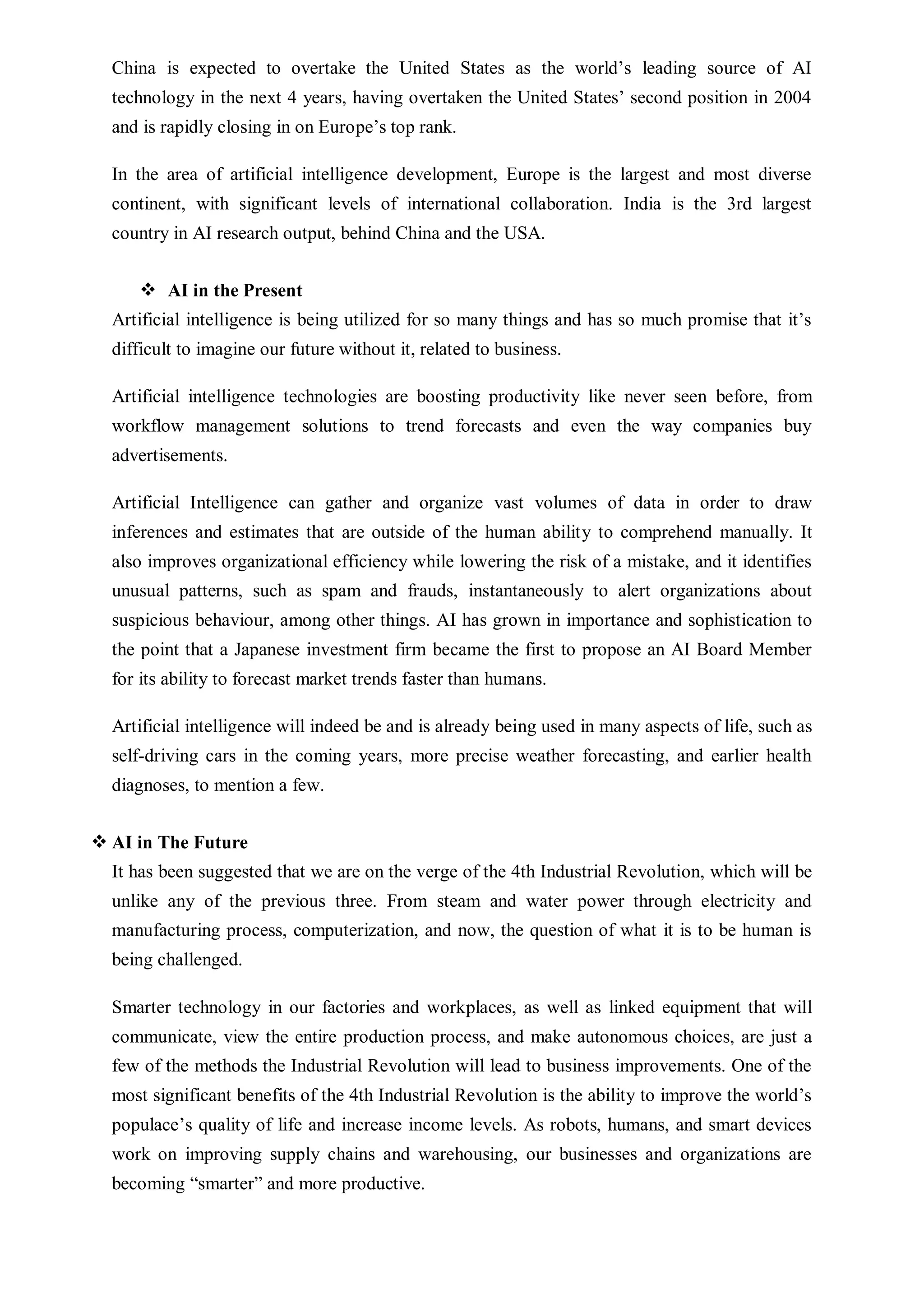 China is expected to overtake the United States as the world’s leading source of AI
technology in the next 4 years, having overtaken the United States’ second position in 2004
and is rapidly closing in on Europe’s top rank.
In the area of artificial intelligence development, Europe is the largest and most diverse
continent, with significant levels of international collaboration. India is the 3rd largest
country in AI research output, behind China and the USA.
 AI in the Present
Artificial intelligence is being utilized for so many things and has so much promise that it’s
difficult to imagine our future without it, related to business.
Artificial intelligence technologies are boosting productivity like never seen before, from
workflow management solutions to trend forecasts and even the way companies buy
advertisements.
Artificial Intelligence can gather and organize vast volumes of data in order to draw
inferences and estimates that are outside of the human ability to comprehend manually. It
also improves organizational efficiency while lowering the risk of a mistake, and it identifies
unusual patterns, such as spam and frauds, instantaneously to alert organizations about
suspicious behaviour, among other things. AI has grown in importance and sophistication to
the point that a Japanese investment firm became the first to propose an AI Board Member
for its ability to forecast market trends faster than humans.
Artificial intelligence will indeed be and is already being used in many aspects of life, such as
self-driving cars in the coming years, more precise weather forecasting, and earlier health
diagnoses, to mention a few.
 AI in The Future
It has been suggested that we are on the verge of the 4th Industrial Revolution, which will be
unlike any of the previous three. From steam and water power through electricity and
manufacturing process, computerization, and now, the question of what it is to be human is
being challenged.
Smarter technology in our factories and workplaces, as well as linked equipment that will
communicate, view the entire production process, and make autonomous choices, are just a
few of the methods the Industrial Revolution will lead to business improvements. One of the
most significant benefits of the 4th Industrial Revolution is the ability to improve the world’s
populace’s quality of life and increase income levels. As robots, humans, and smart devices
work on improving supply chains and warehousing, our businesses and organizations are
becoming “smarter” and more productive.
 