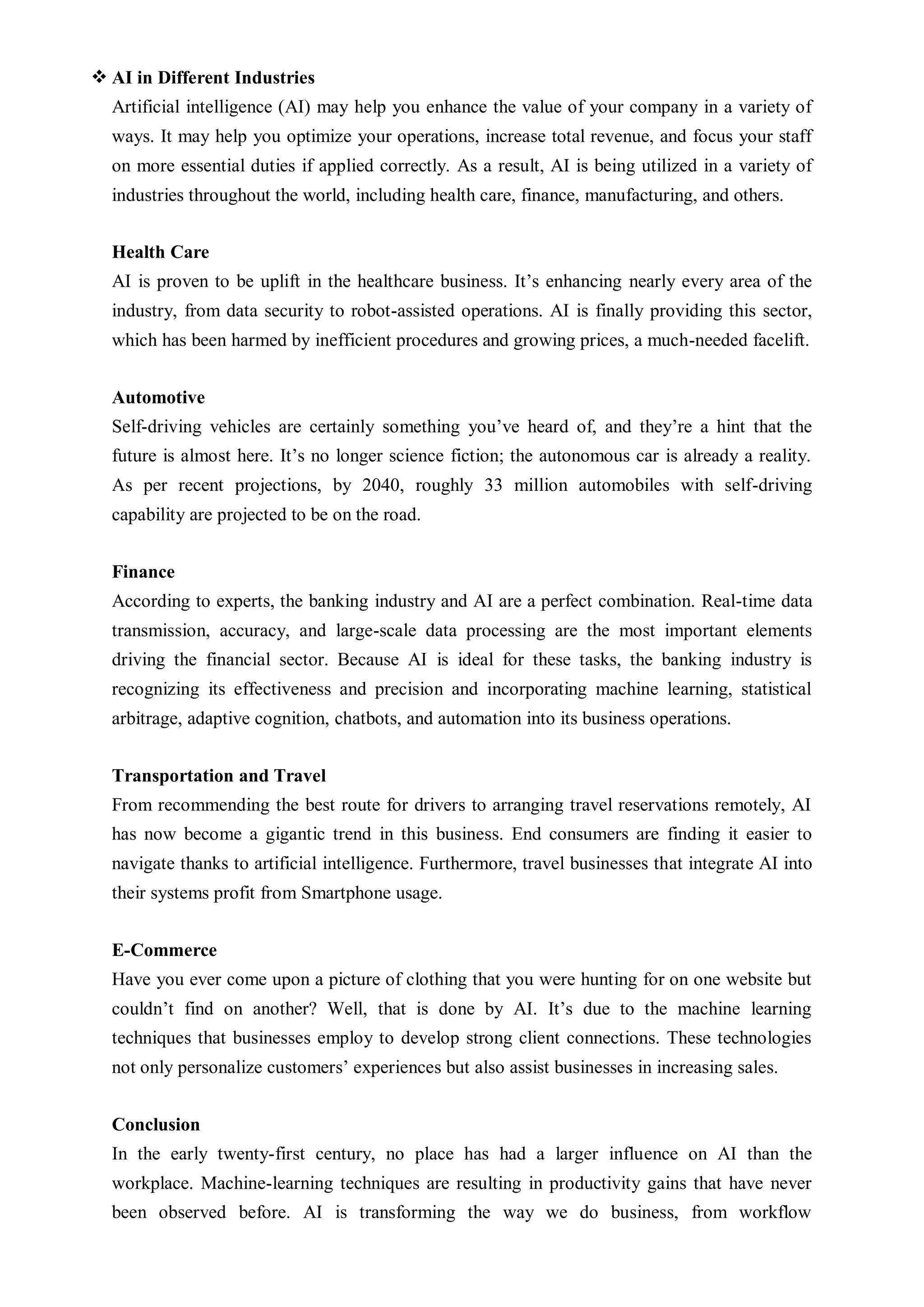  AI in Different Industries
Artificial intelligence (AI) may help you enhance the value of your company in a variety of
ways. It may help you optimize your operations, increase total revenue, and focus your staff
on more essential duties if applied correctly. As a result, AI is being utilized in a variety of
industries throughout the world, including health care, finance, manufacturing, and others.
Health Care
AI is proven to be uplift in the healthcare business. It’s enhancing nearly every area of the
industry, from data security to robot-assisted operations. AI is finally providing this sector,
which has been harmed by inefficient procedures and growing prices, a much-needed facelift.
Automotive
Self-driving vehicles are certainly something you’ve heard of, and they’re a hint that the
future is almost here. It’s no longer science fiction; the autonomous car is already a reality.
As per recent projections, by 2040, roughly 33 million automobiles with self-driving
capability are projected to be on the road.
Finance
According to experts, the banking industry and AI are a perfect combination. Real-time data
transmission, accuracy, and large-scale data processing are the most important elements
driving the financial sector. Because AI is ideal for these tasks, the banking industry is
recognizing its effectiveness and precision and incorporating machine learning, statistical
arbitrage, adaptive cognition, chatbots, and automation into its business operations.
Transportation and Travel
From recommending the best route for drivers to arranging travel reservations remotely, AI
has now become a gigantic trend in this business. End consumers are finding it easier to
navigate thanks to artificial intelligence. Furthermore, travel businesses that integrate AI into
their systems profit from Smartphone usage.
E-Commerce
Have you ever come upon a picture of clothing that you were hunting for on one website but
couldn’t find on another? Well, that is done by AI. It’s due to the machine learning
techniques that businesses employ to develop strong client connections. These technologies
not only personalize customers’ experiences but also assist businesses in increasing sales.
Conclusion
In the early twenty-first century, no place has had a larger influence on AI than the
workplace. Machine-learning techniques are resulting in productivity gains that have never
been observed before. AI is transforming the way we do business, from workflow
 