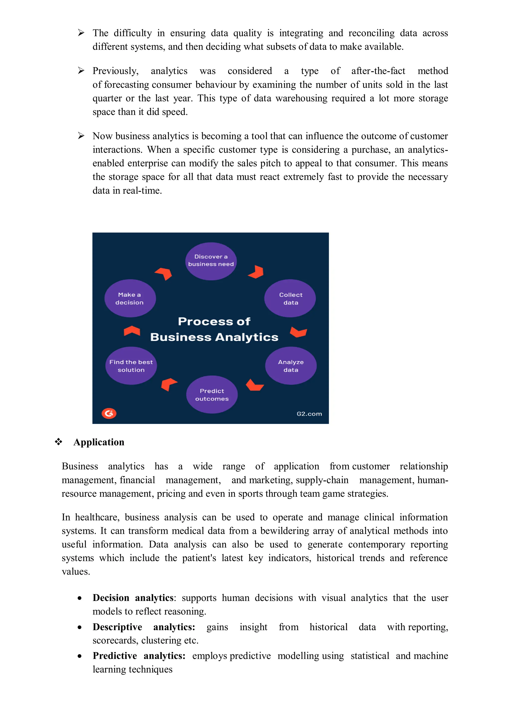  The difficulty in ensuring data quality is integrating and reconciling data across
different systems, and then deciding what subsets of data to make available.
 Previously, analytics was considered a type of after-the-fact method
of forecasting consumer behaviour by examining the number of units sold in the last
quarter or the last year. This type of data warehousing required a lot more storage
space than it did speed.
 Now business analytics is becoming a tool that can influence the outcome of customer
interactions. When a specific customer type is considering a purchase, an analytics-
enabled enterprise can modify the sales pitch to appeal to that consumer. This means
the storage space for all that data must react extremely fast to provide the necessary
data in real-time.
 Application
Business analytics has a wide range of application from customer relationship
management, financial management, and marketing, supply-chain management, human-
resource management, pricing and even in sports through team game strategies.
In healthcare, business analysis can be used to operate and manage clinical information
systems. It can transform medical data from a bewildering array of analytical methods into
useful information. Data analysis can also be used to generate contemporary reporting
systems which include the patient's latest key indicators, historical trends and reference
values.
 Decision analytics: supports human decisions with visual analytics that the user
models to reflect reasoning.
 Descriptive analytics: gains insight from historical data with reporting,
scorecards, clustering etc.
 Predictive analytics: employs predictive modelling using statistical and machine
learning techniques
 