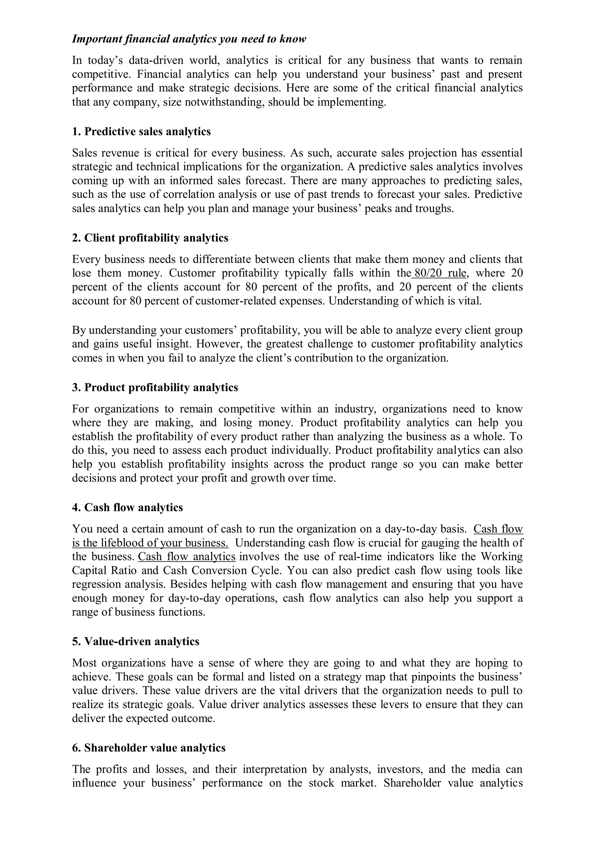 Important financial analytics you need to know
In today’s data-driven world, analytics is critical for any business that wants to remain
competitive. Financial analytics can help you understand your business’ past and present
performance and make strategic decisions. Here are some of the critical financial analytics
that any company, size notwithstanding, should be implementing.
1. Predictive sales analytics
Sales revenue is critical for every business. As such, accurate sales projection has essential
strategic and technical implications for the organization. A predictive sales analytics involves
coming up with an informed sales forecast. There are many approaches to predicting sales,
such as the use of correlation analysis or use of past trends to forecast your sales. Predictive
sales analytics can help you plan and manage your business’ peaks and troughs.
2. Client profitability analytics
Every business needs to differentiate between clients that make them money and clients that
lose them money. Customer profitability typically falls within the 80/20 rule, where 20
percent of the clients account for 80 percent of the profits, and 20 percent of the clients
account for 80 percent of customer-related expenses. Understanding of which is vital.
By understanding your customers’ profitability, you will be able to analyze every client group
and gains useful insight. However, the greatest challenge to customer profitability analytics
comes in when you fail to analyze the client’s contribution to the organization.
3. Product profitability analytics
For organizations to remain competitive within an industry, organizations need to know
where they are making, and losing money. Product profitability analytics can help you
establish the profitability of every product rather than analyzing the business as a whole. To
do this, you need to assess each product individually. Product profitability analytics can also
help you establish profitability insights across the product range so you can make better
decisions and protect your profit and growth over time.
4. Cash flow analytics
You need a certain amount of cash to run the organization on a day-to-day basis. Cash flow
is the lifeblood of your business. Understanding cash flow is crucial for gauging the health of
the business. Cash flow analytics involves the use of real-time indicators like the Working
Capital Ratio and Cash Conversion Cycle. You can also predict cash flow using tools like
regression analysis. Besides helping with cash flow management and ensuring that you have
enough money for day-to-day operations, cash flow analytics can also help you support a
range of business functions.
5. Value-driven analytics
Most organizations have a sense of where they are going to and what they are hoping to
achieve. These goals can be formal and listed on a strategy map that pinpoints the business’
value drivers. These value drivers are the vital drivers that the organization needs to pull to
realize its strategic goals. Value driver analytics assesses these levers to ensure that they can
deliver the expected outcome.
6. Shareholder value analytics
The profits and losses, and their interpretation by analysts, investors, and the media can
influence your business’ performance on the stock market. Shareholder value analytics
 