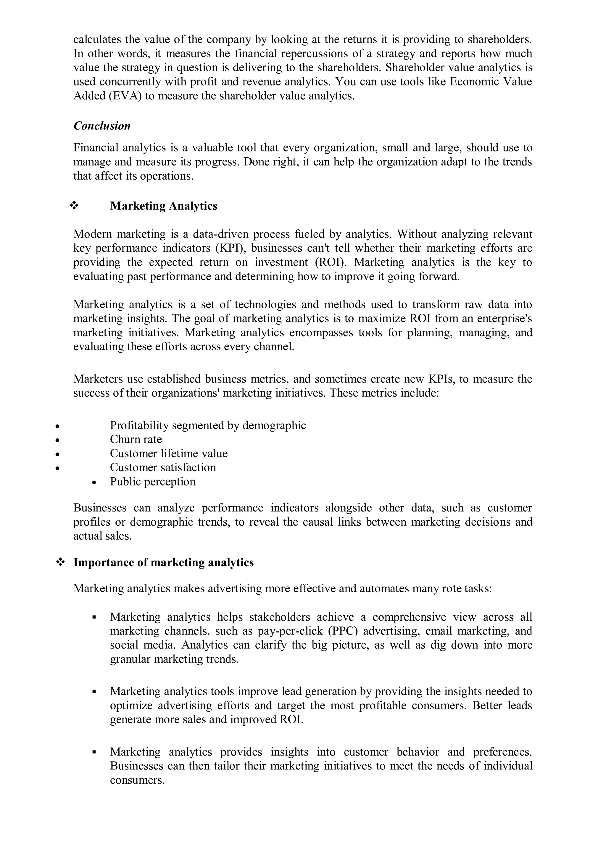 calculates the value of the company by looking at the returns it is providing to shareholders.
In other words, it measures the financial repercussions of a strategy and reports how much
value the strategy in question is delivering to the shareholders. Shareholder value analytics is
used concurrently with profit and revenue analytics. You can use tools like Economic Value
Added (EVA) to measure the shareholder value analytics.
Conclusion
Financial analytics is a valuable tool that every organization, small and large, should use to
manage and measure its progress. Done right, it can help the organization adapt to the trends
that affect its operations.
 Marketing Analytics
Modern marketing is a data-driven process fueled by analytics. Without analyzing relevant
key performance indicators (KPI), businesses can't tell whether their marketing efforts are
providing the expected return on investment (ROI). Marketing analytics is the key to
evaluating past performance and determining how to improve it going forward.
Marketing analytics is a set of technologies and methods used to transform raw data into
marketing insights. The goal of marketing analytics is to maximize ROI from an enterprise's
marketing initiatives. Marketing analytics encompasses tools for planning, managing, and
evaluating these efforts across every channel.
Marketers use established business metrics, and sometimes create new KPIs, to measure the
success of their organizations' marketing initiatives. These metrics include:
 Profitability segmented by demographic
 Churn rate
 Customer lifetime value
 Customer satisfaction
 Public perception
Businesses can analyze performance indicators alongside other data, such as customer
profiles or demographic trends, to reveal the causal links between marketing decisions and
actual sales.
 Importance of marketing analytics
Marketing analytics makes advertising more effective and automates many rote tasks:
 Marketing analytics helps stakeholders achieve a comprehensive view across all
marketing channels, such as pay-per-click (PPC) advertising, email marketing, and
social media. Analytics can clarify the big picture, as well as dig down into more
granular marketing trends.
 Marketing analytics tools improve lead generation by providing the insights needed to
optimize advertising efforts and target the most profitable consumers. Better leads
generate more sales and improved ROI.
 Marketing analytics provides insights into customer behavior and preferences.
Businesses can then tailor their marketing initiatives to meet the needs of individual
consumers.
 