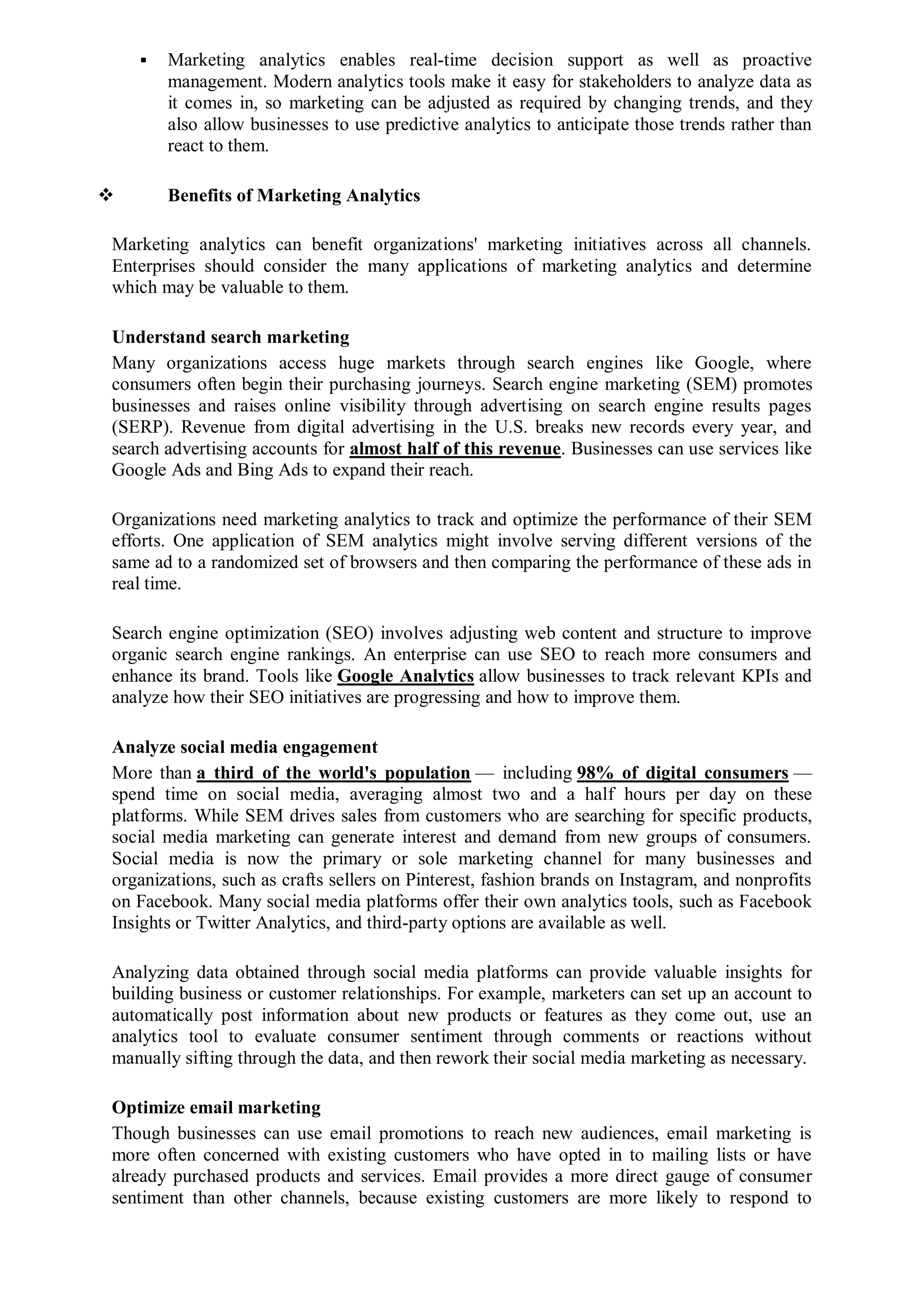  Marketing analytics enables real-time decision support as well as proactive
management. Modern analytics tools make it easy for stakeholders to analyze data as
it comes in, so marketing can be adjusted as required by changing trends, and they
also allow businesses to use predictive analytics to anticipate those trends rather than
react to them.
 Benefits of Marketing Analytics
Marketing analytics can benefit organizations' marketing initiatives across all channels.
Enterprises should consider the many applications of marketing analytics and determine
which may be valuable to them.
Understand search marketing
Many organizations access huge markets through search engines like Google, where
consumers often begin their purchasing journeys. Search engine marketing (SEM) promotes
businesses and raises online visibility through advertising on search engine results pages
(SERP). Revenue from digital advertising in the U.S. breaks new records every year, and
search advertising accounts for almost half of this revenue. Businesses can use services like
Google Ads and Bing Ads to expand their reach.
Organizations need marketing analytics to track and optimize the performance of their SEM
efforts. One application of SEM analytics might involve serving different versions of the
same ad to a randomized set of browsers and then comparing the performance of these ads in
real time.
Search engine optimization (SEO) involves adjusting web content and structure to improve
organic search engine rankings. An enterprise can use SEO to reach more consumers and
enhance its brand. Tools like Google Analytics allow businesses to track relevant KPIs and
analyze how their SEO initiatives are progressing and how to improve them.
Analyze social media engagement
More than a third of the world's population — including 98% of digital consumers —
spend time on social media, averaging almost two and a half hours per day on these
platforms. While SEM drives sales from customers who are searching for specific products,
social media marketing can generate interest and demand from new groups of consumers.
Social media is now the primary or sole marketing channel for many businesses and
organizations, such as crafts sellers on Pinterest, fashion brands on Instagram, and nonprofits
on Facebook. Many social media platforms offer their own analytics tools, such as Facebook
Insights or Twitter Analytics, and third-party options are available as well.
Analyzing data obtained through social media platforms can provide valuable insights for
building business or customer relationships. For example, marketers can set up an account to
automatically post information about new products or features as they come out, use an
analytics tool to evaluate consumer sentiment through comments or reactions without
manually sifting through the data, and then rework their social media marketing as necessary.
Optimize email marketing
Though businesses can use email promotions to reach new audiences, email marketing is
more often concerned with existing customers who have opted in to mailing lists or have
already purchased products and services. Email provides a more direct gauge of consumer
sentiment than other channels, because existing customers are more likely to respond to
 