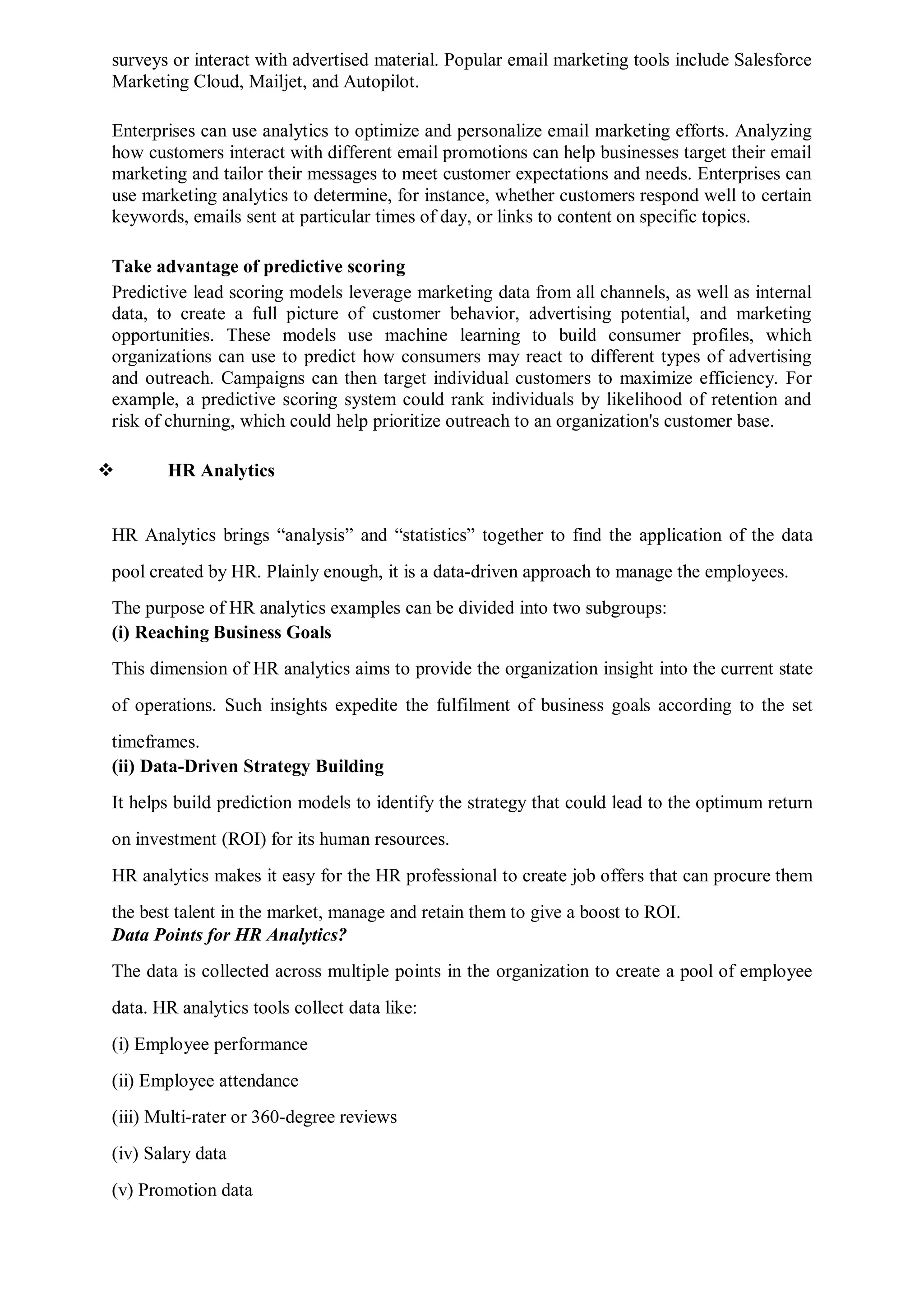 surveys or interact with advertised material. Popular email marketing tools include Salesforce
Marketing Cloud, Mailjet, and Autopilot.
Enterprises can use analytics to optimize and personalize email marketing efforts. Analyzing
how customers interact with different email promotions can help businesses target their email
marketing and tailor their messages to meet customer expectations and needs. Enterprises can
use marketing analytics to determine, for instance, whether customers respond well to certain
keywords, emails sent at particular times of day, or links to content on specific topics.
Take advantage of predictive scoring
Predictive lead scoring models leverage marketing data from all channels, as well as internal
data, to create a full picture of customer behavior, advertising potential, and marketing
opportunities. These models use machine learning to build consumer profiles, which
organizations can use to predict how consumers may react to different types of advertising
and outreach. Campaigns can then target individual customers to maximize efficiency. For
example, a predictive scoring system could rank individuals by likelihood of retention and
risk of churning, which could help prioritize outreach to an organization's customer base.
 HR Analytics
HR Analytics brings “analysis” and “statistics” together to find the application of the data
pool created by HR. Plainly enough, it is a data-driven approach to manage the employees.
The purpose of HR analytics examples can be divided into two subgroups:
(i) Reaching Business Goals
This dimension of HR analytics aims to provide the organization insight into the current state
of operations. Such insights expedite the fulfilment of business goals according to the set
timeframes.
(ii) Data-Driven Strategy Building
It helps build prediction models to identify the strategy that could lead to the optimum return
on investment (ROI) for its human resources.
HR analytics makes it easy for the HR professional to create job offers that can procure them
the best talent in the market, manage and retain them to give a boost to ROI.
Data Points for HR Analytics?
The data is collected across multiple points in the organization to create a pool of employee
data. HR analytics tools collect data like:
(i) Employee performance
(ii) Employee attendance
(iii) Multi-rater or 360-degree reviews
(iv) Salary data
(v) Promotion data
 