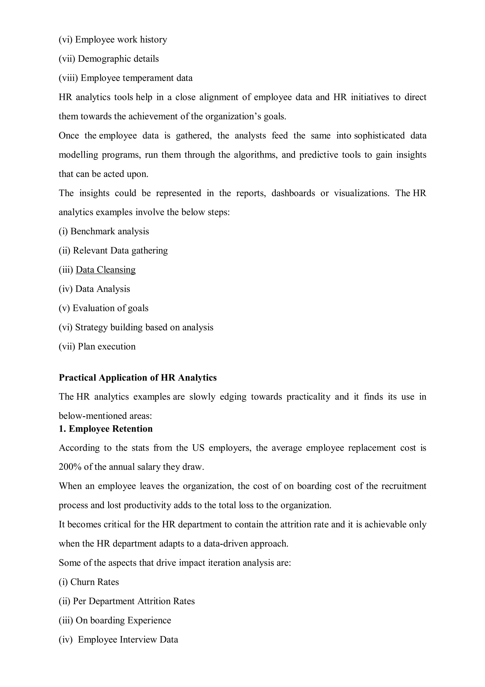 (vi) Employee work history
(vii) Demographic details
(viii) Employee temperament data
HR analytics tools help in a close alignment of employee data and HR initiatives to direct
them towards the achievement of the organization’s goals.
Once the employee data is gathered, the analysts feed the same into sophisticated data
modelling programs, run them through the algorithms, and predictive tools to gain insights
that can be acted upon.
The insights could be represented in the reports, dashboards or visualizations. The HR
analytics examples involve the below steps:
(i) Benchmark analysis
(ii) Relevant Data gathering
(iii) Data Cleansing
(iv) Data Analysis
(v) Evaluation of goals
(vi) Strategy building based on analysis
(vii) Plan execution
Practical Application of HR Analytics
The HR analytics examples are slowly edging towards practicality and it finds its use in
below-mentioned areas:
1. Employee Retention
According to the stats from the US employers, the average employee replacement cost is
200% of the annual salary they draw.
When an employee leaves the organization, the cost of on boarding cost of the recruitment
process and lost productivity adds to the total loss to the organization.
It becomes critical for the HR department to contain the attrition rate and it is achievable only
when the HR department adapts to a data-driven approach.
Some of the aspects that drive impact iteration analysis are:
(i) Churn Rates
(ii) Per Department Attrition Rates
(iii) On boarding Experience
(iv) Employee Interview Data
 