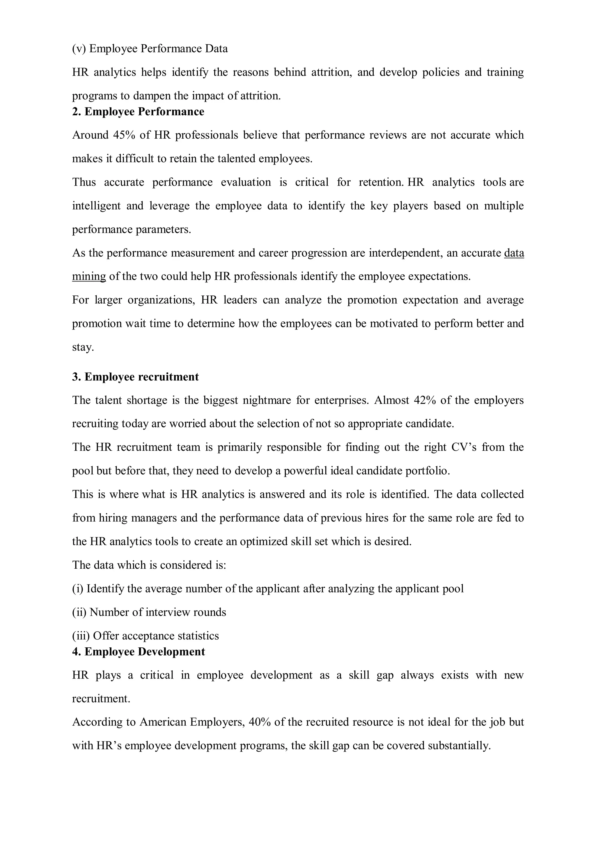 (v) Employee Performance Data
HR analytics helps identify the reasons behind attrition, and develop policies and training
programs to dampen the impact of attrition.
2. Employee Performance
Around 45% of HR professionals believe that performance reviews are not accurate which
makes it difficult to retain the talented employees.
Thus accurate performance evaluation is critical for retention. HR analytics tools are
intelligent and leverage the employee data to identify the key players based on multiple
performance parameters.
As the performance measurement and career progression are interdependent, an accurate data
mining of the two could help HR professionals identify the employee expectations.
For larger organizations, HR leaders can analyze the promotion expectation and average
promotion wait time to determine how the employees can be motivated to perform better and
stay.
3. Employee recruitment
The talent shortage is the biggest nightmare for enterprises. Almost 42% of the employers
recruiting today are worried about the selection of not so appropriate candidate.
The HR recruitment team is primarily responsible for finding out the right CV’s from the
pool but before that, they need to develop a powerful ideal candidate portfolio.
This is where what is HR analytics is answered and its role is identified. The data collected
from hiring managers and the performance data of previous hires for the same role are fed to
the HR analytics tools to create an optimized skill set which is desired.
The data which is considered is:
(i) Identify the average number of the applicant after analyzing the applicant pool
(ii) Number of interview rounds
(iii) Offer acceptance statistics
4. Employee Development
HR plays a critical in employee development as a skill gap always exists with new
recruitment.
According to American Employers, 40% of the recruited resource is not ideal for the job but
with HR’s employee development programs, the skill gap can be covered substantially.
 