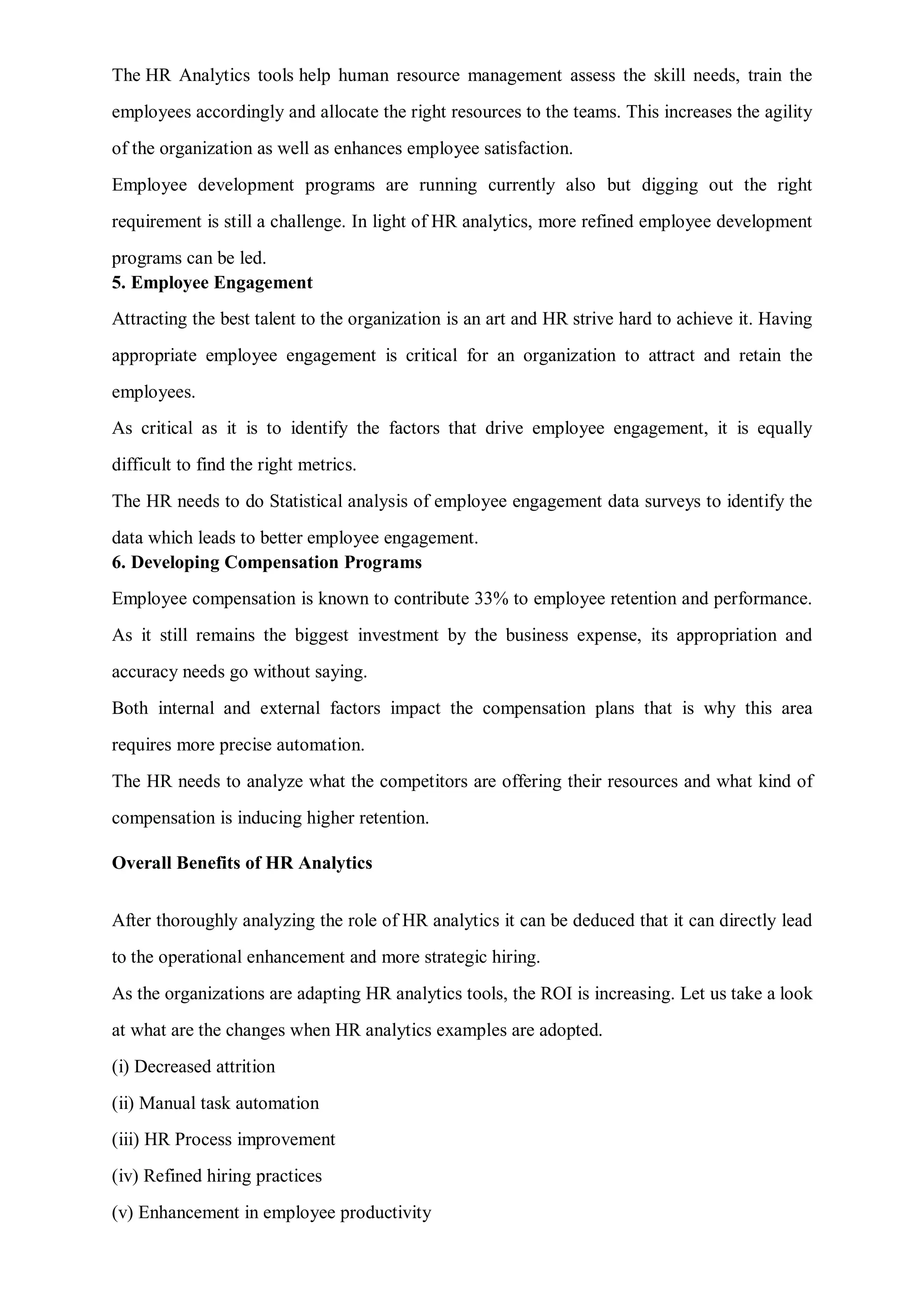The HR Analytics tools help human resource management assess the skill needs, train the
employees accordingly and allocate the right resources to the teams. This increases the agility
of the organization as well as enhances employee satisfaction.
Employee development programs are running currently also but digging out the right
requirement is still a challenge. In light of HR analytics, more refined employee development
programs can be led.
5. Employee Engagement
Attracting the best talent to the organization is an art and HR strive hard to achieve it. Having
appropriate employee engagement is critical for an organization to attract and retain the
employees.
As critical as it is to identify the factors that drive employee engagement, it is equally
difficult to find the right metrics.
The HR needs to do Statistical analysis of employee engagement data surveys to identify the
data which leads to better employee engagement.
6. Developing Compensation Programs
Employee compensation is known to contribute 33% to employee retention and performance.
As it still remains the biggest investment by the business expense, its appropriation and
accuracy needs go without saying.
Both internal and external factors impact the compensation plans that is why this area
requires more precise automation.
The HR needs to analyze what the competitors are offering their resources and what kind of
compensation is inducing higher retention.
Overall Benefits of HR Analytics
After thoroughly analyzing the role of HR analytics it can be deduced that it can directly lead
to the operational enhancement and more strategic hiring.
As the organizations are adapting HR analytics tools, the ROI is increasing. Let us take a look
at what are the changes when HR analytics examples are adopted.
(i) Decreased attrition
(ii) Manual task automation
(iii) HR Process improvement
(iv) Refined hiring practices
(v) Enhancement in employee productivity
 