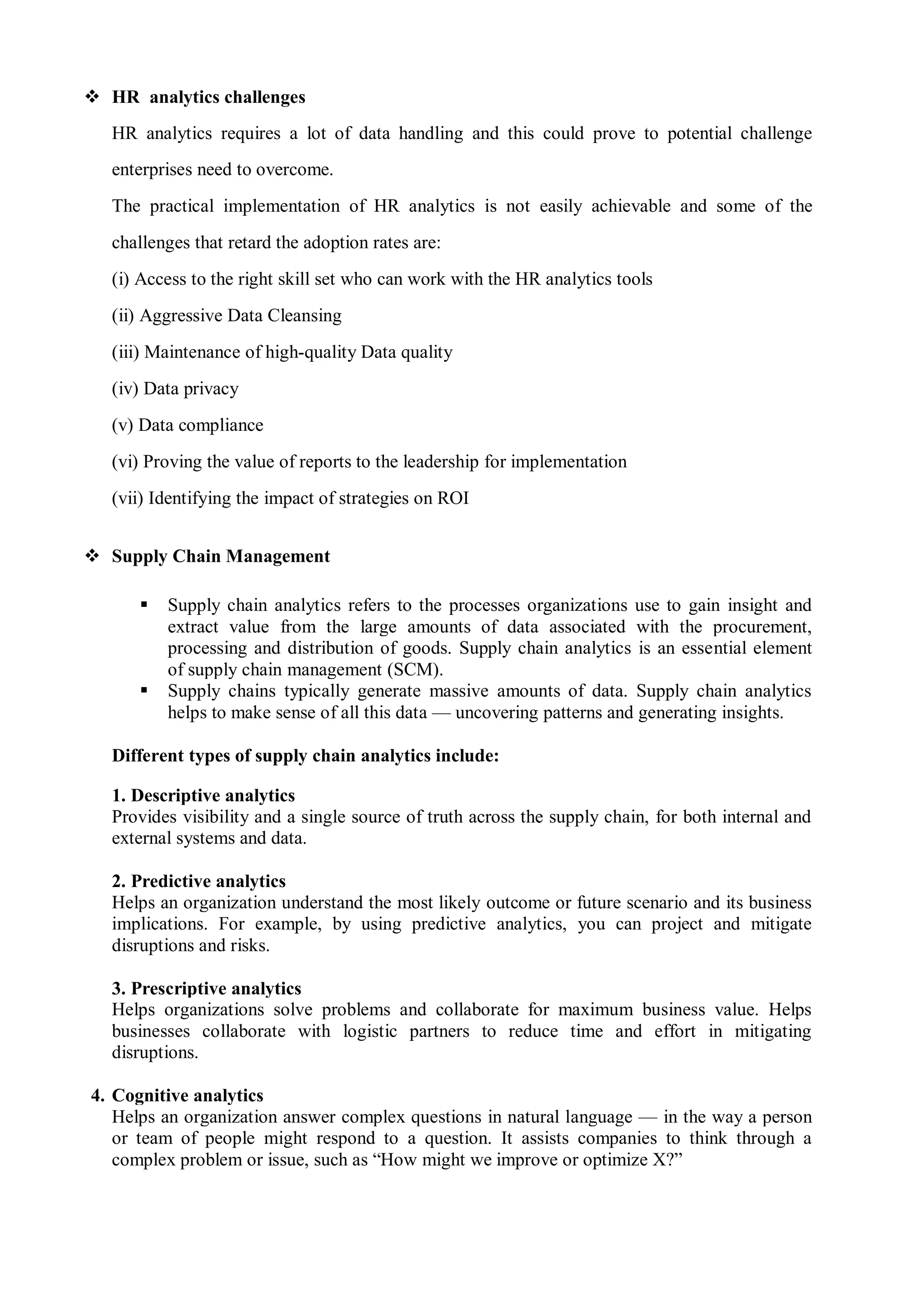  HR analytics challenges
HR analytics requires a lot of data handling and this could prove to potential challenge
enterprises need to overcome.
The practical implementation of HR analytics is not easily achievable and some of the
challenges that retard the adoption rates are:
(i) Access to the right skill set who can work with the HR analytics tools
(ii) Aggressive Data Cleansing
(iii) Maintenance of high-quality Data quality
(iv) Data privacy
(v) Data compliance
(vi) Proving the value of reports to the leadership for implementation
(vii) Identifying the impact of strategies on ROI
 Supply Chain Management
 Supply chain analytics refers to the processes organizations use to gain insight and
extract value from the large amounts of data associated with the procurement,
processing and distribution of goods. Supply chain analytics is an essential element
of supply chain management (SCM).
 Supply chains typically generate massive amounts of data. Supply chain analytics
helps to make sense of all this data — uncovering patterns and generating insights.
Different types of supply chain analytics include:
1. Descriptive analytics
Provides visibility and a single source of truth across the supply chain, for both internal and
external systems and data.
2. Predictive analytics
Helps an organization understand the most likely outcome or future scenario and its business
implications. For example, by using predictive analytics, you can project and mitigate
disruptions and risks.
3. Prescriptive analytics
Helps organizations solve problems and collaborate for maximum business value. Helps
businesses collaborate with logistic partners to reduce time and effort in mitigating
disruptions.
4. Cognitive analytics
Helps an organization answer complex questions in natural language — in the way a person
or team of people might respond to a question. It assists companies to think through a
complex problem or issue, such as “How might we improve or optimize X?”
 