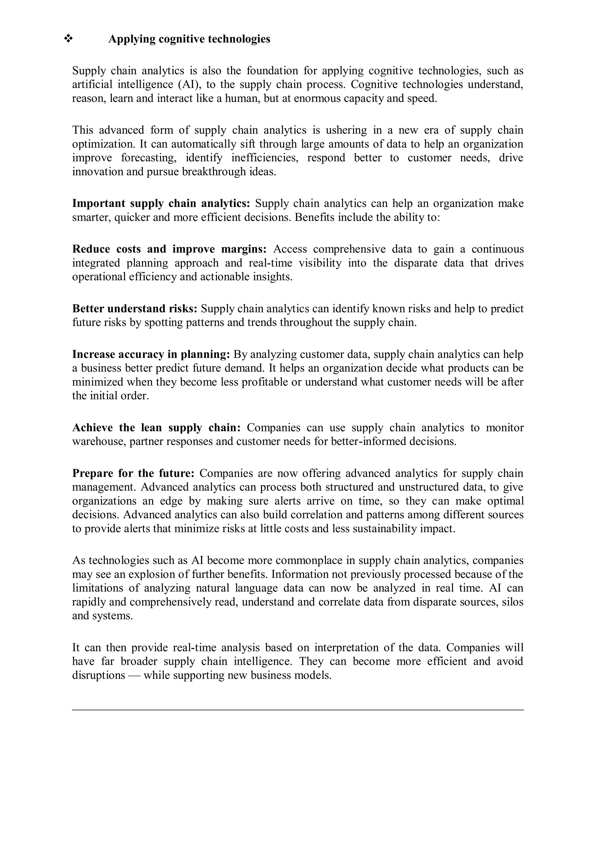  Applying cognitive technologies
Supply chain analytics is also the foundation for applying cognitive technologies, such as
artificial intelligence (AI), to the supply chain process. Cognitive technologies understand,
reason, learn and interact like a human, but at enormous capacity and speed.
This advanced form of supply chain analytics is ushering in a new era of supply chain
optimization. It can automatically sift through large amounts of data to help an organization
improve forecasting, identify inefficiencies, respond better to customer needs, drive
innovation and pursue breakthrough ideas.
Important supply chain analytics: Supply chain analytics can help an organization make
smarter, quicker and more efficient decisions. Benefits include the ability to:
Reduce costs and improve margins: Access comprehensive data to gain a continuous
integrated planning approach and real-time visibility into the disparate data that drives
operational efficiency and actionable insights.
Better understand risks: Supply chain analytics can identify known risks and help to predict
future risks by spotting patterns and trends throughout the supply chain.
Increase accuracy in planning: By analyzing customer data, supply chain analytics can help
a business better predict future demand. It helps an organization decide what products can be
minimized when they become less profitable or understand what customer needs will be after
the initial order.
Achieve the lean supply chain: Companies can use supply chain analytics to monitor
warehouse, partner responses and customer needs for better-informed decisions.
Prepare for the future: Companies are now offering advanced analytics for supply chain
management. Advanced analytics can process both structured and unstructured data, to give
organizations an edge by making sure alerts arrive on time, so they can make optimal
decisions. Advanced analytics can also build correlation and patterns among different sources
to provide alerts that minimize risks at little costs and less sustainability impact.
As technologies such as AI become more commonplace in supply chain analytics, companies
may see an explosion of further benefits. Information not previously processed because of the
limitations of analyzing natural language data can now be analyzed in real time. AI can
rapidly and comprehensively read, understand and correlate data from disparate sources, silos
and systems.
It can then provide real-time analysis based on interpretation of the data. Companies will
have far broader supply chain intelligence. They can become more efficient and avoid
disruptions — while supporting new business models.
 