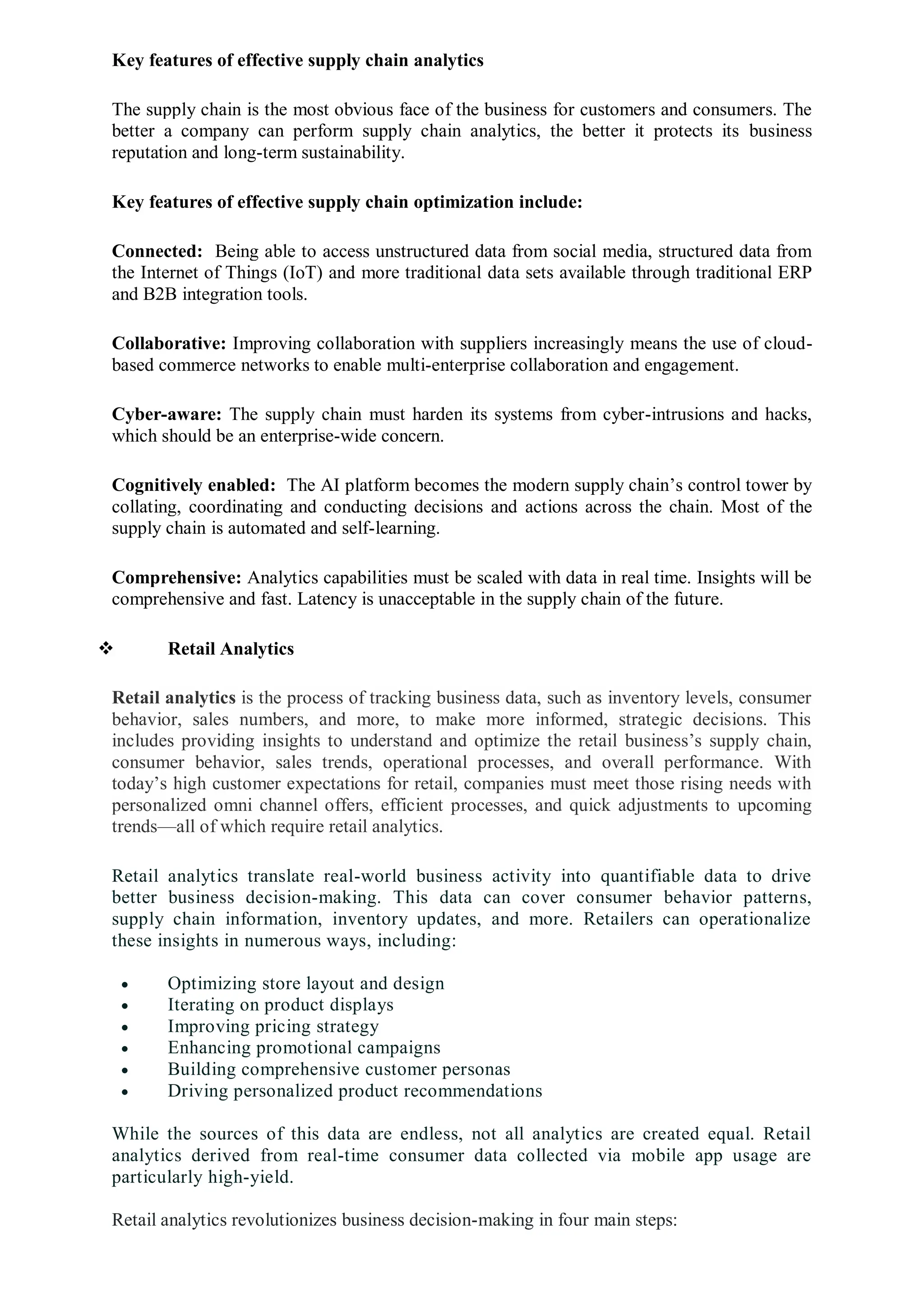 Key features of effective supply chain analytics
The supply chain is the most obvious face of the business for customers and consumers. The
better a company can perform supply chain analytics, the better it protects its business
reputation and long-term sustainability.
Key features of effective supply chain optimization include:
Connected: Being able to access unstructured data from social media, structured data from
the Internet of Things (IoT) and more traditional data sets available through traditional ERP
and B2B integration tools.
Collaborative: Improving collaboration with suppliers increasingly means the use of cloud-
based commerce networks to enable multi-enterprise collaboration and engagement.
Cyber-aware: The supply chain must harden its systems from cyber-intrusions and hacks,
which should be an enterprise-wide concern.
Cognitively enabled: The AI platform becomes the modern supply chain’s control tower by
collating, coordinating and conducting decisions and actions across the chain. Most of the
supply chain is automated and self-learning.
Comprehensive: Analytics capabilities must be scaled with data in real time. Insights will be
comprehensive and fast. Latency is unacceptable in the supply chain of the future.
 Retail Analytics
Retail analytics is the process of tracking business data, such as inventory levels, consumer
behavior, sales numbers, and more, to make more informed, strategic decisions. This
includes providing insights to understand and optimize the retail business’s supply chain,
consumer behavior, sales trends, operational processes, and overall performance. With
today’s high customer expectations for retail, companies must meet those rising needs with
personalized omni channel offers, efficient processes, and quick adjustments to upcoming
trends—all of which require retail analytics.
Retail analytics translate real-world business activity into quantifiable data to drive
better business decision-making. This data can cover consumer behavior patterns,
supply chain information, inventory updates, and more. Retailers can operationalize
these insights in numerous ways, including:
 Optimizing store layout and design
 Iterating on product displays
 Improving pricing strategy
 Enhancing promotional campaigns
 Building comprehensive customer personas
 Driving personalized product recommendations
While the sources of this data are endless, not all analytics are created equal. Retail
analytics derived from real-time consumer data collected via mobile app usage are
particularly high-yield.
Retail analytics revolutionizes business decision-making in four main steps:
 