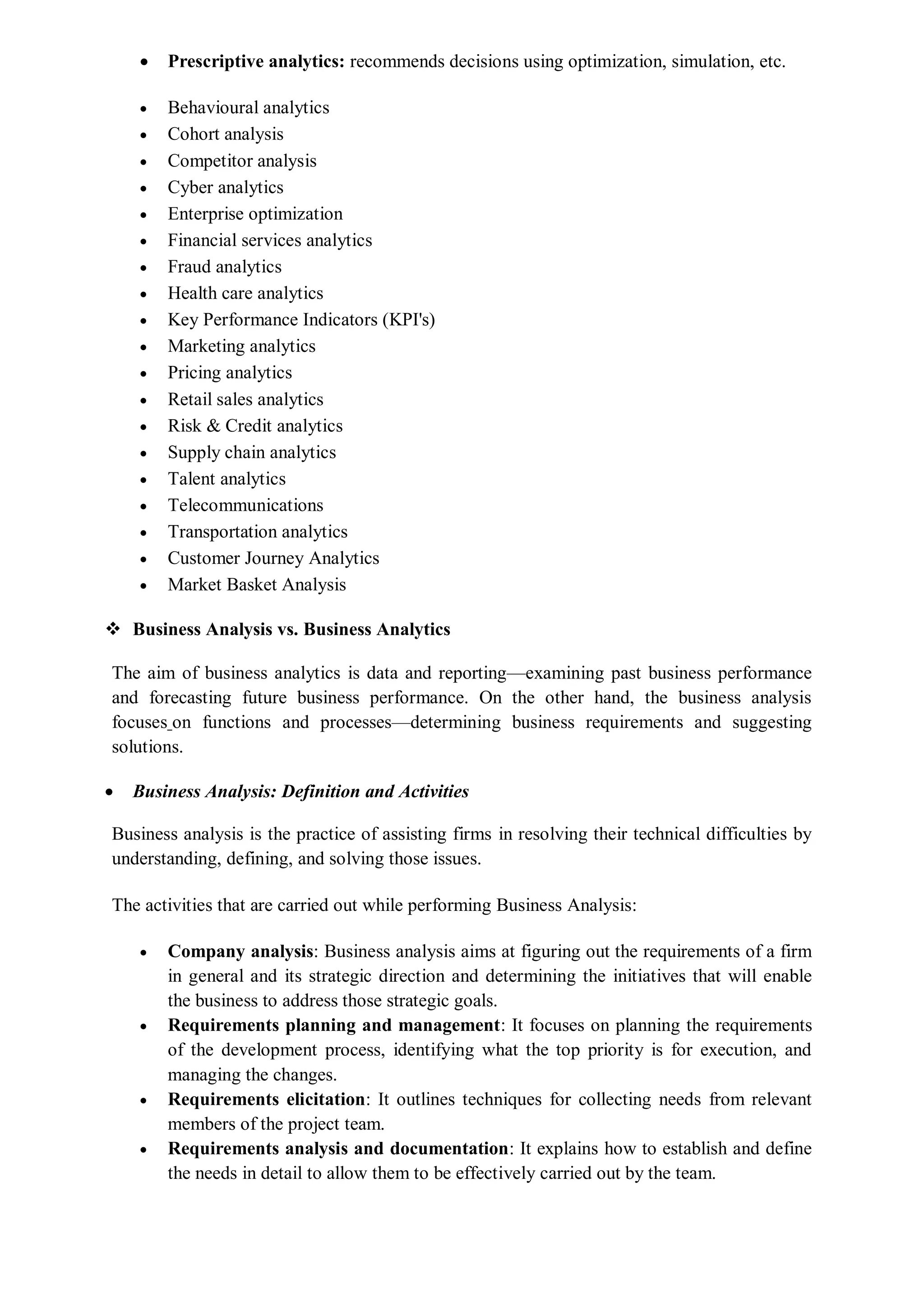  Prescriptive analytics: recommends decisions using optimization, simulation, etc.
 Behavioural analytics
 Cohort analysis
 Competitor analysis
 Cyber analytics
 Enterprise optimization
 Financial services analytics
 Fraud analytics
 Health care analytics
 Key Performance Indicators (KPI's)
 Marketing analytics
 Pricing analytics
 Retail sales analytics
 Risk & Credit analytics
 Supply chain analytics
 Talent analytics
 Telecommunications
 Transportation analytics
 Customer Journey Analytics
 Market Basket Analysis
 Business Analysis vs. Business Analytics
The aim of business analytics is data and reporting—examining past business performance
and forecasting future business performance. On the other hand, the business analysis
focuses on functions and processes—determining business requirements and suggesting
solutions.
 Business Analysis: Definition and Activities
Business analysis is the practice of assisting firms in resolving their technical difficulties by
understanding, defining, and solving those issues.
The activities that are carried out while performing Business Analysis:
 Company analysis: Business analysis aims at figuring out the requirements of a firm
in general and its strategic direction and determining the initiatives that will enable
the business to address those strategic goals.
 Requirements planning and management: It focuses on planning the requirements
of the development process, identifying what the top priority is for execution, and
managing the changes.
 Requirements elicitation: It outlines techniques for collecting needs from relevant
members of the project team.
 Requirements analysis and documentation: It explains how to establish and define
the needs in detail to allow them to be effectively carried out by the team.
 