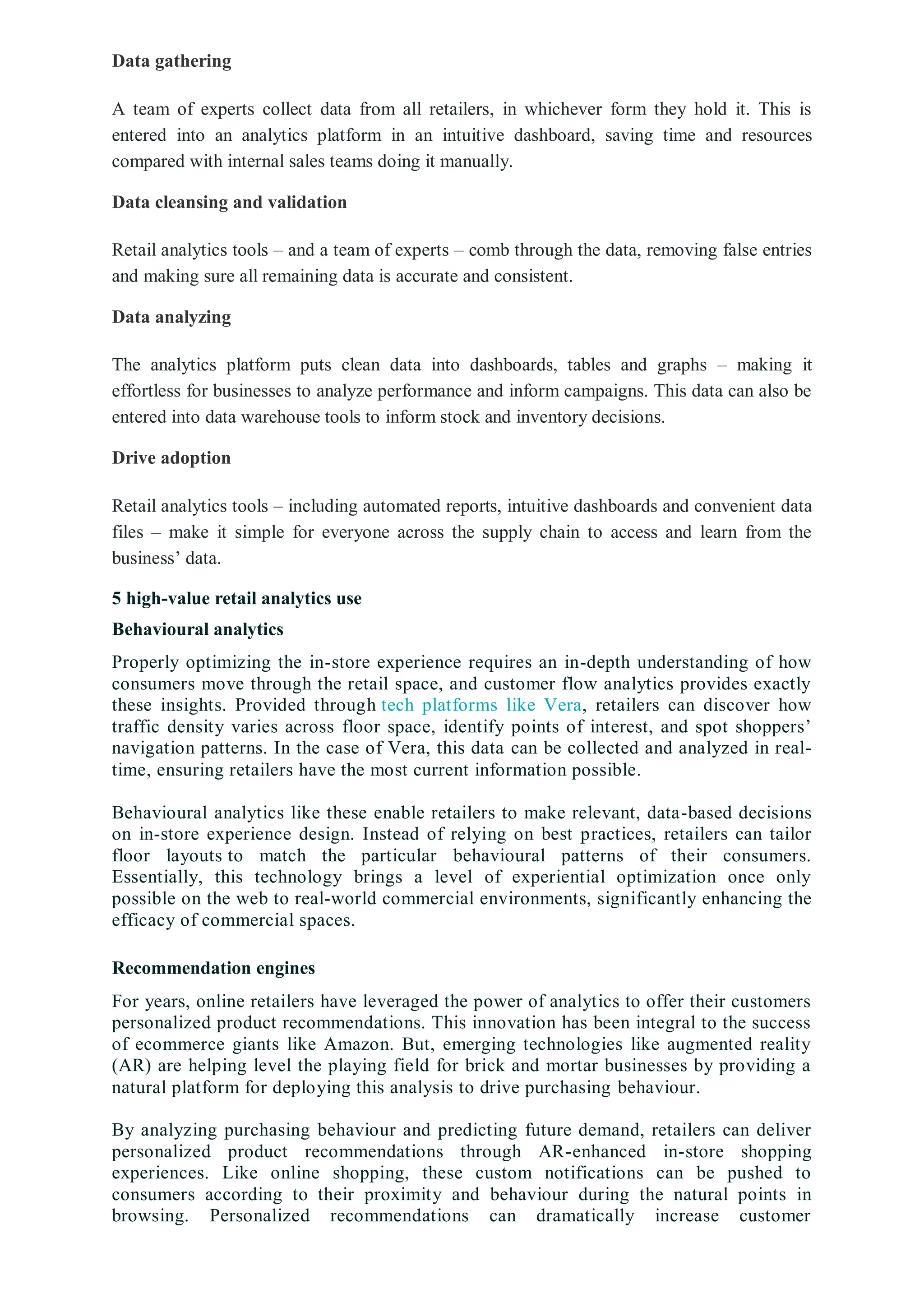 Data gathering
A team of experts collect data from all retailers, in whichever form they hold it. This is
entered into an analytics platform in an intuitive dashboard, saving time and resources
compared with internal sales teams doing it manually.
Data cleansing and validation
Retail analytics tools – and a team of experts – comb through the data, removing false entries
and making sure all remaining data is accurate and consistent.
Data analyzing
The analytics platform puts clean data into dashboards, tables and graphs – making it
effortless for businesses to analyze performance and inform campaigns. This data can also be
entered into data warehouse tools to inform stock and inventory decisions.
Drive adoption
Retail analytics tools – including automated reports, intuitive dashboards and convenient data
files – make it simple for everyone across the supply chain to access and learn from the
business’ data.
5 high-value retail analytics use
Behavioural analytics
Properly optimizing the in-store experience requires an in-depth understanding of how
consumers move through the retail space, and customer flow analytics provides exactly
these insights. Provided through tech platforms like Vera, retailers can discover how
traffic density varies across floor space, identify points of interest, and spot shoppers’
navigation patterns. In the case of Vera, this data can be collected and analyzed in real-
time, ensuring retailers have the most current information possible.
Behavioural analytics like these enable retailers to make relevant, data-based decisions
on in-store experience design. Instead of relying on best practices, retailers can tailor
floor layouts to match the particular behavioural patterns of their consumers.
Essentially, this technology brings a level of experiential optimization once only
possible on the web to real-world commercial environments, significantly enhancing the
efficacy of commercial spaces.
Recommendation engines
For years, online retailers have leveraged the power of analytics to offer their customers
personalized product recommendations. This innovation has been integral to the success
of ecommerce giants like Amazon. But, emerging technologies like augmented reality
(AR) are helping level the playing field for brick and mortar businesses by providing a
natural platform for deploying this analysis to drive purchasing behaviour.
By analyzing purchasing behaviour and predicting future demand, retailers can deliver
personalized product recommendations through AR-enhanced in-store shopping
experiences. Like online shopping, these custom notifications can be pushed to
consumers according to their proximity and behaviour during the natural points in
browsing. Personalized recommendations can dramatically increase customer
 