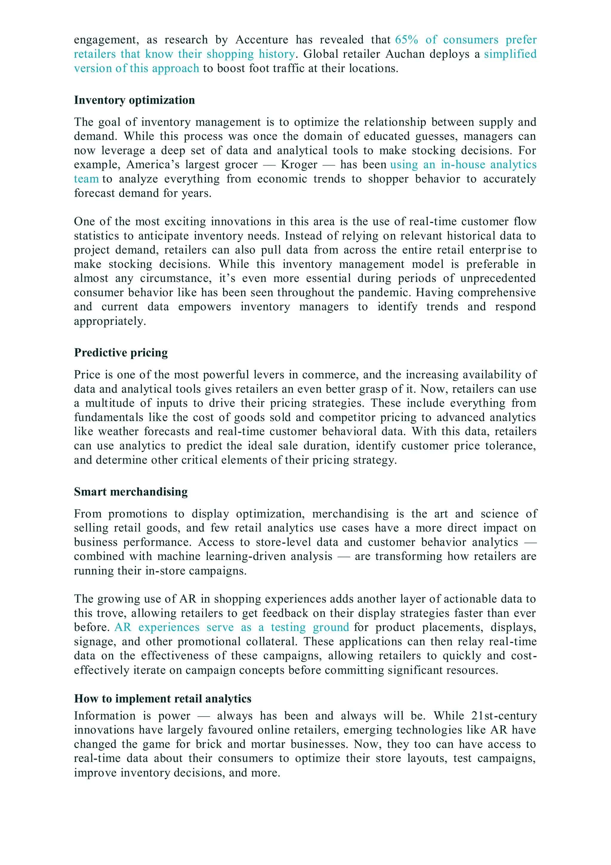 engagement, as research by Accenture has revealed that 65% of consumers prefer
retailers that know their shopping history. Global retailer Auchan deploys a simplified
version of this approach to boost foot traffic at their locations.
Inventory optimization
The goal of inventory management is to optimize the relationship between supply and
demand. While this process was once the domain of educated guesses, managers can
now leverage a deep set of data and analytical tools to make stocking decisions. For
example, America’s largest grocer — Kroger — has been using an in-house analytics
team to analyze everything from economic trends to shopper behavior to accurately
forecast demand for years.
One of the most exciting innovations in this area is the use of real-time customer flow
statistics to anticipate inventory needs. Instead of relying on relevant historical data to
project demand, retailers can also pull data from across the entire retail enterprise to
make stocking decisions. While this inventory management model is preferable in
almost any circumstance, it’s even more essential during periods of unprecedented
consumer behavior like has been seen throughout the pandemic. Having comprehensive
and current data empowers inventory managers to identify trends and respond
appropriately.
Predictive pricing
Price is one of the most powerful levers in commerce, and the increasing availability of
data and analytical tools gives retailers an even better grasp of it. Now, retailers can use
a multitude of inputs to drive their pricing strategies. These include everything from
fundamentals like the cost of goods sold and competitor pricing to advanced analytics
like weather forecasts and real-time customer behavioral data. With this data, retailers
can use analytics to predict the ideal sale duration, identify customer price tolerance,
and determine other critical elements of their pricing strategy.
Smart merchandising
From promotions to display optimization, merchandising is the art and science of
selling retail goods, and few retail analytics use cases have a more direct impact on
business performance. Access to store-level data and customer behavior analytics —
combined with machine learning-driven analysis — are transforming how retailers are
running their in-store campaigns.
The growing use of AR in shopping experiences adds another layer of actionable data to
this trove, allowing retailers to get feedback on their display strategies faster than ever
before. AR experiences serve as a testing ground for product placements, displays,
signage, and other promotional collateral. These applications can then relay real-time
data on the effectiveness of these campaigns, allowing retailers to quickly and cost-
effectively iterate on campaign concepts before committing significant resources.
How to implement retail analytics
Information is power — always has been and always will be. While 21st-century
innovations have largely favoured online retailers, emerging technologies like AR have
changed the game for brick and mortar businesses. Now, they too can have access to
real-time data about their consumers to optimize their store layouts, test campaigns,
improve inventory decisions, and more.
 