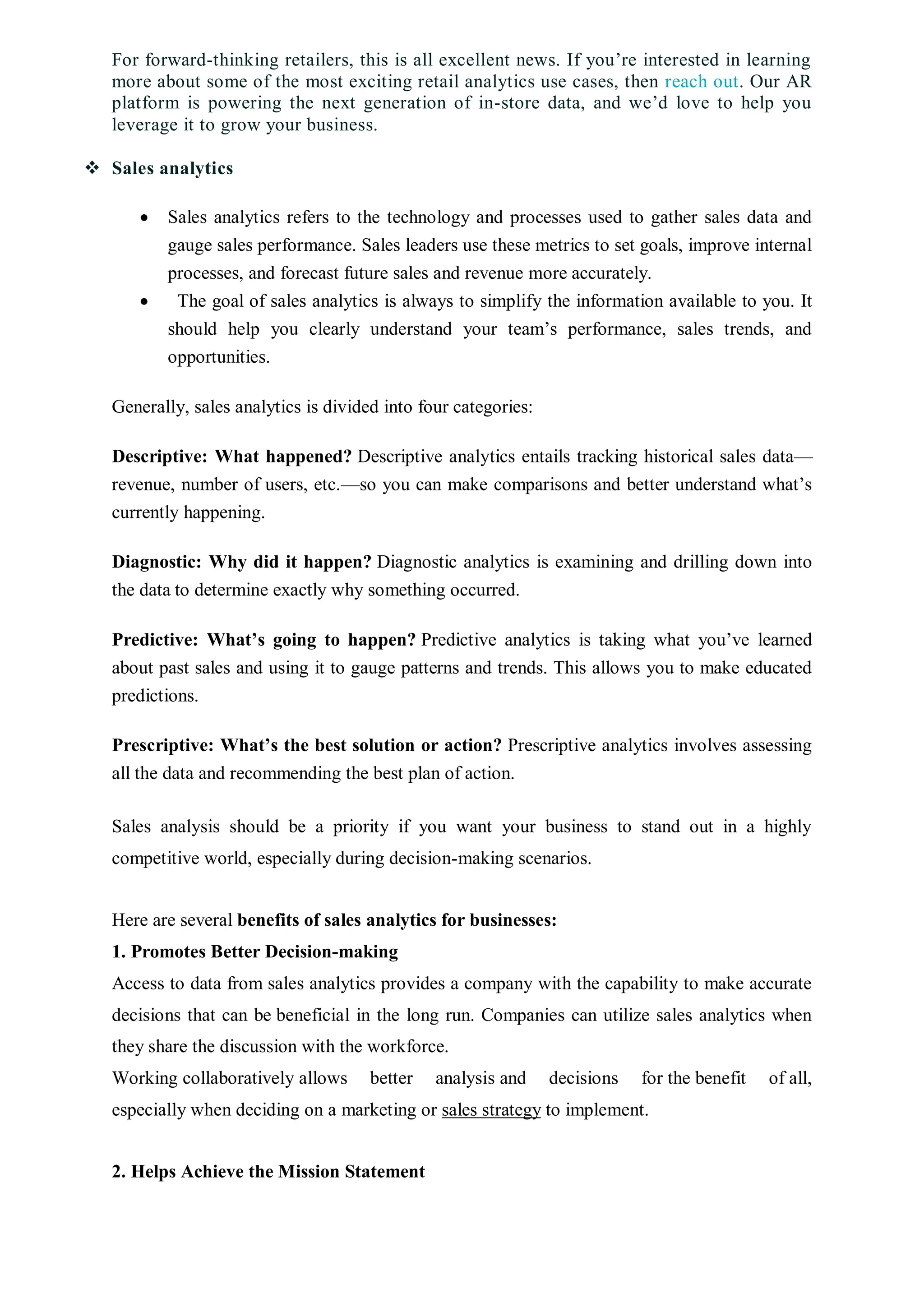 For forward-thinking retailers, this is all excellent news. If you’re interested in learning
more about some of the most exciting retail analytics use cases, then reach out. Our AR
platform is powering the next generation of in-store data, and we’d love to help you
leverage it to grow your business.
 Sales analytics
 Sales analytics refers to the technology and processes used to gather sales data and
gauge sales performance. Sales leaders use these metrics to set goals, improve internal
processes, and forecast future sales and revenue more accurately.
 The goal of sales analytics is always to simplify the information available to you. It
should help you clearly understand your team’s performance, sales trends, and
opportunities.
Generally, sales analytics is divided into four categories:
Descriptive: What happened? Descriptive analytics entails tracking historical sales data—
revenue, number of users, etc.—so you can make comparisons and better understand what’s
currently happening.
Diagnostic: Why did it happen? Diagnostic analytics is examining and drilling down into
the data to determine exactly why something occurred.
Predictive: What’s going to happen? Predictive analytics is taking what you’ve learned
about past sales and using it to gauge patterns and trends. This allows you to make educated
predictions.
Prescriptive: What’s the best solution or action? Prescriptive analytics involves assessing
all the data and recommending the best plan of action.
Sales analysis should be a priority if you want your business to stand out in a highly
competitive world, especially during decision-making scenarios.
Here are several benefits of sales analytics for businesses:
1. Promotes Better Decision-making
Access to data from sales analytics provides a company with the capability to make accurate
decisions that can be beneficial in the long run. Companies can utilize sales analytics when
they share the discussion with the workforce.
Working collaboratively allows better analysis and decisions for the benefit of all,
especially when deciding on a marketing or sales strategy to implement.
2. Helps Achieve the Mission Statement
 
