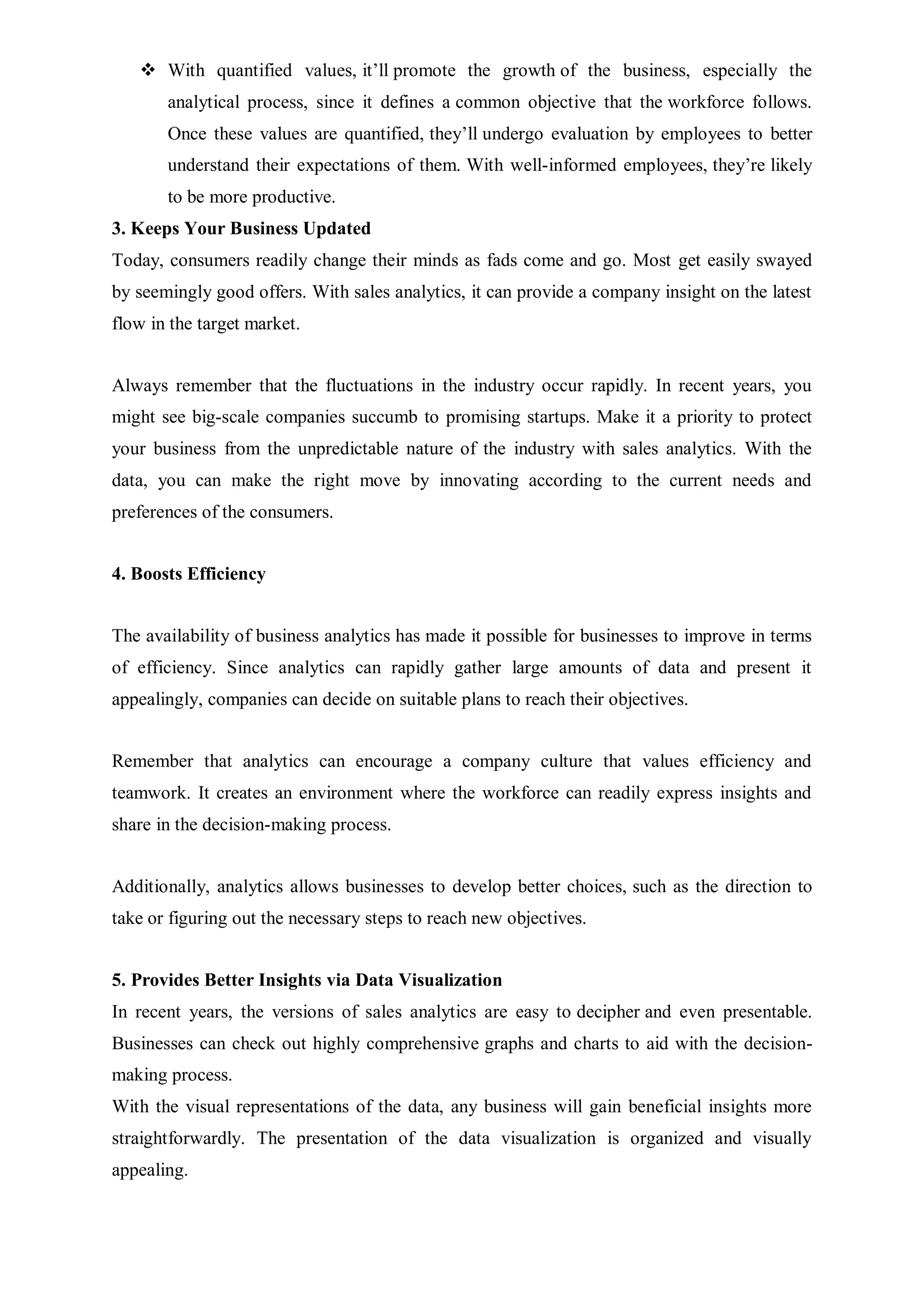  With quantified values, it’ll promote the growth of the business, especially the
analytical process, since it defines a common objective that the workforce follows.
Once these values are quantified, they’ll undergo evaluation by employees to better
understand their expectations of them. With well-informed employees, they’re likely
to be more productive.
3. Keeps Your Business Updated
Today, consumers readily change their minds as fads come and go. Most get easily swayed
by seemingly good offers. With sales analytics, it can provide a company insight on the latest
flow in the target market.
Always remember that the fluctuations in the industry occur rapidly. In recent years, you
might see big-scale companies succumb to promising startups. Make it a priority to protect
your business from the unpredictable nature of the industry with sales analytics. With the
data, you can make the right move by innovating according to the current needs and
preferences of the consumers.
4. Boosts Efficiency
The availability of business analytics has made it possible for businesses to improve in terms
of efficiency. Since analytics can rapidly gather large amounts of data and present it
appealingly, companies can decide on suitable plans to reach their objectives.
Remember that analytics can encourage a company culture that values efficiency and
teamwork. It creates an environment where the workforce can readily express insights and
share in the decision-making process.
Additionally, analytics allows businesses to develop better choices, such as the direction to
take or figuring out the necessary steps to reach new objectives.
5. Provides Better Insights via Data Visualization
In recent years, the versions of sales analytics are easy to decipher and even presentable.
Businesses can check out highly comprehensive graphs and charts to aid with the decision-
making process.
With the visual representations of the data, any business will gain beneficial insights more
straightforwardly. The presentation of the data visualization is organized and visually
appealing.
 