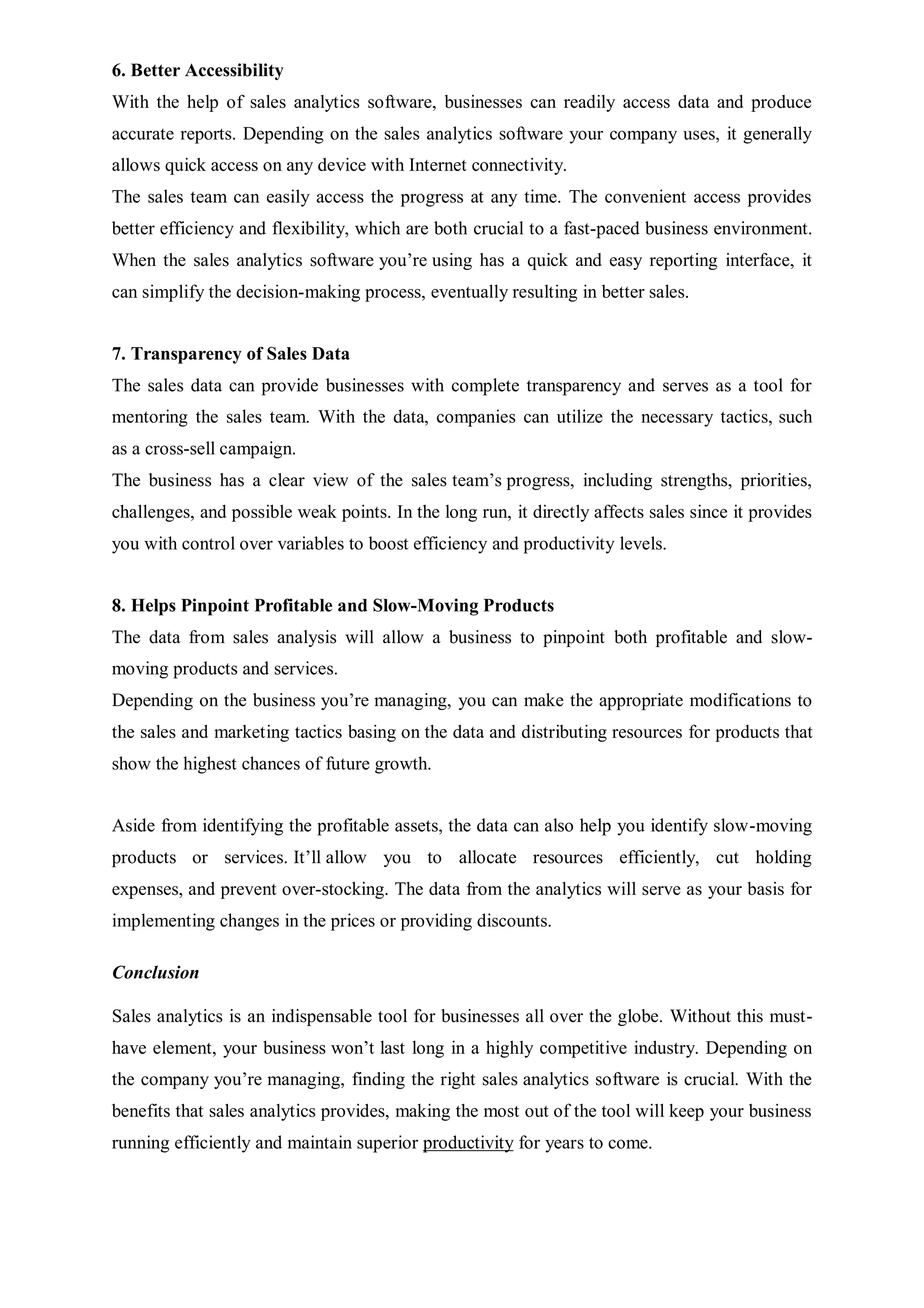 6. Better Accessibility
With the help of sales analytics software, businesses can readily access data and produce
accurate reports. Depending on the sales analytics software your company uses, it generally
allows quick access on any device with Internet connectivity.
The sales team can easily access the progress at any time. The convenient access provides
better efficiency and flexibility, which are both crucial to a fast-paced business environment.
When the sales analytics software you’re using has a quick and easy reporting interface, it
can simplify the decision-making process, eventually resulting in better sales.
7. Transparency of Sales Data
The sales data can provide businesses with complete transparency and serves as a tool for
mentoring the sales team. With the data, companies can utilize the necessary tactics, such
as a cross-sell campaign.
The business has a clear view of the sales team’s progress, including strengths, priorities,
challenges, and possible weak points. In the long run, it directly affects sales since it provides
you with control over variables to boost efficiency and productivity levels.
8. Helps Pinpoint Profitable and Slow-Moving Products
The data from sales analysis will allow a business to pinpoint both profitable and slow-
moving products and services.
Depending on the business you’re managing, you can make the appropriate modifications to
the sales and marketing tactics basing on the data and distributing resources for products that
show the highest chances of future growth.
Aside from identifying the profitable assets, the data can also help you identify slow-moving
products or services. It’ll allow you to allocate resources efficiently, cut holding
expenses, and prevent over-stocking. The data from the analytics will serve as your basis for
implementing changes in the prices or providing discounts.
Conclusion
Sales analytics is an indispensable tool for businesses all over the globe. Without this must-
have element, your business won’t last long in a highly competitive industry. Depending on
the company you’re managing, finding the right sales analytics software is crucial. With the
benefits that sales analytics provides, making the most out of the tool will keep your business
running efficiently and maintain superior productivity for years to come.
 