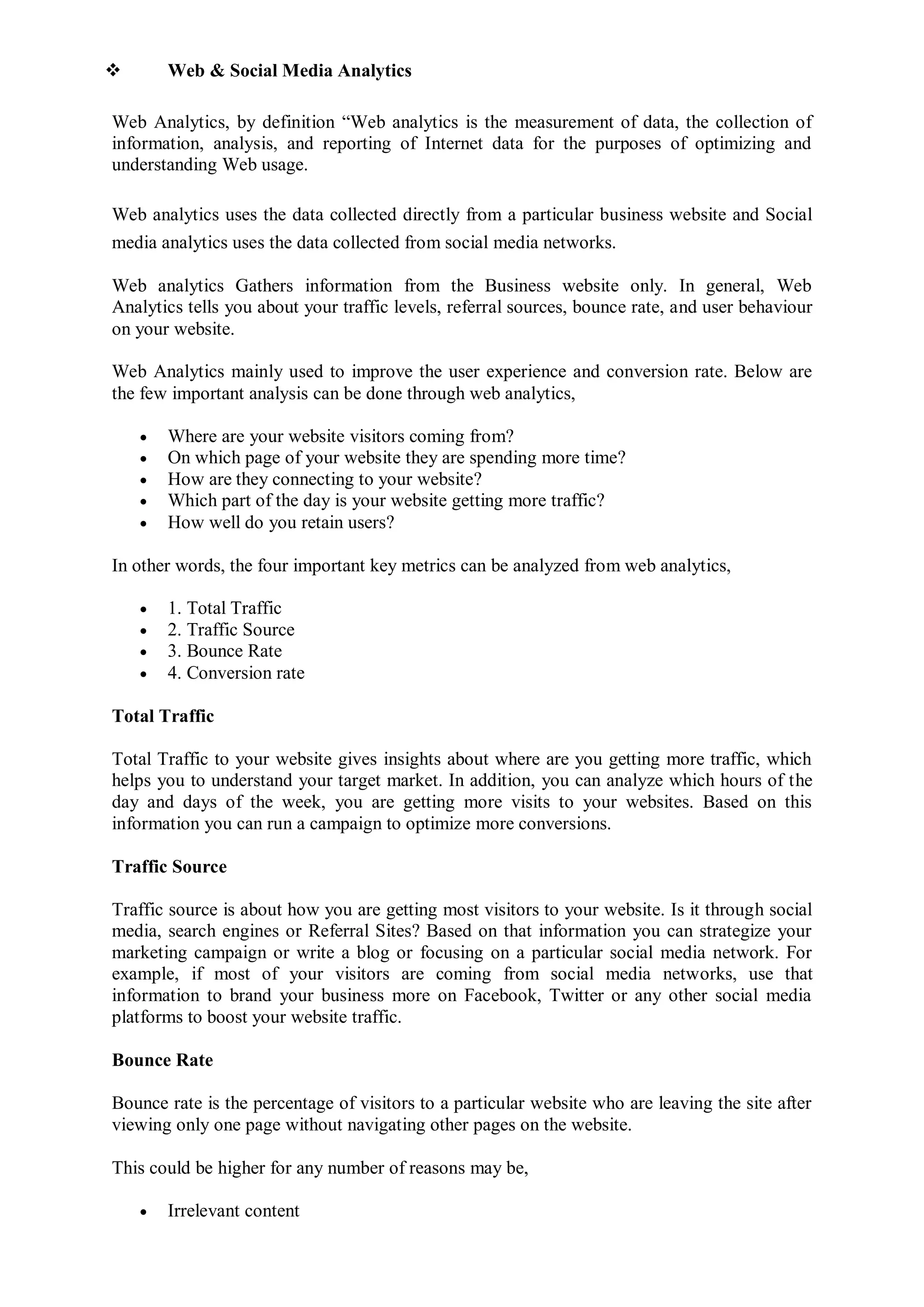  Web & Social Media Analytics
Web Analytics, by definition “Web analytics is the measurement of data, the collection of
information, analysis, and reporting of Internet data for the purposes of optimizing and
understanding Web usage.
Web analytics uses the data collected directly from a particular business website and Social
media analytics uses the data collected from social media networks.
Web analytics Gathers information from the Business website only. In general, Web
Analytics tells you about your traffic levels, referral sources, bounce rate, and user behaviour
on your website.
Web Analytics mainly used to improve the user experience and conversion rate. Below are
the few important analysis can be done through web analytics,
 Where are your website visitors coming from?
 On which page of your website they are spending more time?
 How are they connecting to your website?
 Which part of the day is your website getting more traffic?
 How well do you retain users?
In other words, the four important key metrics can be analyzed from web analytics,
 1. Total Traffic
 2. Traffic Source
 3. Bounce Rate
 4. Conversion rate
Total Traffic
Total Traffic to your website gives insights about where are you getting more traffic, which
helps you to understand your target market. In addition, you can analyze which hours of the
day and days of the week, you are getting more visits to your websites. Based on this
information you can run a campaign to optimize more conversions.
Traffic Source
Traffic source is about how you are getting most visitors to your website. Is it through social
media, search engines or Referral Sites? Based on that information you can strategize your
marketing campaign or write a blog or focusing on a particular social media network. For
example, if most of your visitors are coming from social media networks, use that
information to brand your business more on Facebook, Twitter or any other social media
platforms to boost your website traffic.
Bounce Rate
Bounce rate is the percentage of visitors to a particular website who are leaving the site after
viewing only one page without navigating other pages on the website.
This could be higher for any number of reasons may be,
 Irrelevant content
 