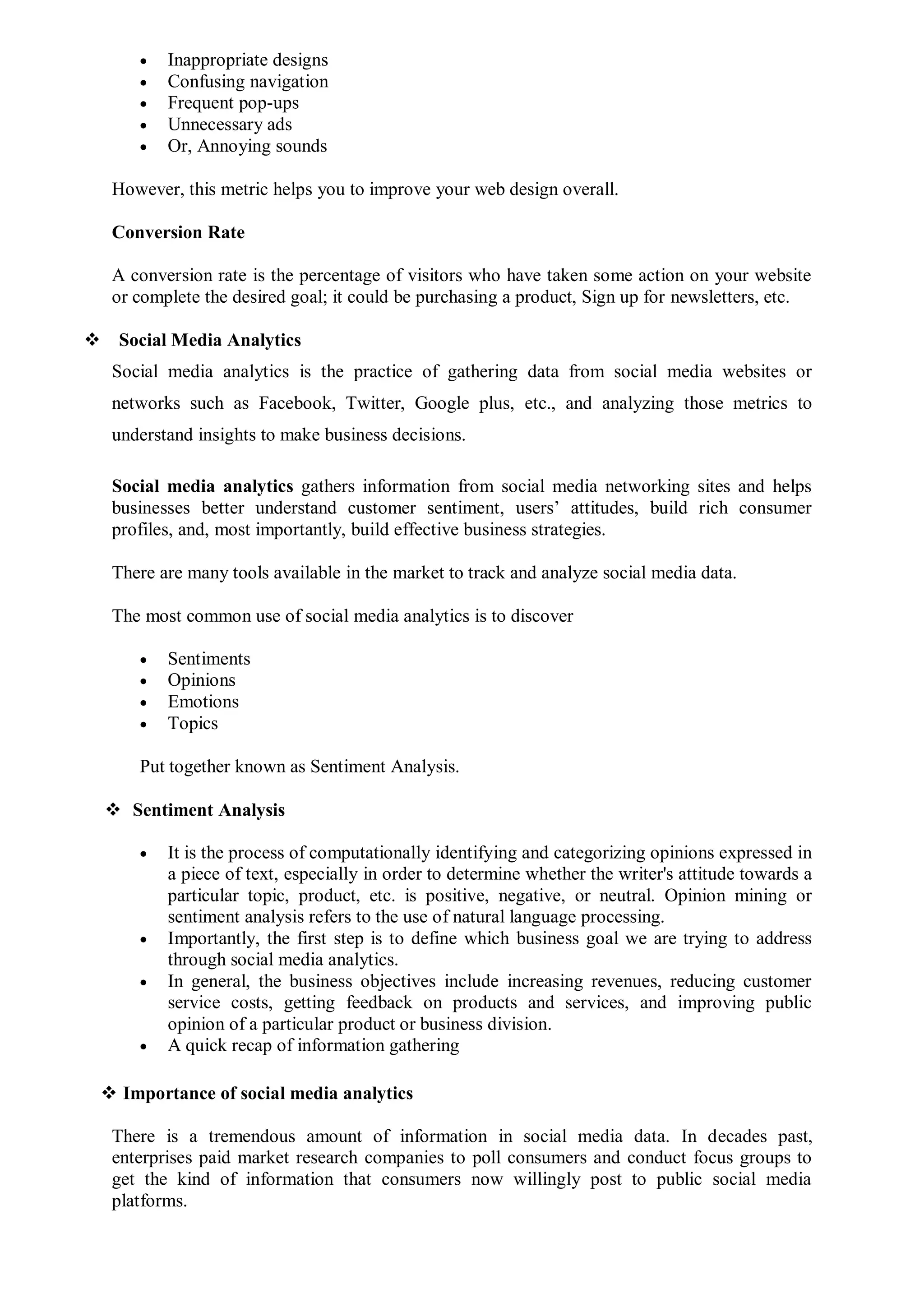  Inappropriate designs
 Confusing navigation
 Frequent pop-ups
 Unnecessary ads
 Or, Annoying sounds
However, this metric helps you to improve your web design overall.
Conversion Rate
A conversion rate is the percentage of visitors who have taken some action on your website
or complete the desired goal; it could be purchasing a product, Sign up for newsletters, etc.
 Social Media Analytics
Social media analytics is the practice of gathering data from social media websites or
networks such as Facebook, Twitter, Google plus, etc., and analyzing those metrics to
understand insights to make business decisions.
Social media analytics gathers information from social media networking sites and helps
businesses better understand customer sentiment, users’ attitudes, build rich consumer
profiles, and, most importantly, build effective business strategies.
There are many tools available in the market to track and analyze social media data.
The most common use of social media analytics is to discover
 Sentiments
 Opinions
 Emotions
 Topics
Put together known as Sentiment Analysis.
 Sentiment Analysis
 It is the process of computationally identifying and categorizing opinions expressed in
a piece of text, especially in order to determine whether the writer's attitude towards a
particular topic, product, etc. is positive, negative, or neutral. Opinion mining or
sentiment analysis refers to the use of natural language processing.
 Importantly, the first step is to define which business goal we are trying to address
through social media analytics.
 In general, the business objectives include increasing revenues, reducing customer
service costs, getting feedback on products and services, and improving public
opinion of a particular product or business division.
 A quick recap of information gathering
 Importance of social media analytics
There is a tremendous amount of information in social media data. In decades past,
enterprises paid market research companies to poll consumers and conduct focus groups to
get the kind of information that consumers now willingly post to public social media
platforms.
 