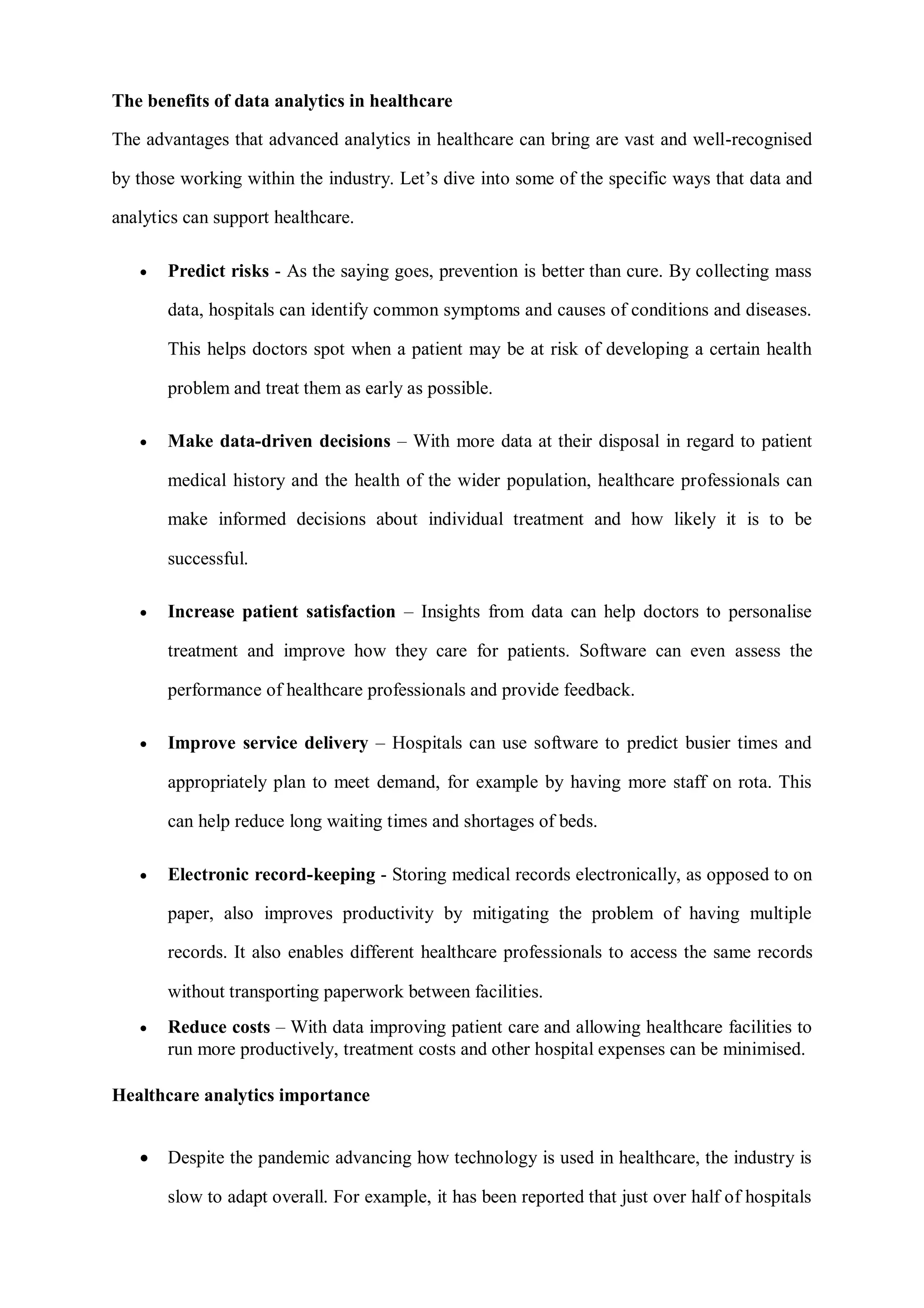 The benefits of data analytics in healthcare
The advantages that advanced analytics in healthcare can bring are vast and well-recognised
by those working within the industry. Let’s dive into some of the specific ways that data and
analytics can support healthcare.
 Predict risks - As the saying goes, prevention is better than cure. By collecting mass
data, hospitals can identify common symptoms and causes of conditions and diseases.
This helps doctors spot when a patient may be at risk of developing a certain health
problem and treat them as early as possible.
 Make data-driven decisions – With more data at their disposal in regard to patient
medical history and the health of the wider population, healthcare professionals can
make informed decisions about individual treatment and how likely it is to be
successful.
 Increase patient satisfaction – Insights from data can help doctors to personalise
treatment and improve how they care for patients. Software can even assess the
performance of healthcare professionals and provide feedback.
 Improve service delivery – Hospitals can use software to predict busier times and
appropriately plan to meet demand, for example by having more staff on rota. This
can help reduce long waiting times and shortages of beds.
 Electronic record-keeping - Storing medical records electronically, as opposed to on
paper, also improves productivity by mitigating the problem of having multiple
records. It also enables different healthcare professionals to access the same records
without transporting paperwork between facilities.
 Reduce costs – With data improving patient care and allowing healthcare facilities to
run more productively, treatment costs and other hospital expenses can be minimised.
Healthcare analytics importance
 Despite the pandemic advancing how technology is used in healthcare, the industry is
slow to adapt overall. For example, it has been reported that just over half of hospitals
 