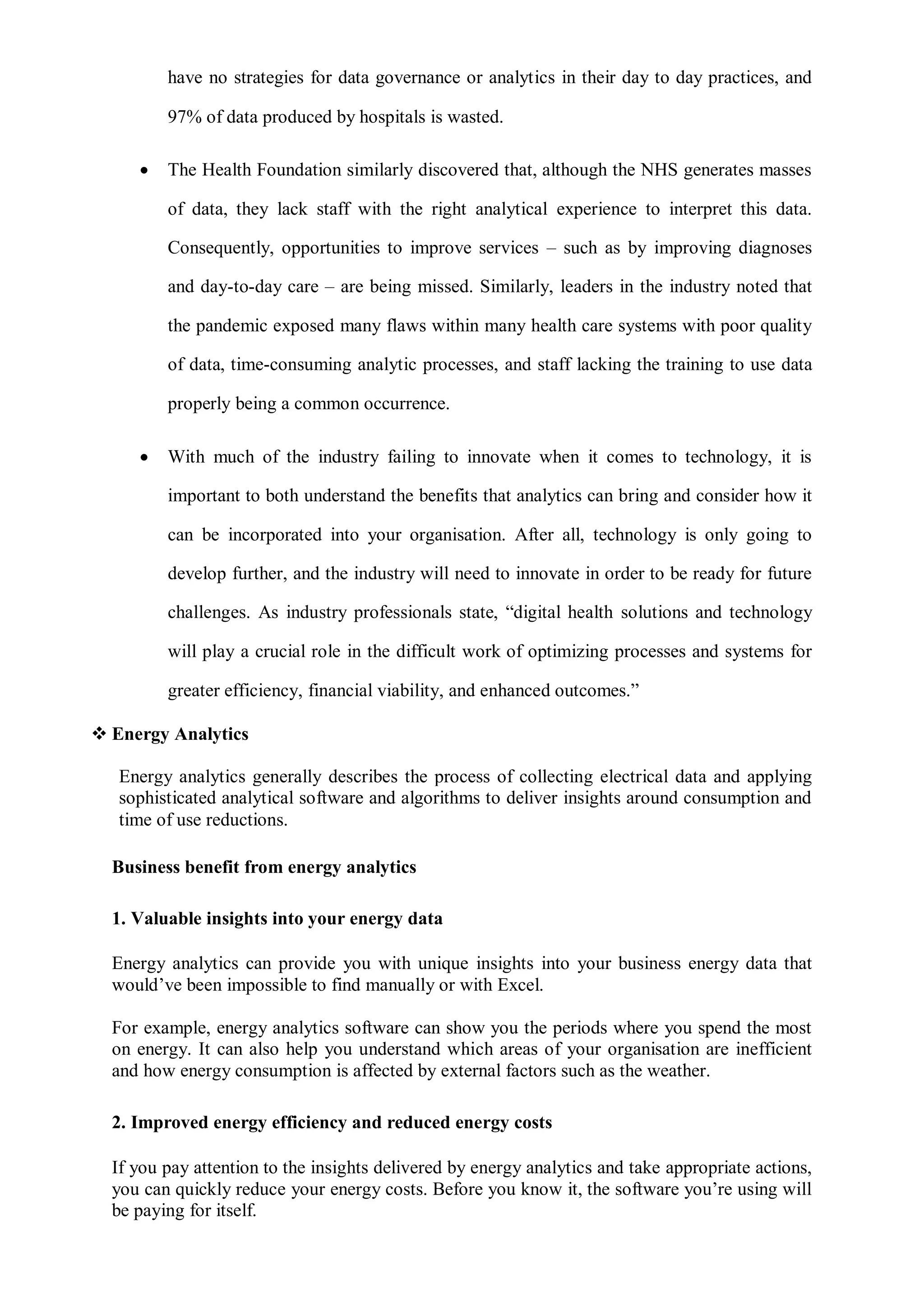 have no strategies for data governance or analytics in their day to day practices, and
97% of data produced by hospitals is wasted.
 The Health Foundation similarly discovered that, although the NHS generates masses
of data, they lack staff with the right analytical experience to interpret this data.
Consequently, opportunities to improve services – such as by improving diagnoses
and day-to-day care – are being missed. Similarly, leaders in the industry noted that
the pandemic exposed many flaws within many health care systems with poor quality
of data, time-consuming analytic processes, and staff lacking the training to use data
properly being a common occurrence.
 With much of the industry failing to innovate when it comes to technology, it is
important to both understand the benefits that analytics can bring and consider how it
can be incorporated into your organisation. After all, technology is only going to
develop further, and the industry will need to innovate in order to be ready for future
challenges. As industry professionals state, “digital health solutions and technology
will play a crucial role in the difficult work of optimizing processes and systems for
greater efficiency, financial viability, and enhanced outcomes.”
 Energy Analytics
Energy analytics generally describes the process of collecting electrical data and applying
sophisticated analytical software and algorithms to deliver insights around consumption and
time of use reductions.
Business benefit from energy analytics
1. Valuable insights into your energy data
Energy analytics can provide you with unique insights into your business energy data that
would’ve been impossible to find manually or with Excel.
For example, energy analytics software can show you the periods where you spend the most
on energy. It can also help you understand which areas of your organisation are inefficient
and how energy consumption is affected by external factors such as the weather.
2. Improved energy efficiency and reduced energy costs
If you pay attention to the insights delivered by energy analytics and take appropriate actions,
you can quickly reduce your energy costs. Before you know it, the software you’re using will
be paying for itself.
 