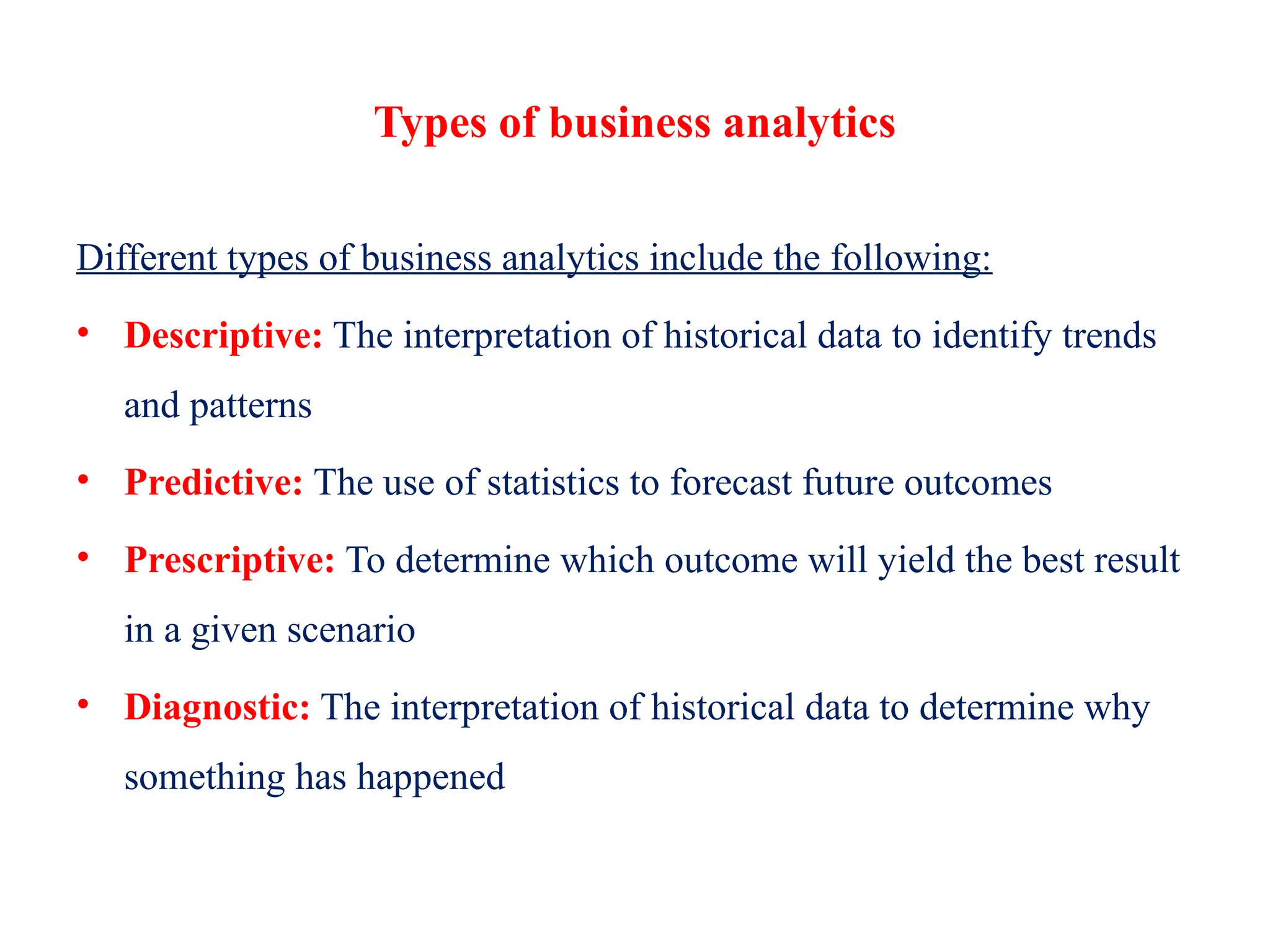Types of business analytics
Different types of business analytics include the following:
• Descriptive: The interpretation of historical data to identify trends
and patterns
• Predictive: The use of statistics to forecast future outcomes
• Prescriptive: To determine which outcome will yield the best result
in a given scenario
• Diagnostic: The interpretation of historical data to determine why
something has happened
 