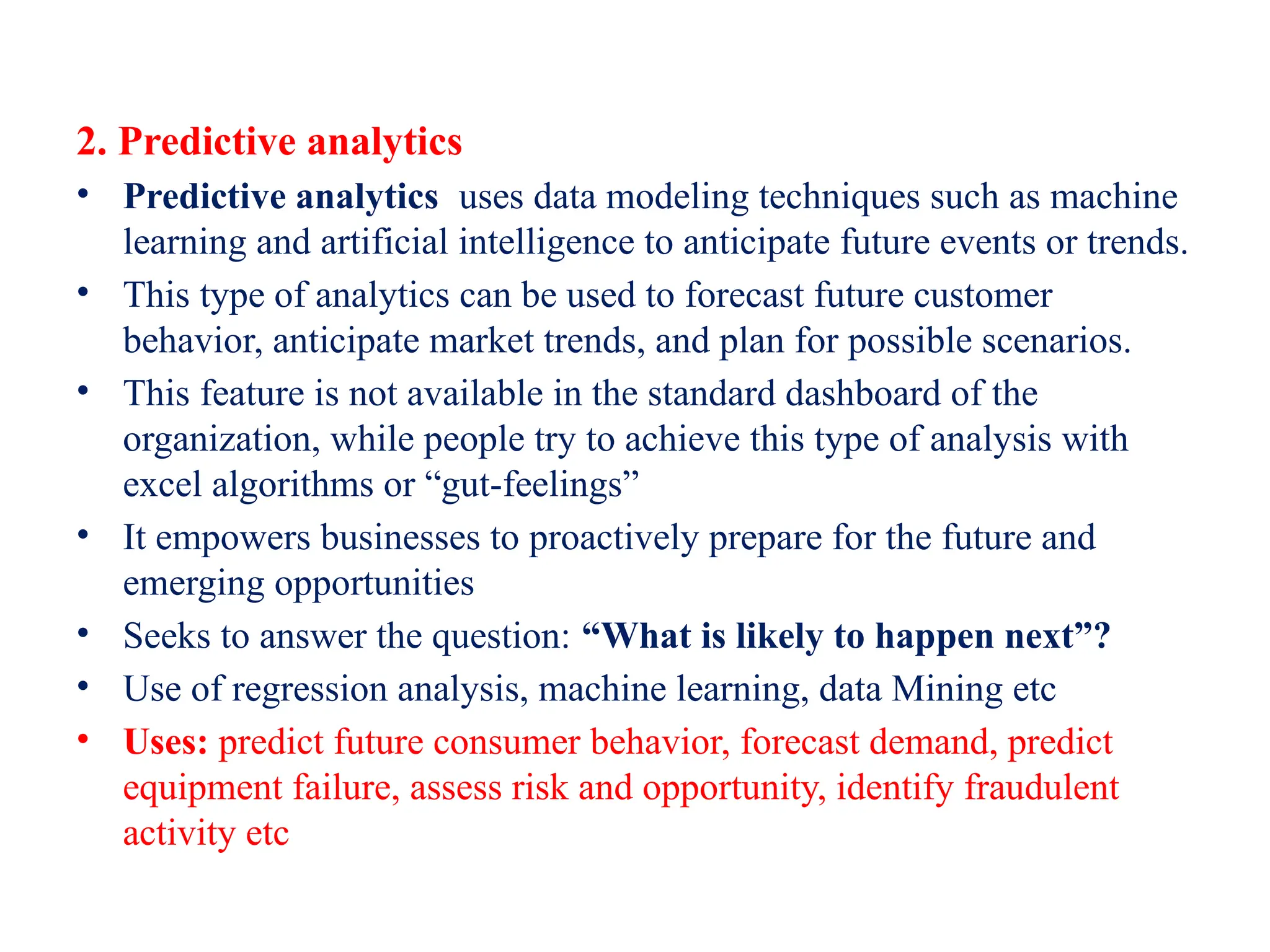 2. Predictive analytics
• Predictive analytics uses data modeling techniques such as machine
learning and artificial intelligence to anticipate future events or trends.
• This type of analytics can be used to forecast future customer
behavior, anticipate market trends, and plan for possible scenarios.
• This feature is not available in the standard dashboard of the
organization, while people try to achieve this type of analysis with
excel algorithms or “gut-feelings”
• It empowers businesses to proactively prepare for the future and
emerging opportunities
• Seeks to answer the question: “What is likely to happen next”?
• Use of regression analysis, machine learning, data Mining etc
• Uses: predict future consumer behavior, forecast demand, predict
equipment failure, assess risk and opportunity, identify fraudulent
activity etc
 