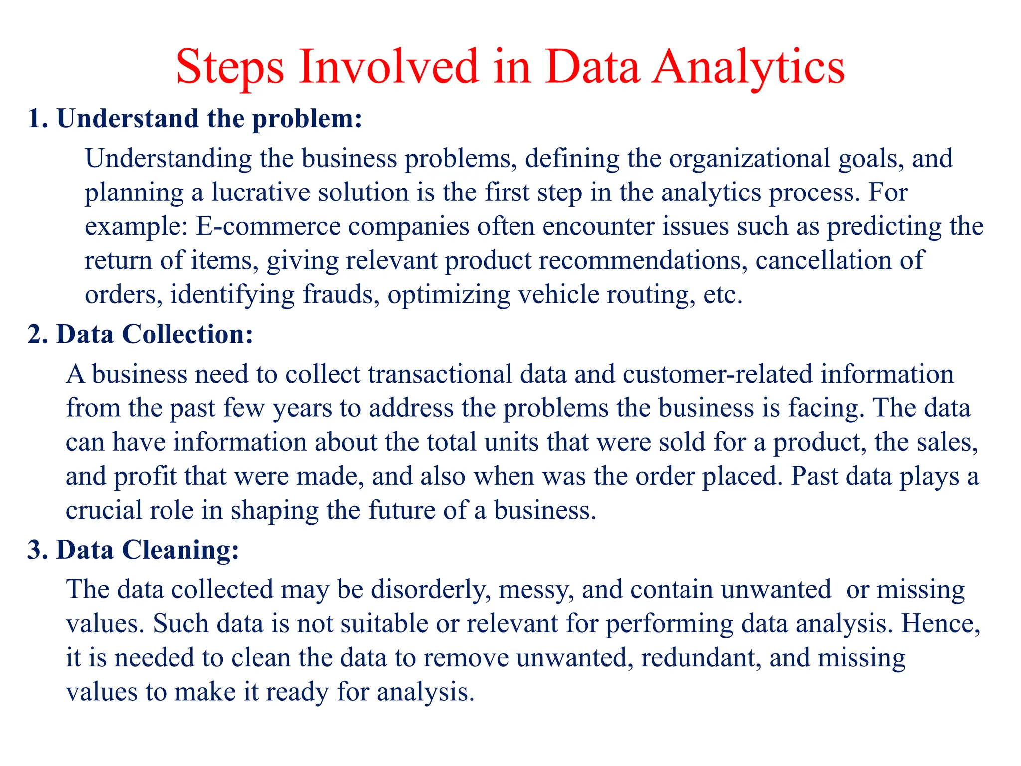 Steps Involved in Data Analytics
1. Understand the problem:
Understanding the business problems, defining the organizational goals, and
planning a lucrative solution is the first step in the analytics process. For
example: E-commerce companies often encounter issues such as predicting the
return of items, giving relevant product recommendations, cancellation of
orders, identifying frauds, optimizing vehicle routing, etc.
2. Data Collection:
A business need to collect transactional data and customer-related information
from the past few years to address the problems the business is facing. The data
can have information about the total units that were sold for a product, the sales,
and profit that were made, and also when was the order placed. Past data plays a
crucial role in shaping the future of a business.
3. Data Cleaning:
The data collected may be disorderly, messy, and contain unwanted or missing
values. Such data is not suitable or relevant for performing data analysis. Hence,
it is needed to clean the data to remove unwanted, redundant, and missing
values to make it ready for analysis.
 