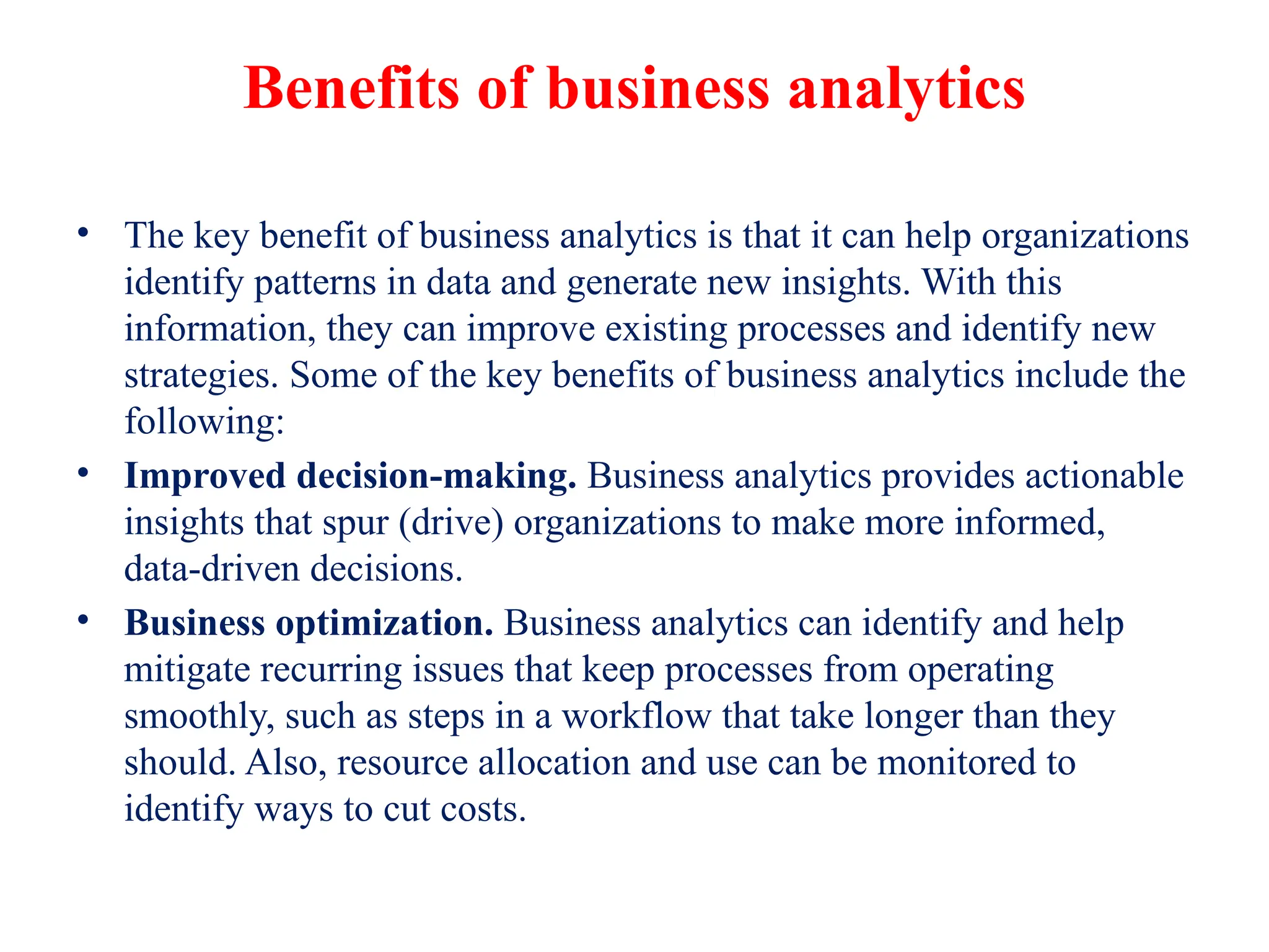 Benefits of business analytics
• The key benefit of business analytics is that it can help organizations
identify patterns in data and generate new insights. With this
information, they can improve existing processes and identify new
strategies. Some of the key benefits of business analytics include the
following:
• Improved decision-making. Business analytics provides actionable
insights that spur (drive) organizations to make more informed,
data-driven decisions.
• Business optimization. Business analytics can identify and help
mitigate recurring issues that keep processes from operating
smoothly, such as steps in a workflow that take longer than they
should. Also, resource allocation and use can be monitored to
identify ways to cut costs.
 