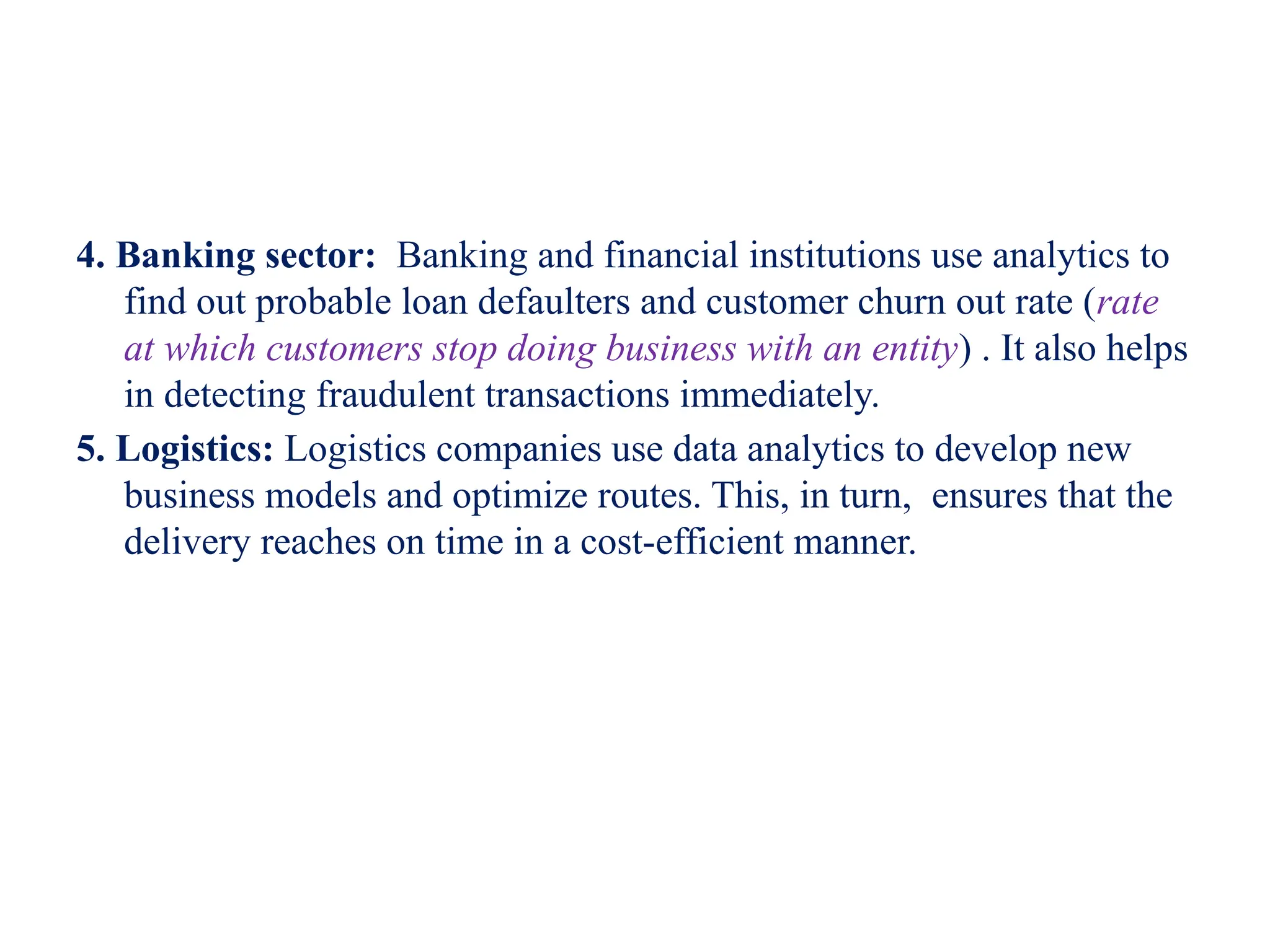 4. Banking sector: Banking and financial institutions use analytics to
find out probable loan defaulters and customer churn out rate (rate
at which customers stop doing business with an entity) . It also helps
in detecting fraudulent transactions immediately.
5. Logistics: Logistics companies use data analytics to develop new
business models and optimize routes. This, in turn, ensures that the
delivery reaches on time in a cost-efficient manner.
 