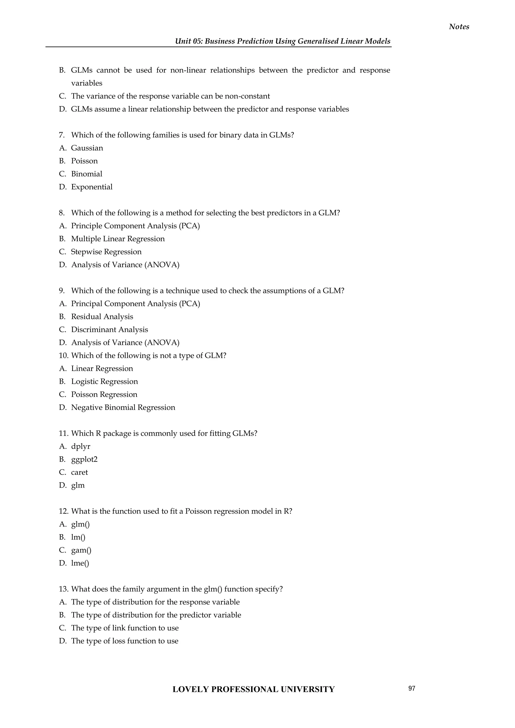 Unit 05: Business Prediction Using Generalised Linear Models
Notes
B. GLMs cannot be used for non-linear relationships between the predictor and response
variables
C. The variance of the response variable can be non-constant
D. GLMs assume a linear relationship between the predictor and response variables
7. Which of the following families is used for binary data in GLMs?
A. Gaussian
B. Poisson
C. Binomial
D. Exponential
8. Which of the following is a method for selecting the best predictors in a GLM?
A. Principle Component Analysis (PCA)
B. Multiple Linear Regression
C. Stepwise Regression
D. Analysis of Variance (ANOVA)
9. Which of the following is a technique used to check the assumptions of a GLM?
A. Principal Component Analysis (PCA)
B. Residual Analysis
C. Discriminant Analysis
D. Analysis of Variance (ANOVA)
10. Which of the following is not a type of GLM?
A. Linear Regression
B. Logistic Regression
C. Poisson Regression
D. Negative Binomial Regression
11. Which R package is commonly used for fitting GLMs?
A. dplyr
B. ggplot2
C. caret
D. glm
12. What is the function used to fit a Poisson regression model in R?
A. glm()
B. lm()
C. gam()
D. lme()
13. What does the family argument in the glm() function specify?
A. The type of distribution for the response variable
B. The type of distribution for the predictor variable
C. The type of link function to use
D. The type of loss function to use
LOVELY PROFESSIONAL UNIVERSITY 97
 