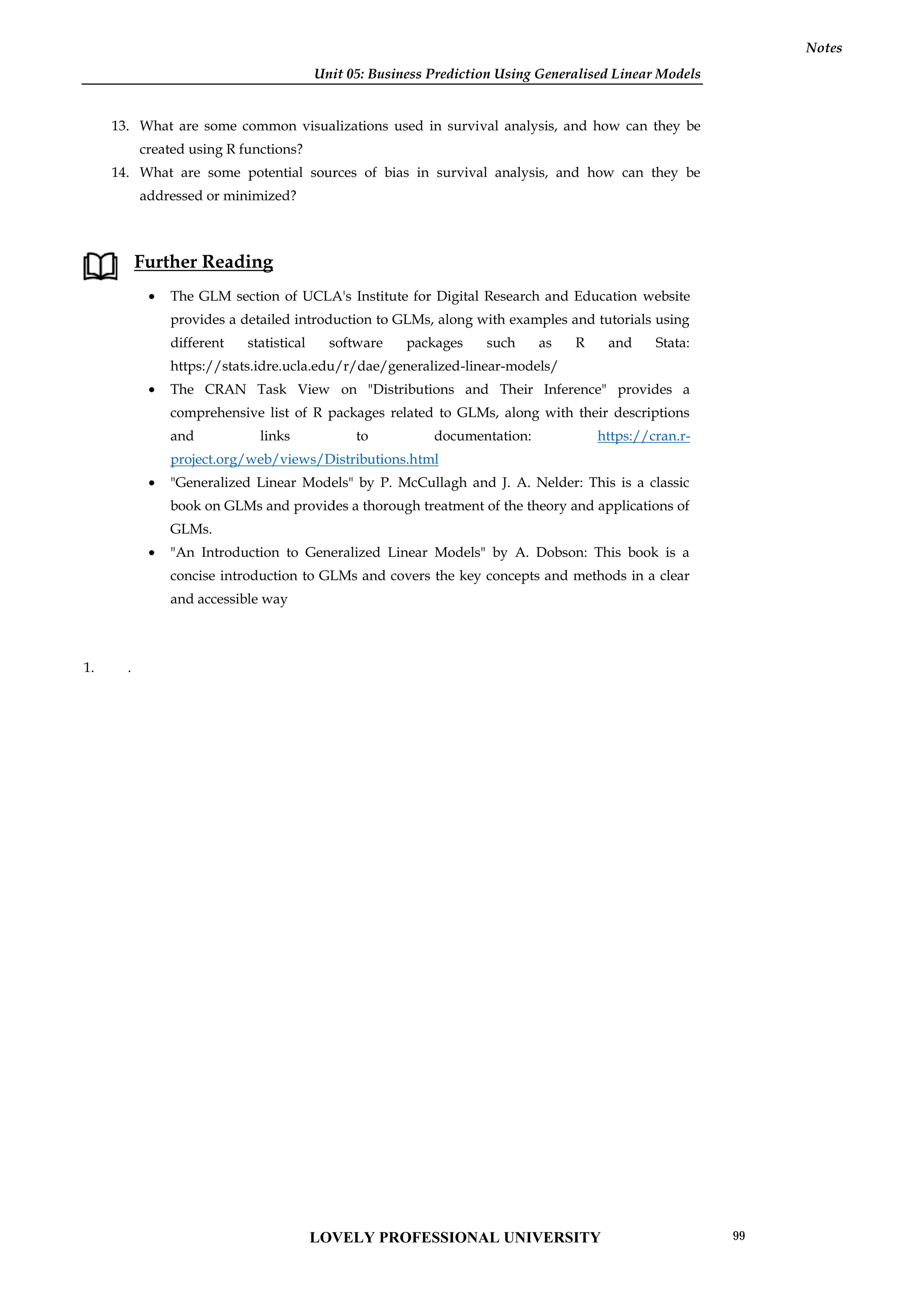 Unit 05: Business Prediction Using Generalised Linear Models
Notes
13. What are some common visualizations used in survival analysis, and how can they be
created using R functions?
14. What are some potential sources of bias in survival analysis, and how can they be
addressed or minimized?
Further Reading
 The GLM section of UCLA's Institute for Digital Research and Education website
provides a detailed introduction to GLMs, along with examples and tutorials using
different statistical software packages such as R and Stata:
https://stats.idre.ucla.edu/r/dae/generalized-linear-models/
 The CRAN Task View on "Distributions and Their Inference" provides a
comprehensive list of R packages related to GLMs, along with their descriptions
and links to documentation: https://cran.r-
project.org/web/views/Distributions.html
 "Generalized Linear Models" by P. McCullagh and J. A. Nelder: This is a classic
book on GLMs and provides a thorough treatment of the theory and applications of
GLMs.
 "An Introduction to Generalized Linear Models" by A. Dobson: This book is a
concise introduction to GLMs and covers the key concepts and methods in a clear
and accessible way
1. .
Unit 05: Business Prediction Using Generalised Linear Models
Notes
13. What are some common visualizations used in survival analysis, and how can they be
created using R functions?
14. What are some potential sources of bias in survival analysis, and how can they be
addressed or minimized?
Further Reading
 The GLM section of UCLA's Institute for Digital Research and Education website
provides a detailed introduction to GLMs, along with examples and tutorials using
different statistical software packages such as R and Stata:
https://stats.idre.ucla.edu/r/dae/generalized-linear-models/
 The CRAN Task View on "Distributions and Their Inference" provides a
comprehensive list of R packages related to GLMs, along with their descriptions
and links to documentation: https://cran.r-
project.org/web/views/Distributions.html
 "Generalized Linear Models" by P. McCullagh and J. A. Nelder: This is a classic
book on GLMs and provides a thorough treatment of the theory and applications of
GLMs.
 "An Introduction to Generalized Linear Models" by A. Dobson: This book is a
concise introduction to GLMs and covers the key concepts and methods in a clear
and accessible way
1. .
Unit 05: Business Prediction Using Generalised Linear Models
Notes
13. What are some common visualizations used in survival analysis, and how can they be
created using R functions?
14. What are some potential sources of bias in survival analysis, and how can they be
addressed or minimized?
Further Reading
 The GLM section of UCLA's Institute for Digital Research and Education website
provides a detailed introduction to GLMs, along with examples and tutorials using
different statistical software packages such as R and Stata:
https://stats.idre.ucla.edu/r/dae/generalized-linear-models/
 The CRAN Task View on "Distributions and Their Inference" provides a
comprehensive list of R packages related to GLMs, along with their descriptions
and links to documentation: https://cran.r-
project.org/web/views/Distributions.html
 "Generalized Linear Models" by P. McCullagh and J. A. Nelder: This is a classic
book on GLMs and provides a thorough treatment of the theory and applications of
GLMs.
 "An Introduction to Generalized Linear Models" by A. Dobson: This book is a
concise introduction to GLMs and covers the key concepts and methods in a clear
and accessible way
1. .
LOVELY PROFESSIONAL UNIVERSITY 99
 