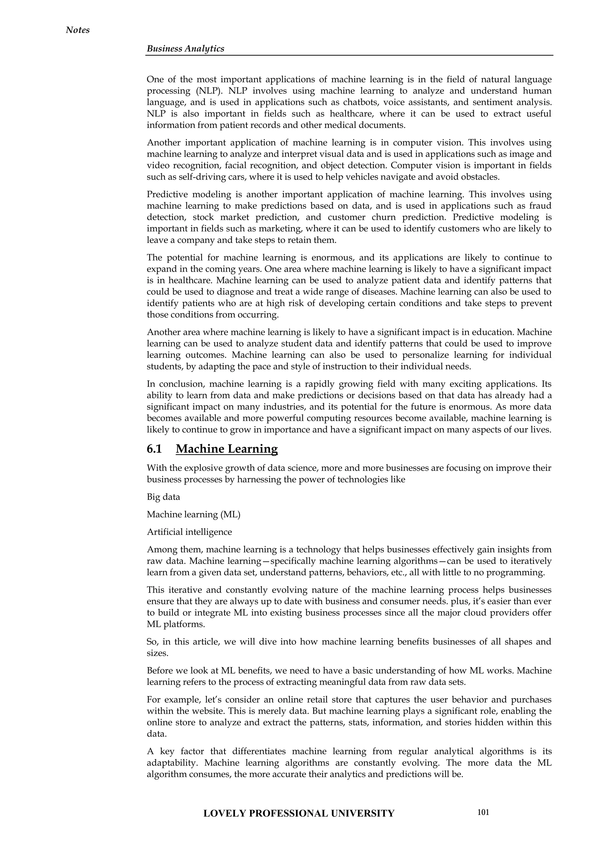 Business Analytics
Notes
One of the most important applications of machine learning is in the field of natural language
processing (NLP). NLP involves using machine learning to analyze and understand human
language, and is used in applications such as chatbots, voice assistants, and sentiment analysis.
NLP is also important in fields such as healthcare, where it can be used to extract useful
information from patient records and other medical documents.
Another important application of machine learning is in computer vision. This involves using
machine learning to analyze and interpret visual data and is used in applications such as image and
video recognition, facial recognition, and object detection. Computer vision is important in fields
such as self-driving cars, where it is used to help vehicles navigate and avoid obstacles.
Predictive modeling is another important application of machine learning. This involves using
machine learning to make predictions based on data, and is used in applications such as fraud
detection, stock market prediction, and customer churn prediction. Predictive modeling is
important in fields such as marketing, where it can be used to identify customers who are likely to
leave a company and take steps to retain them.
The potential for machine learning is enormous, and its applications are likely to continue to
expand in the coming years. One area where machine learning is likely to have a significant impact
is in healthcare. Machine learning can be used to analyze patient data and identify patterns that
could be used to diagnose and treat a wide range of diseases. Machine learning can also be used to
identify patients who are at high risk of developing certain conditions and take steps to prevent
those conditions from occurring.
Another area where machine learning is likely to have a significant impact is in education. Machine
learning can be used to analyze student data and identify patterns that could be used to improve
learning outcomes. Machine learning can also be used to personalize learning for individual
students, by adapting the pace and style of instruction to their individual needs.
In conclusion, machine learning is a rapidly growing field with many exciting applications. Its
ability to learn from data and make predictions or decisions based on that data has already had a
significant impact on many industries, and its potential for the future is enormous. As more data
becomes available and more powerful computing resources become available, machine learning is
likely to continue to grow in importance and have a significant impact on many aspects of our lives.
6.1 Machine Learning
With the explosive growth of data science, more and more businesses are focusing on improve their
business processes by harnessing the power of technologies like
Big data
Machine learning (ML)
Artificial intelligence
Among them, machine learning is a technology that helps businesses effectively gain insights from
raw data. Machine learning—specifically machine learning algorithms—can be used to iteratively
learn from a given data set, understand patterns, behaviors, etc., all with little to no programming.
This iterative and constantly evolving nature of the machine learning process helps businesses
ensure that they are always up to date with business and consumer needs. plus, it’s easier than ever
to build or integrate ML into existing business processes since all the major cloud providers offer
ML platforms.
So, in this article, we will dive into how machine learning benefits businesses of all shapes and
sizes.
Before we look at ML benefits, we need to have a basic understanding of how ML works. Machine
learning refers to the process of extracting meaningful data from raw data sets.
For example, let’s consider an online retail store that captures the user behavior and purchases
within the website. This is merely data. But machine learning plays a significant role, enabling the
online store to analyze and extract the patterns, stats, information, and stories hidden within this
data.
A key factor that differentiates machine learning from regular analytical algorithms is its
adaptability. Machine learning algorithms are constantly evolving. The more data the ML
algorithm consumes, the more accurate their analytics and predictions will be.
LOVELY PROFESSIONAL UNIVERSITY 101
 