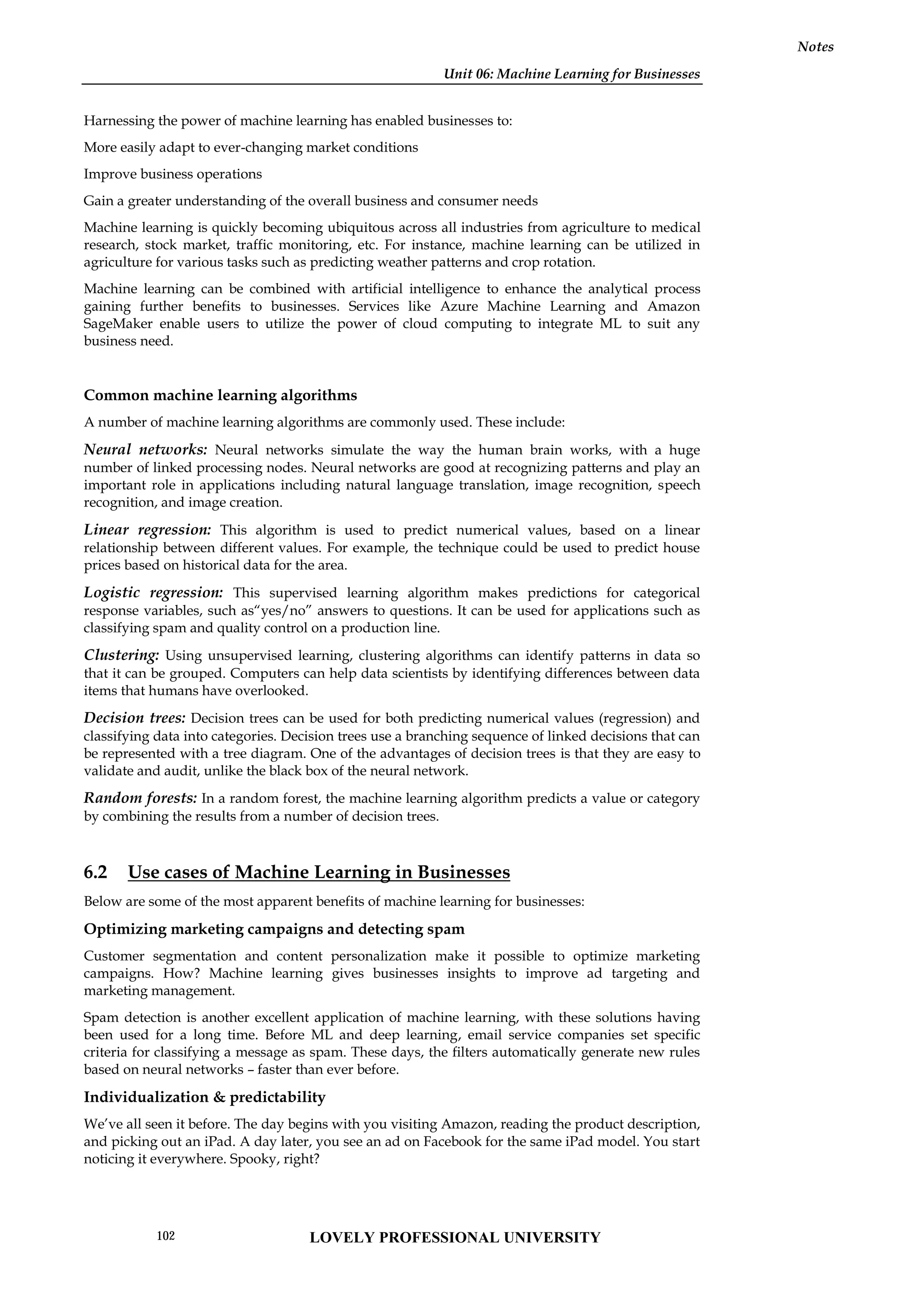 Unit 06: Machine Learning for Businesses
Notes
Harnessing the power of machine learning has enabled businesses to:
More easily adapt to ever-changing market conditions
Improve business operations
Gain a greater understanding of the overall business and consumer needs
Machine learning is quickly becoming ubiquitous across all industries from agriculture to medical
research, stock market, traffic monitoring, etc. For instance, machine learning can be utilized in
agriculture for various tasks such as predicting weather patterns and crop rotation.
Machine learning can be combined with artificial intelligence to enhance the analytical process
gaining further benefits to businesses. Services like Azure Machine Learning and Amazon
SageMaker enable users to utilize the power of cloud computing to integrate ML to suit any
business need.
Common machine learning algorithms
A number of machine learning algorithms are commonly used. These include:
Neural networks: Neural networks simulate the way the human brain works, with a huge
number of linked processing nodes. Neural networks are good at recognizing patterns and play an
important role in applications including natural language translation, image recognition, speech
recognition, and image creation.
Linear regression: This algorithm is used to predict numerical values, based on a linear
relationship between different values. For example, the technique could be used to predict house
prices based on historical data for the area.
Logistic regression: This supervised learning algorithm makes predictions for categorical
response variables, such as“yes/no” answers to questions. It can be used for applications such as
classifying spam and quality control on a production line.
Clustering: Using unsupervised learning, clustering algorithms can identify patterns in data so
that it can be grouped. Computers can help data scientists by identifying differences between data
items that humans have overlooked.
Decision trees: Decision trees can be used for both predicting numerical values (regression) and
classifying data into categories. Decision trees use a branching sequence of linked decisions that can
be represented with a tree diagram. One of the advantages of decision trees is that they are easy to
validate and audit, unlike the black box of the neural network.
Random forests: In a random forest, the machine learning algorithm predicts a value or category
by combining the results from a number of decision trees.
6.2 Use cases of Machine Learning in Businesses
Below are some of the most apparent benefits of machine learning for businesses:
Optimizing marketing campaigns and detecting spam
Customer segmentation and content personalization make it possible to optimize marketing
campaigns. How? Machine learning gives businesses insights to improve ad targeting and
marketing management.
Spam detection is another excellent application of machine learning, with these solutions having
been used for a long time. Before ML and deep learning, email service companies set specific
criteria for classifying a message as spam. These days, the filters automatically generate new rules
based on neural networks – faster than ever before.
Individualization & predictability
We’ve all seen it before. The day begins with you visiting Amazon, reading the product description,
and picking out an iPad. A day later, you see an ad on Facebook for the same iPad model. You start
noticing it everywhere. Spooky, right?
LOVELY PROFESSIONAL UNIVERSITY
102
 
