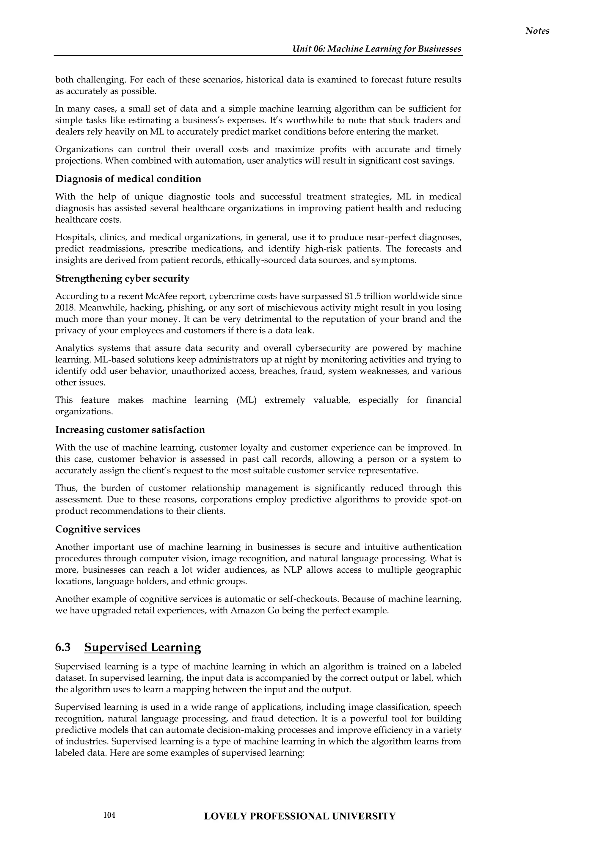 Unit 06: Machine Learning for Businesses
Notes
both challenging. For each of these scenarios, historical data is examined to forecast future results
as accurately as possible.
In many cases, a small set of data and a simple machine learning algorithm can be sufficient for
simple tasks like estimating a business’s expenses. It’s worthwhile to note that stock traders and
dealers rely heavily on ML to accurately predict market conditions before entering the market.
Organizations can control their overall costs and maximize profits with accurate and timely
projections. When combined with automation, user analytics will result in significant cost savings.
Diagnosis of medical condition
With the help of unique diagnostic tools and successful treatment strategies, ML in medical
diagnosis has assisted several healthcare organizations in improving patient health and reducing
healthcare costs.
Hospitals, clinics, and medical organizations, in general, use it to produce near-perfect diagnoses,
predict readmissions, prescribe medications, and identify high-risk patients. The forecasts and
insights are derived from patient records, ethically-sourced data sources, and symptoms.
Strengthening cyber security
According to a recent McAfee report, cybercrime costs have surpassed $1.5 trillion worldwide since
2018. Meanwhile, hacking, phishing, or any sort of mischievous activity might result in you losing
much more than your money. It can be very detrimental to the reputation of your brand and the
privacy of your employees and customers if there is a data leak.
Analytics systems that assure data security and overall cybersecurity are powered by machine
learning. ML-based solutions keep administrators up at night by monitoring activities and trying to
identify odd user behavior, unauthorized access, breaches, fraud, system weaknesses, and various
other issues.
This feature makes machine learning (ML) extremely valuable, especially for financial
organizations.
Increasing customer satisfaction
With the use of machine learning, customer loyalty and customer experience can be improved. In
this case, customer behavior is assessed in past call records, allowing a person or a system to
accurately assign the client’s request to the most suitable customer service representative.
Thus, the burden of customer relationship management is significantly reduced through this
assessment. Due to these reasons, corporations employ predictive algorithms to provide spot-on
product recommendations to their clients.
Cognitive services
Another important use of machine learning in businesses is secure and intuitive authentication
procedures through computer vision, image recognition, and natural language processing. What is
more, businesses can reach a lot wider audiences, as NLP allows access to multiple geographic
locations, language holders, and ethnic groups.
Another example of cognitive services is automatic or self-checkouts. Because of machine learning,
we have upgraded retail experiences, with Amazon Go being the perfect example.
6.3 Supervised Learning
Supervised learning is a type of machine learning in which an algorithm is trained on a labeled
dataset. In supervised learning, the input data is accompanied by the correct output or label, which
the algorithm uses to learn a mapping between the input and the output.
Supervised learning is used in a wide range of applications, including image classification, speech
recognition, natural language processing, and fraud detection. It is a powerful tool for building
predictive models that can automate decision-making processes and improve efficiency in a variety
of industries. Supervised learning is a type of machine learning in which the algorithm learns from
labeled data. Here are some examples of supervised learning:
LOVELY PROFESSIONAL UNIVERSITY
104
 