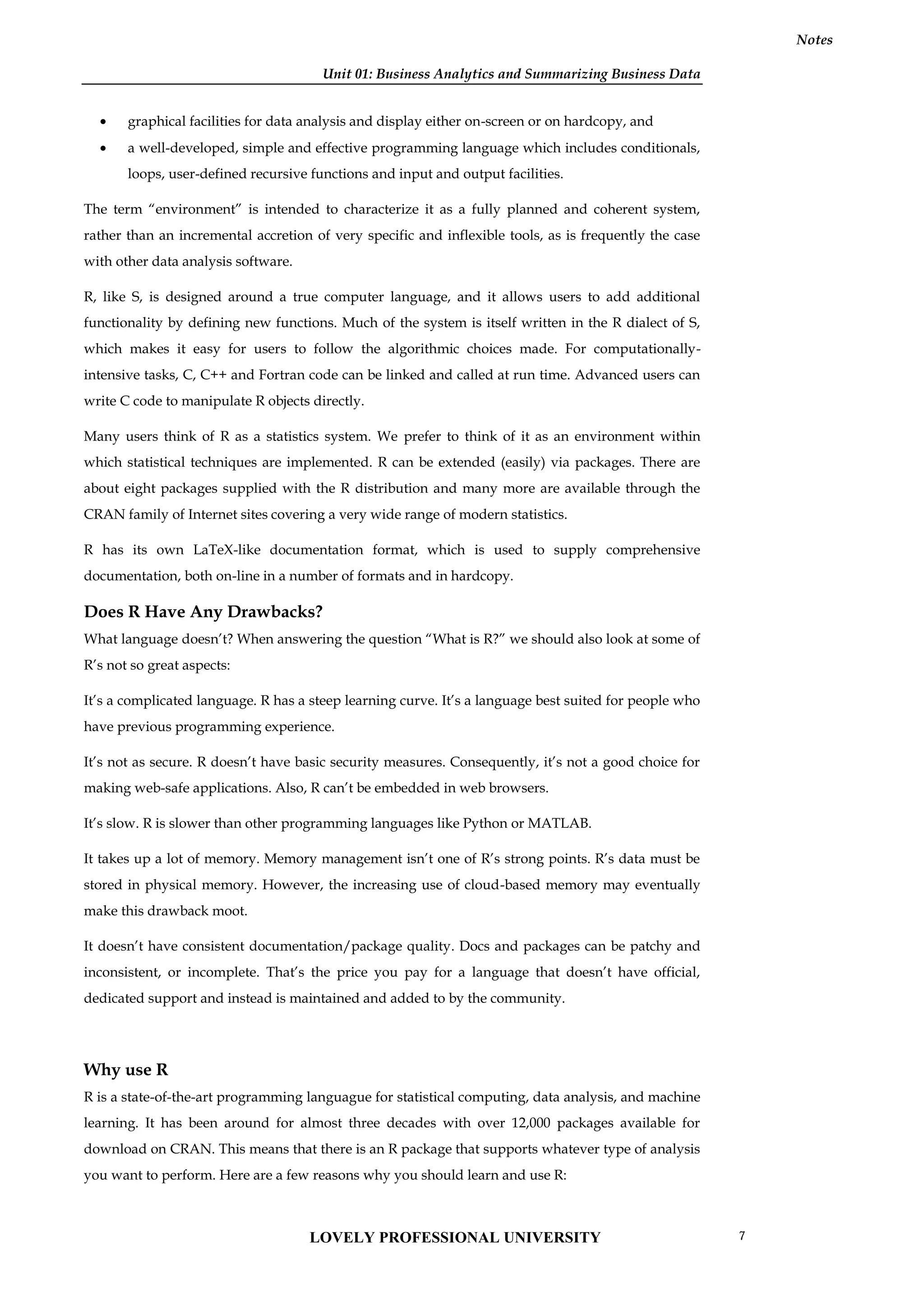 Unit 01: Business Analytics and Summarizing Business Data
Notes
 graphical facilities for data analysis and display either on-screen or on hardcopy, and
 a well-developed, simple and effective programming language which includes conditionals,
loops, user-defined recursive functions and input and output facilities.
The term “environment” is intended to characterize it as a fully planned and coherent system,
rather than an incremental accretion of very specific and inflexible tools, as is frequently the case
with other data analysis software.
R, like S, is designed around a true computer language, and it allows users to add additional
functionality by defining new functions. Much of the system is itself written in the R dialect of S,
which makes it easy for users to follow the algorithmic choices made. For computationally-
intensive tasks, C, C++ and Fortran code can be linked and called at run time. Advanced users can
write C code to manipulate R objects directly.
Many users think of R as a statistics system. We prefer to think of it as an environment within
which statistical techniques are implemented. R can be extended (easily) via packages. There are
about eight packages supplied with the R distribution and many more are available through the
CRAN family of Internet sites covering a very wide range of modern statistics.
R has its own LaTeX-like documentation format, which is used to supply comprehensive
documentation, both on-line in a number of formats and in hardcopy.
Does R Have Any Drawbacks?
What language doesn’t? When answering the question “What is R?” we should also look at some of
R’s not so great aspects:
It’s a complicated language. R has a steep learning curve. It’s a language best suited for people who
have previous programming experience.
It’s not as secure. R doesn’t have basic security measures. Consequently, it’s not a good choice for
making web-safe applications. Also, R can’t be embedded in web browsers.
It’s slow. R is slower than other programming languages like Python or MATLAB.
It takes up a lot of memory. Memory management isn’t one of R’s strong points. R’s data must be
stored in physical memory. However, the increasing use of cloud-based memory may eventually
make this drawback moot.
It doesn’t have consistent documentation/package quality. Docs and packages can be patchy and
inconsistent, or incomplete. That’s the price you pay for a language that doesn’t have official,
dedicated support and instead is maintained and added to by the community.
Why use R
R is a state-of-the-art programming languague for statistical computing, data analysis, and machine
learning. It has been around for almost three decades with over 12,000 packages available for
download on CRAN. This means that there is an R package that supports whatever type of analysis
you want to perform. Here are a few reasons why you should learn and use R:
LOVELY PROFESSIONAL UNIVERSITY 7
 