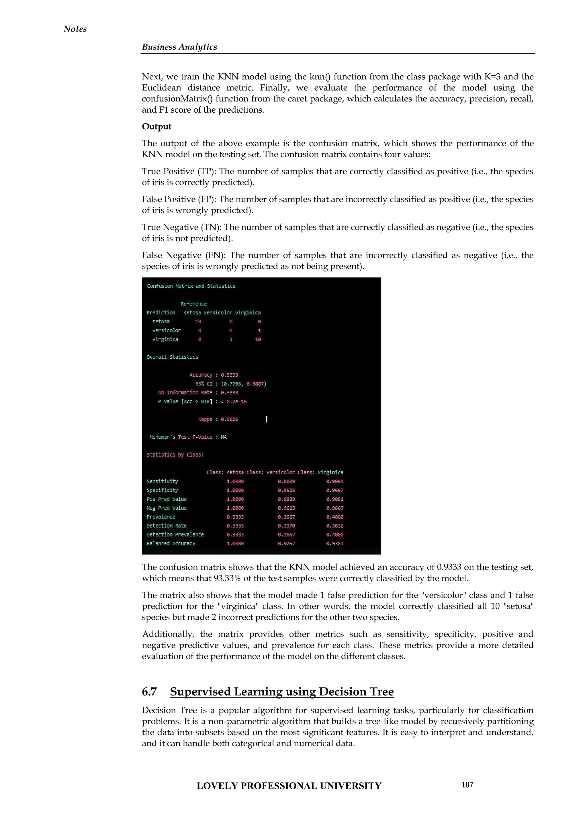 Business Analytics
Notes
Next, we train the KNN model using the knn() function from the class package with K=3 and the
Euclidean distance metric. Finally, we evaluate the performance of the model using the
confusionMatrix() function from the caret package, which calculates the accuracy, precision, recall,
and F1 score of the predictions.
Output
The output of the above example is the confusion matrix, which shows the performance of the
KNN model on the testing set. The confusion matrix contains four values:
True Positive (TP): The number of samples that are correctly classified as positive (i.e., the species
of iris is correctly predicted).
False Positive (FP): The number of samples that are incorrectly classified as positive (i.e., the species
of iris is wrongly predicted).
True Negative (TN): The number of samples that are correctly classified as negative (i.e., the species
of iris is not predicted).
False Negative (FN): The number of samples that are incorrectly classified as negative (i.e., the
species of iris is wrongly predicted as not being present).
The confusion matrix shows that the KNN model achieved an accuracy of 0.9333 on the testing set,
which means that 93.33% of the test samples were correctly classified by the model.
The matrix also shows that the model made 1 false prediction for the "versicolor" class and 1 false
prediction for the "virginica" class. In other words, the model correctly classified all 10 "setosa"
species but made 2 incorrect predictions for the other two species.
Additionally, the matrix provides other metrics such as sensitivity, specificity, positive and
negative predictive values, and prevalence for each class. These metrics provide a more detailed
evaluation of the performance of the model on the different classes.
6.7 Supervised Learning using Decision Tree
Decision Tree is a popular algorithm for supervised learning tasks, particularly for classification
problems. It is a non-parametric algorithm that builds a tree-like model by recursively partitioning
the data into subsets based on the most significant features. It is easy to interpret and understand,
and it can handle both categorical and numerical data.
Business Analytics
Notes
Next, we train the KNN model using the knn() function from the class package with K=3 and the
Euclidean distance metric. Finally, we evaluate the performance of the model using the
confusionMatrix() function from the caret package, which calculates the accuracy, precision, recall,
and F1 score of the predictions.
Output
The output of the above example is the confusion matrix, which shows the performance of the
KNN model on the testing set. The confusion matrix contains four values:
True Positive (TP): The number of samples that are correctly classified as positive (i.e., the species
of iris is correctly predicted).
False Positive (FP): The number of samples that are incorrectly classified as positive (i.e., the species
of iris is wrongly predicted).
True Negative (TN): The number of samples that are correctly classified as negative (i.e., the species
of iris is not predicted).
False Negative (FN): The number of samples that are incorrectly classified as negative (i.e., the
species of iris is wrongly predicted as not being present).
The confusion matrix shows that the KNN model achieved an accuracy of 0.9333 on the testing set,
which means that 93.33% of the test samples were correctly classified by the model.
The matrix also shows that the model made 1 false prediction for the "versicolor" class and 1 false
prediction for the "virginica" class. In other words, the model correctly classified all 10 "setosa"
species but made 2 incorrect predictions for the other two species.
Additionally, the matrix provides other metrics such as sensitivity, specificity, positive and
negative predictive values, and prevalence for each class. These metrics provide a more detailed
evaluation of the performance of the model on the different classes.
6.7 Supervised Learning using Decision Tree
Decision Tree is a popular algorithm for supervised learning tasks, particularly for classification
problems. It is a non-parametric algorithm that builds a tree-like model by recursively partitioning
the data into subsets based on the most significant features. It is easy to interpret and understand,
and it can handle both categorical and numerical data.
Business Analytics
Notes
Next, we train the KNN model using the knn() function from the class package with K=3 and the
Euclidean distance metric. Finally, we evaluate the performance of the model using the
confusionMatrix() function from the caret package, which calculates the accuracy, precision, recall,
and F1 score of the predictions.
Output
The output of the above example is the confusion matrix, which shows the performance of the
KNN model on the testing set. The confusion matrix contains four values:
True Positive (TP): The number of samples that are correctly classified as positive (i.e., the species
of iris is correctly predicted).
False Positive (FP): The number of samples that are incorrectly classified as positive (i.e., the species
of iris is wrongly predicted).
True Negative (TN): The number of samples that are correctly classified as negative (i.e., the species
of iris is not predicted).
False Negative (FN): The number of samples that are incorrectly classified as negative (i.e., the
species of iris is wrongly predicted as not being present).
The confusion matrix shows that the KNN model achieved an accuracy of 0.9333 on the testing set,
which means that 93.33% of the test samples were correctly classified by the model.
The matrix also shows that the model made 1 false prediction for the "versicolor" class and 1 false
prediction for the "virginica" class. In other words, the model correctly classified all 10 "setosa"
species but made 2 incorrect predictions for the other two species.
Additionally, the matrix provides other metrics such as sensitivity, specificity, positive and
negative predictive values, and prevalence for each class. These metrics provide a more detailed
evaluation of the performance of the model on the different classes.
6.7 Supervised Learning using Decision Tree
Decision Tree is a popular algorithm for supervised learning tasks, particularly for classification
problems. It is a non-parametric algorithm that builds a tree-like model by recursively partitioning
the data into subsets based on the most significant features. It is easy to interpret and understand,
and it can handle both categorical and numerical data.
LOVELY PROFESSIONAL UNIVERSITY 107
 