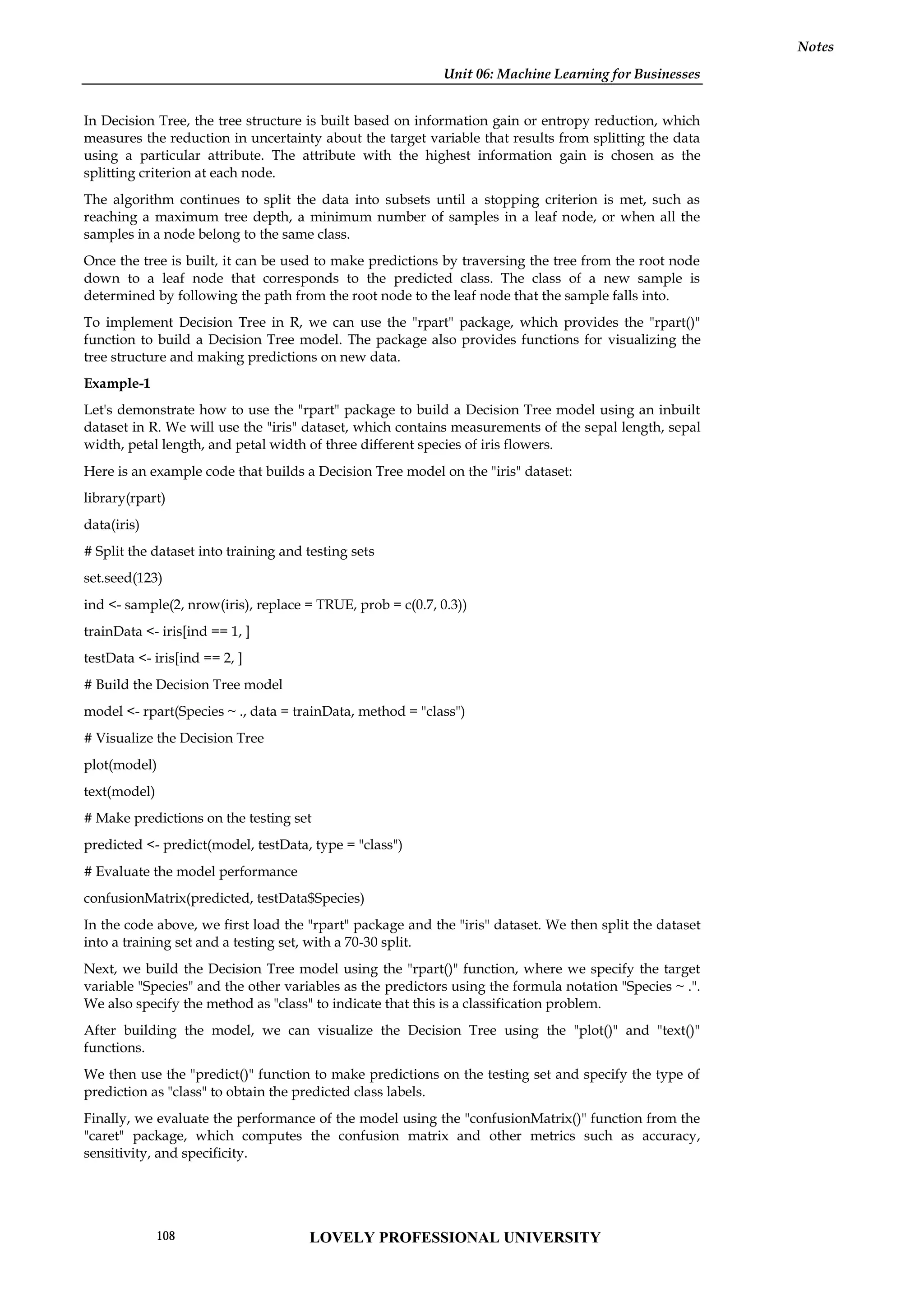 Unit 06: Machine Learning for Businesses
Notes
In Decision Tree, the tree structure is built based on information gain or entropy reduction, which
measures the reduction in uncertainty about the target variable that results from splitting the data
using a particular attribute. The attribute with the highest information gain is chosen as the
splitting criterion at each node.
The algorithm continues to split the data into subsets until a stopping criterion is met, such as
reaching a maximum tree depth, a minimum number of samples in a leaf node, or when all the
samples in a node belong to the same class.
Once the tree is built, it can be used to make predictions by traversing the tree from the root node
down to a leaf node that corresponds to the predicted class. The class of a new sample is
determined by following the path from the root node to the leaf node that the sample falls into.
To implement Decision Tree in R, we can use the "rpart" package, which provides the "rpart()"
function to build a Decision Tree model. The package also provides functions for visualizing the
tree structure and making predictions on new data.
Example-1
Let's demonstrate how to use the "rpart" package to build a Decision Tree model using an inbuilt
dataset in R. We will use the "iris" dataset, which contains measurements of the sepal length, sepal
width, petal length, and petal width of three different species of iris flowers.
Here is an example code that builds a Decision Tree model on the "iris" dataset:
library(rpart)
data(iris)
# Split the dataset into training and testing sets
set.seed(123)
ind <- sample(2, nrow(iris), replace = TRUE, prob = c(0.7, 0.3))
trainData <- iris[ind == 1, ]
testData <- iris[ind == 2, ]
# Build the Decision Tree model
model <- rpart(Species ~ ., data = trainData, method = "class")
# Visualize the Decision Tree
plot(model)
text(model)
# Make predictions on the testing set
predicted <- predict(model, testData, type = "class")
# Evaluate the model performance
confusionMatrix(predicted, testData$Species)
In the code above, we first load the "rpart" package and the "iris" dataset. We then split the dataset
into a training set and a testing set, with a 70-30 split.
Next, we build the Decision Tree model using the "rpart()" function, where we specify the target
variable "Species" and the other variables as the predictors using the formula notation "Species ~ .".
We also specify the method as "class" to indicate that this is a classification problem.
After building the model, we can visualize the Decision Tree using the "plot()" and "text()"
functions.
We then use the "predict()" function to make predictions on the testing set and specify the type of
prediction as "class" to obtain the predicted class labels.
Finally, we evaluate the performance of the model using the "confusionMatrix()" function from the
"caret" package, which computes the confusion matrix and other metrics such as accuracy,
sensitivity, and specificity.
LOVELY PROFESSIONAL UNIVERSITY
108
 